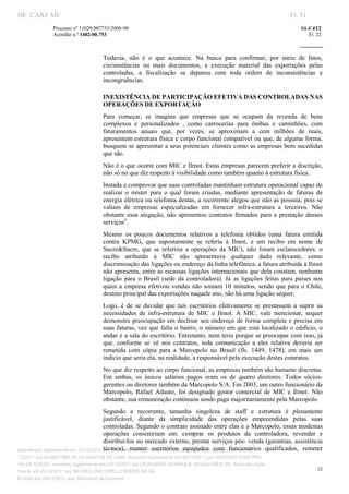 DF CARF MF                                                                                                              Fl. 51
              Processo nº 11020.007753/2008­90                                                                              S1­C4T2 
              Acórdão n.º 1402­00.753                                                                                          Fl. 22 
                                                                                                                     
               


                                   Todavia,  não  é  o  que  acontece.  Na  busca  para  confirmar,  por  meio  de  fatos, 
                                   circunstâncias  ou  mais  documentos,  a  execução  material  das  exportações  pelas 
                                   controladas,  a  fiscalização  se  deparou  com  toda  ordem  de  inconsistências  e 
                                   incongruências. 

                                   INEXISTÊNCIA DE PARTICIPAÇÃO EFETIVA DAS CONTROLADAS NAS 
                                   OPERAÇÕES DE EXPORTAÇÃO 
                                   Para  começar,  se  imagina  que  empresas  que  se  ocupam  da  revenda  de  bens 
                                   complexos  e  personalizados  ,  como  carrocerias  para  ônibus  e  caminhões,  com 
                                   faturamentos  anuais  que,  por  vezes,  se  aproximam  a  cem  milhões  de  reais, 
                                   apresentem estrutura física e corpo funcional compatível ou que, de alguma forma, 
                                   busquem  se  apresentar a seus potenciais clientes como as empresas bem sucedidas 
                                   que são. 
                                   Não é o que ocorre com MIC e Ilmot. Estas empresas parecem preferir a discrição, 
                                   não só no que diz respeito à visibilidade como também quanto à estrutura física. 
                                   Instada a comprovar que suas controladas mantinham estrutura operacional capaz de 
                                   realizar  o  mister  para  o  qual  foram  criadas,  mediante  apresentação  de  faturas  de 
                                   energia elétrica ou telefonia destas, a recorrente alegou que não as possuía, pois se 
                                   valiam  de  empresas  especializadas  em  fornecer  infra­estrutura  a  terceiros.  Não 
                                   obstante  essa  alegação,  não  apresentou  contratos  firmados  para  a  prestação  desses 
                                   serviços4. 
                                   Mesmo  os  poucos  documentos  relativos  a  telefonia  obtidos  (uma  fatura  emitida 
                                   contra  KPMG,  que  supostamente  se  referia  à  Ilmot,  e  um  recibo  em  nome  de 
                                   Sucre&Sucre,  que  se  referiria  a  operações  da  MIC),  não  foram  esclarecedores:  o 
                                   recibo  atribuído  à  MIC  não  apresentava  qualquer  dado  relevante,  como 
                                   discriminação das ligações ou endereço da linha telefônica; a fatura atribuída à Ilmot 
                                   não apresenta, entre as escassas ligações internacionais que dela constam, nenhuma 
                                   ligação  para  o  Brasil  (sede  da  controladora).  Já  as  ligações  feitas  para  países  nos 
                                   quais  a  empresa  efetivou  vendas  não  somam  10  minutos,  sendo  que  para  o  Chile, 
                                   destino principal das exportações naquele ano, não há uma ligação sequer. 
                                   Logo,  é  de  se  duvidar  que  tais  escritórios  efetivamente  se  prestassem  a  suprir  as 
                                   necessidades  de  infra­estrutura  de  MIC  e  Ilmot.  A  MIC,  vale  mencionar,  sequer 
                                   demonstra preocupação em  declinar seu endereço  de forma  completa e  precisa  em 
                                   suas  faturas,  vez  que falta o  bairro, o  número em  que está  localizado  o edifício,  o 
                                   andar e a sala do escritório. Entretanto, nem teria porque se preocupar com isso, já 
                                   que,  conforme  se  vê  nos  contratos,  toda  comunicação  a  eles  relativa  deveria  ser 
                                   remetida  com  cópia  para  a  Marcopolo  no  Brasil  (fls.  1449,  1478),  em  mais  um 
                                   indício que seria ela, na realidade, a responsável pela execução destes contratos. 
                                   No que diz respeito ao corpo funcional, as empresas também são bastante discretas. 
                                   Em  ambas,  os  únicos  salários  pagos  eram  os  de  quatro  diretores.  Todos  sócios­
                                   gerentes ou diretores também da Marcopolo S/A. Em 2003, um outro funcionário da 
                                   Marcopolo,  Rafael  Adauto,  foi  designado  gestor  comercial  de  MIC  e  Ilmot.  Não 
                                   obstante, sua remuneração continuou sendo paga majoritariamente pela Marcopolo. 
                                       Segundo  a  recorrente,  tamanha  singeleza  de  staff  e  estrutura  é  plenamente 
                                       justificável,  diante  da  simplicidade  das  operações  empreendidas  pelas  suas 
                                       controladas. Segundo o contrato assinado entre elas e a Marcopolo, essas modestas 
                                       operações  consistiriam  em:  comprar  os  produtos  da  controladora,  revender  e 
                                       distribuí­los no mercado externo, prestar serviços pós­ venda (garantias, assistência 
                                       técnica),  manter  escritórios  equipados  com  funcionários  qualificados,  remeter 
Autenticado digitalmente em 23/12/2011 por ANTONIO JOSE PRAGA DE SOUZA, Assinado digitalmente em 23/
12/2011 por ALBERTINA SILVA SANTOS DE LIMA, Assinado digitalmente em 23/12/2011 por ANTONIO JOSE PRA
GA DE SOUZA, Assinado digitalmente em 23/12/2011 por LEONARDO HENRIQUE MAGALHAES DE, Assinado digita
                                                                                                                                   22
lmente em 23/12/2011 por MOISES GIACOMELLI NUNES DA SIL
               




Emitido em 23/12/2011 pelo Ministério da Fazenda
 
