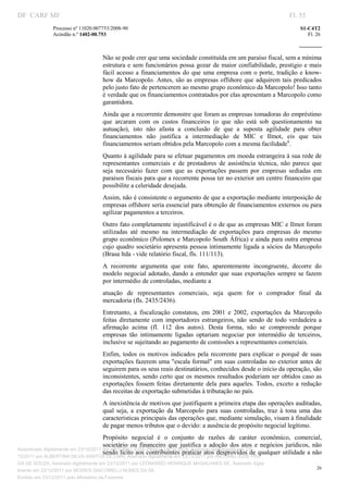 DF CARF MF                                                                                                                Fl. 55
               Processo nº 11020.007753/2008­90                                                                               S1­C4T2 
               Acórdão n.º 1402­00.753                                                                                           Fl. 26 
                                                                                                                       
                


                                     Não se pode crer que uma sociedade constituída em um paraíso fiscal, sem a mínima 
                                     estrutura  e  sem  funcionários  possa  gozar  de maior confiabilidade,  prestígio  e mais 
                                     fácil  acesso  a  financiamentos  do  que  uma  empresa  com  o  porte,  tradição  e  know­
                                     how  da  Marcopolo.  Antes,  são as  empresas  offshore que  adquirem  tais  predicados 
                                     pelo justo fato de pertencerem ao mesmo grupo econômico da Marcopolo! Isso tanto 
                                     é verdade que os financiamentos contratados por elas apresentam a Marcopolo como 
                                     garantidora. 
                                     Ainda que a recorrente demonstre que foram as empresas tomadoras do empréstimo 
                                     que  arcaram  com  os  custos  financeiros  (o  que  não  está  sob  questionamento  na 
                                     autuação),  isto  não  afasta  a  conclusão  de  que  a  suposta  agilidade  para  obter 
                                     financiamentos  não  justifica  a  intermediação  de  MIC  e  Ilmot,  eis  que  tais 
                                     financiamentos seriam obtidos pela Marcopolo com a mesma facilidade6. 
                                     Quanto à agilidade para se efetuar pagamentos em moeda estrangeira à sua rede de 
                                     representantes  comerciais  e  de  prestadores  de  assistência  técnica,  não  parece  que 
                                     seja  necessário  fazer  com  que  as  exportações  passem  por  empresas  sediadas  em 
                                     paraísos fiscais para que a recorrente possa ter no exterior um centro financeiro que 
                                     possibilite a celeridade desejada. 
                                     Assim, não é consistente o argumento de que a exportação mediante interposição de 
                                     empresas offshore seria essencial para obtenção de financiamentos externos ou para 
                                     agilizar pagamentos a terceiros. 
                                     Outro fato completamente injustificável é o de que as empresas MIC e Ilmot foram 
                                     utilizadas  até  mesmo  na  intermediação  de  exportações  para  empresas  do  mesmo 
                                     grupo econômico (Polomex e Marcopolo South África) e ainda para outra empresa 
                                     cujo  quadro  societário apresenta pessoa intimamente ligada a sócios da Marcopolo 
                                     (Brasa ltda ­ vide relatório fiscal, fls. 111/113). 
                                     A  recorrente  argumenta  que  este  fato,  aparentemente  incongruente,  decorre  do 
                                     modelo  negocial adotado, dando a entender que suas exportações sempre se  fazem 
                                     por intermédio de controladas, mediante a 
                                     atuação  de  representantes  comerciais,  seja  quem  for  o  comprador  final  da 
                                     mercadoria (fls. 2435/2436). 
                                     Entretanto,  a  fiscalização  constatou,  em  2001  e  2002,  exportações  da  Marcopolo 
                                     feitas  diretamente  com  importadores  estrangeiros,  não  sendo  de  todo  verdadeira  a 
                                     afirmação  acima  (fl.  112  dos  autos).  Desta  forma,  não  se  compreende  porque 
                                     empresas  tão  intimamente  ligadas  optariam  negociar  por  intermédio  de  terceiros, 
                                     inclusive se sujeitando ao pagamento de comissões a representantes comerciais. 
                                     Enfim,  todos  os  motivos  indicados  pela  recorrente  para  explicar  o  porquê  de  suas 
                                     exportações fazerem uma "escala formal" em suas controladas no exterior antes de 
                                     seguirem para os seus reais destinatários, conhecidos desde o início da operação, são 
                                     inconsistentes, sendo certo que os mesmos resultados poderiam ser obtidos caso as 
                                     exportações  fossem  feitas  diretamente  dela  para  aqueles.  Todos,  exceto  a  redução 
                                     das receitas de exportação submetidas à tributação no país. 
                                     A inexistência de motivos que justifiquem a primeira etapa das operações auditadas, 
                                     qual  seja,  a  exportação  da  Marcopolo  para  suas  controladas,  traz  à  tona  uma  das 
                                     características principais das operações que, mediante simulação, visam à finalidade 
                                     de pagar menos tributos que o devido: a ausência de propósito negocial legítimo. 
                                       Propósito  negocial  é  o  conjunto  de  razões  de  caráter  econômico,  comercial, 
                                       societário  ou  financeiro  que  justifica  a  adoção  dos  atos  e  negócios  jurídicos,  não 
Autenticado digitalmente em 23/12/2011 por ANTONIO JOSE PRAGA DE SOUZA, Assinado digitalmente em 23/
                                       sendo lícito aos contribuintes praticar atos desprovidos de qualquer utilidade a não 
12/2011 por ALBERTINA SILVA SANTOS DE LIMA, Assinado digitalmente em 23/12/2011 por ANTONIO JOSE PRA
GA DE SOUZA, Assinado digitalmente em 23/12/2011 por LEONARDO HENRIQUE MAGALHAES DE, Assinado digita
                                                                                                                                     26
lmente em 23/12/2011 por MOISES GIACOMELLI NUNES DA SIL
                




Emitido em 23/12/2011 pelo Ministério da Fazenda
 