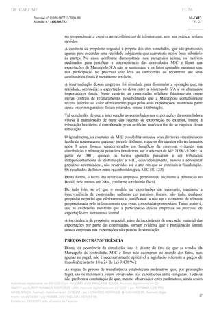 DF CARF MF                                                                                                         Fl. 56
              Processo nº 11020.007753/2008­90                                                                         S1­C4T2 
              Acórdão n.º 1402­00.753                                                                                     Fl. 27 
                                                                                                                
               


                                   ser proporcionar a esquiva ao recolhimento de tributos que, sem sua prática, seriam 
                                   devidos. 
                                   A ausência  de propósito negocial é própria dos atos simulados, que são praticados 
                                   apenas para esconder uma realidade subjacente que acarretaria maior ônus tributário 
                                   às  partes.  No  caso,  conforme  demonstrado  nos  parágrafos  acima,  os  motivos 
                                   declinados  para  justificar  a  interveniência  das  controladas  MIC  e  Ilmot  nas 
                                   exportações de Marcopolo S/A não se sustentam, e os fatos apurados mostram que 
                                   sua  participação  no  processo  que  leva  as  carrocerias  da  recorrente  até  seus 
                                   destinatários finais é meramente artificial. 
                                   A  intermediação  dessas  empresas  foi  simulada  para  dissimular  a  operação  que,  na 
                                   realidade,  acontecia:  a  exportação  se  dava  entre  a  Marcopolo  S/A  e  os  chamados 
                                   importadores  finais.  Neste  cenário,  as  controladas  offshore  funcionavam  como 
                                   meras  centrais  de  refaturamento,  possibilitando  que  a  Marcopolo  contabilizasse 
                                   receita  inferior  ao valor efetivamente pago pelas suas exportações, mantendo  parte 
                                   desse valor nos paraísos fiscais referidos, imune à tributação. 
                                   Tal conclusão, de que a intervenção as controladas nas exportações da controladora 
                                   visava  à  manutenção  de  parte  das  receitas  de  exportação  no  exterior,  imune  à 
                                   tributação brasileira, é corroborada pelos artifícios usados a fim de se esquivar dessa 
                                   tributação. 
                                   Originalmente, os estatutos da MIC possibilitavam que seus diretores constituíssem 
                                   fundo de reserva com qualquer parcela do lucro, e que os dividendos não reclamados 
                                   após  3  anos  fossem  reincorporados  em  benefício  da  empresa,  evitando  sua 
                                   distribuição e tributação pelas leis brasileiras, até o advento da MP 2158­35/2001. A 
                                   partir  de  2001,  quando  os  lucros  apurados  passaram  a  ser  tributados 
                                   independentemente  de  distribuição,  a  MIC,  coincidentemente,  passou  a  apresentar 
                                   prejuízos acumulados , não revertidos até o ano em que se concluiu a fiscalização. 
                                   Os resultados da Ilmot eram reconhecidos pela MIC (fl. 123). 
                                   Desta  forma,  o  lucro  das  referidas  empresas  permaneceu incólume  à  tributação  no 
                                   Brasil, pelo menos até 2004, conforme o relatório fiscal. 
                                   De  tudo  isto,  se  vê  que  o  modelo  de  exportações  da  recorrente,  mediante  a 
                                   interveniência  de  controladas  sediadas  em  paraísos  fiscais,  não  tinha  qualquer 
                                   propósito negocial que efetivamente o justificasse, a não ser a economia de tributos 
                                   proporcionada pelo refaturamento que essas controladas promoviam. Tanto assim é, 
                                   que  as  evidências  mostram  que  a  participação  dessas  empresas  no  processo  de 
                                   exportação era meramente formal. 
                                   A inexistência de propósito negocial, além da inexistência de execução material das 
                                   exportações  por  parte  das  controladas,  tornam  evidente  que  a  participação  formal 
                                   dessas empresas nas exportações não passou de simulação. 

                                   PREÇOS DE TRANSFERÊNCIA 
                                   Diante  da  ocorrência  da  simulação,  isto  é,  diante  do  fato  de  que  as  vendas  da 
                                   Marcopolo  às  controladas  MIC  e  Ilmot  não  ocorreram  no  mundo  dos  fatos,  mas 
                                   apenas no papel, não é necessariamente aplicável a legislação referente a preços de 
                                   transferência (arts. 18 a 24 da Lei 9.430/96). 
                                   As  regras  de  preços  de  transferência  estabelecem  parâmetros  que,  por  presunção 
                                   legal, são os mínimos a serem observados nas exportações entre coligadas. Todavia 
                                   não proíbem a constatação de que, mesmo observados estes parâmetros, ainda assim 
Autenticado digitalmente em 23/12/2011 por ANTONIO JOSE PRAGA DE SOUZA, Assinado digitalmente em 23/
12/2011 por ALBERTINA SILVA SANTOS DE LIMA, Assinado digitalmente em 23/12/2011 por ANTONIO JOSE PRA
GA DE SOUZA, Assinado digitalmente em 23/12/2011 por LEONARDO HENRIQUE MAGALHAES DE, Assinado digita
                                                                                                                              27
lmente em 23/12/2011 por MOISES GIACOMELLI NUNES DA SIL
               




Emitido em 23/12/2011 pelo Ministério da Fazenda
 