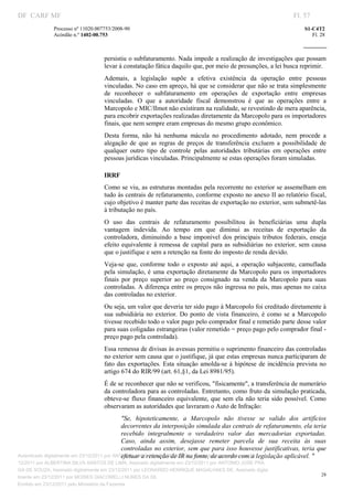 DF CARF MF                                                                                                             Fl. 57
              Processo nº 11020.007753/2008­90                                                                             S1­C4T2 
              Acórdão n.º 1402­00.753                                                                                         Fl. 28 
                                                                                                                    
               


                                   persistiu o subfaturamento. Nada impede a realização de investigações que possam 
                                   levar à constatação fática daquilo que, por meio de presunções, a lei busca reprimir. 
                                   Ademais,  a  legislação  supõe  a  efetiva  existência  da  operação  entre  pessoas 
                                   vinculadas. No caso em apreço, há que se considerar que não se trata simplesmente 
                                   de  reconhecer  o  subfaturamento  em  operações  de  exportação  entre  empresas 
                                   vinculadas.  O  que  a  autoridade  fiscal  demonstrou  é  que  as  operações  entre  a 
                                   Marcopolo e MIC/Ilmot não existiram na realidade, se revestindo de mera aparência, 
                                   para encobrir exportações realizadas diretamente da Marcopolo para os importadores 
                                   finais, que nem sempre eram empresas do mesmo grupo econômico. 
                                   Desta  forma,  não  há  nenhuma  mácula  no  procedimento  adotado,  nem  procede  a 
                                   alegação  de  que  as  regras  de  preços  de  transferência  excluem  a  possibilidade  de 
                                   qualquer  outro  tipo  de  controle  pelas  autoridades  tributárias  em  operações  entre 
                                   pessoas jurídicas vinculadas. Principalmente se estas operações foram simuladas. 

                                   IRRF 
                                   Como se viu, as estruturas montadas pela recorrente no exterior se assemelham em 
                                   tudo às centrais de refaturamento, conforme exposto no anexo II ao relatório fiscal, 
                                   cujo objetivo é manter parte das receitas de exportação no exterior, sem submetê­las 
                                   à tributação no país. 
                                   O  uso  das  centrais  de  refaturamento  possibilitou  às  beneficiárias  uma  dupla 
                                   vantagem  indevida.  Ao  tempo  em  que  diminui  as  receitas  de  exportação  da 
                                   controladora,  diminuindo  a  base  imponível  dos  principais  tributos  federais,  enseja 
                                   efeito  equivalente  à  remessa  de  capital  para  as  subsidiárias  no  exterior,  sem  causa 
                                   que o justifique e sem a retenção na fonte do imposto de renda devido. 
                                   Veja­se  que,  conforme  todo  o  exposto  até  aqui,  a  operação  subjacente,  camuflada 
                                   pela  simulação, é  uma exportação  diretamente da Marcopolo  para os  importadores 
                                   finais  por  preço  superior  ao  preço  consignado  na  venda  da  Marcopolo  para  suas 
                                   controladas. A diferença entre os preços não ingressa no país, mas apenas no caixa 
                                   das controladas no exterior. 
                                   Ou seja, um valor que deveria ter sido pago à Marcopolo foi creditado diretamente à 
                                   sua  subsidiária  no  exterior.  Do  ponto  de  vista  financeiro,  é  como  se  a  Marcopolo 
                                   tivesse recebido todo o valor pago pelo comprador final e remetido parte desse valor 
                                   para suas coligadas estrangeiras (valor remetido = preço pago pelo comprador final ­ 
                                   preço pago pela controlada). 
                                   Essa remessa de divisas às avessas permitiu o suprimento financeiro das controladas 
                                   no exterior sem causa que o justifique, já que estas empresas nunca participaram de 
                                   fato  das  exportações.  Esta  situação  amolda­se  à  hipótese  de  incidência  prevista  no 
                                   artigo 674 do RIR/99 (art. 61,§1, da Lei 8981/95). 
                                   É de se reconhecer que não se verificou, "fisicamente", a transferência de numerário 
                                   da controladora para as controladas. Entretanto, como fruto da simulação praticada, 
                                   obteve­se  fluxo  financeiro  equivalente,  que  sem  ela  não  teria  sido  possível.  Como 
                                   observaram as autoridades que lavraram o Auto de Infração: 
                                              "Se,  hipoteticamente,  a  Marcopolo  não  tivesse  se  valido  dos  artifícios 
                                              decorrentes da interposição simulada das centrais de refaturamento, ela teria 
                                              recebido  integralmente  o  verdadeiro  valor  das  mercadorias  exportadas. 
                                              Caso,  ainda  assim,  desejasse  remeter  parcela  de  sua  receita  às  suas 
                                              controladas no exterior, sem que para isso houvesse justificativas, teria  que 
                                              efetuar a retenção de IR na fonte, de acordo com a legislação aplicável. " 
Autenticado digitalmente em 23/12/2011 por ANTONIO JOSE PRAGA DE SOUZA, Assinado digitalmente em 23/
12/2011 por ALBERTINA SILVA SANTOS DE LIMA, Assinado digitalmente em 23/12/2011 por ANTONIO JOSE PRA
GA DE SOUZA, Assinado digitalmente em 23/12/2011 por LEONARDO HENRIQUE MAGALHAES DE, Assinado digita
                                                                                                                                  28
lmente em 23/12/2011 por MOISES GIACOMELLI NUNES DA SIL
               




Emitido em 23/12/2011 pelo Ministério da Fazenda
 