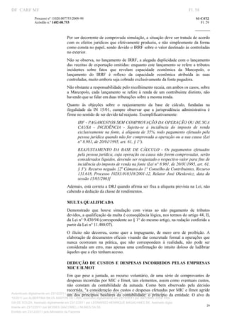 DF CARF MF                                                                                                              Fl. 58
               Processo nº 11020.007753/2008­90                                                                             S1­C4T2 
               Acórdão n.º 1402­00.753                                                                                         Fl. 29 
                                                                                                                     
                


                                    Por ser decorrente de comprovada simulação, a situação deve ser tratada de acordo 
                                    com  os  efeitos  jurídicos  que  efetivamente  produziu,  e  não  simplesmente  da  forma 
                                    como consta no papel, sendo devido o IRRF sobre o valor destinado às controladas 
                                    no exterior. 
                                    Não se  observa,  no lançamento de IRRF, a alegada duplicidade com o lançamento 
                                    das  receitas  de  exportação  omitidas:  enquanto  este  lançamento  se  refere  a  tributos 
                                    incidentes  sobre  fatos  que  revelam  capacidade  econômica  da  Marcopolo,  o 
                                    lançamento  do  IRRF  é  reflexo  da  capacidade  econômica  atribuída  às  suas 
                                    controladas, muito embora seja cobrado exclusivamente da fonte pagadora. 
                                    Não obstante a responsabilidade pelo recolhimento recaia, em ambos os casos, sobre 
                                    a  Marcopolo,  cada  lançamento  se  refere  à  renda  de  um  contribuinte  distinto,  não 
                                    havendo que se falar em duas tributações sobre a mesma renda. 
                                    Quanto  às  objeções  sobre  o  reajustamento  da  base  de  cálculo,  fundadas  na 
                                    ilegalidade  da  IN  15/01,  cumpre  observar  que  a  jurisprudência  administrativa  é 
                                    firme no sentido de ser devido tal reajuste. Exemplificativamente: 
                                           IRF ­ PAGAMENTOS SEM COMPROVAÇÃO DA OPERAÇÃO OU DE SUA 
                                           CAUSA  ­  INCIDÊNCIA  ­  Sujeita­se  à  incidência  do  imposto  de  renda 
                                           exclusivamente  na  fonte,  à  alíquota  de  35%,  todo  pagamento  efetuado  pela 
                                           pessoa jurídica quando não for comprovada a operação ou a sua causa (Lei 
                                           n° 8.981, de 20/01/1995, art. 61, § 1°). 
                                           REAJUSTAMENTO  DA  BASE  DE  CÁLCULO  ­  Os  pagamentos  efetuados 
                                           pela pessoa jurídica, cuja operação ou causa não forem comprovadas, serão 
                                           considerados líquidos, devendo ser reajustado o respectivo valor para fins de 
                                           incidência do imposto de renda na fonte (Lei n° 8.981, de 20/01/1995, art. 61, 
                                           § 3°). Recurso negado. [2a Câmara do 1° Conselho de Contribuintes, Recurso 
                                           131.618,  Processo  10283.010318/2001­12,  Relator  José Oleskovicz,  data  da 
                                           sessão 15/05/2003] 
                                    Ademais, está correta a DRJ quando afirma ser fixa a alíquota prevista na Lei, não 
                                    cabendo a dedução da classe de rendimentos. 

                                    MULTA QUALIFICADA 
                                    Demonstrado  que  houve  simulação  com  vistas  ao  não  pagamento  de  tributos 
                                    devidos, a qualificação da multa é conseqüência lógica, nos termos do artigo 44, II, 
                                    da Lei n° 9.430/94 (correspondente ao § 1° do mesmo artigo, na redação conferida a 
                                    partir da Lei n° 11.488/07). 
                                    O  ilícito  não  decorreu,  como  quer  a  impugnante,  de  mero  erro  de  proibição.  A 
                                    elaboração  de  documentos  oficiais  visando  dar  concretude formal  a  operações  que 
                                    nunca  ocorreram  na  prática,  que  não  correspondem  à  realidade,  não  pode  ser 
                                    considerada  um  erro,  mas  apenas  uma  confirmação  do  intuito  doloso  de  ludibriar 
                                    àqueles que a eles tenham acesso. 

                                    DEDUÇÃO  DE  CUSTOS  E  DESPESAS  INCORRIDOS  PELAS  EMPRESAS 
                                    MIC E ILMOT 
                                       Em  que  pese  a  juntada,  ao  recurso  voluntário,  de  uma  série  de  comprovantes  de 
                                       despesas incorridas por MIC e Ilmot, tais elementos, assim como eventuais custos, 
                                       não  constam  da  contabilidade  da  autuada.  Como  bem  observado  pela  decisão 
                                       recorrida, "a  consideração dos custos e despesas efetuadas por MIC e Ilmot agride 
Autenticado digitalmente em 23/12/2011 por ANTONIO JOSE PRAGA DE SOUZA, Assinado digitalmente em 23/
                                       um  dos  princípios  basilares  da  contabilidade:  o  princípio  da  entidade.  O  alvo  da 
12/2011 por ALBERTINA SILVA SANTOS DE LIMA, Assinado digitalmente em 23/12/2011 por ANTONIO JOSE PRA
GA DE SOUZA, Assinado digitalmente em 23/12/2011 por LEONARDO HENRIQUE MAGALHAES DE, Assinado digita
                                                                                                                                   29
lmente em 23/12/2011 por MOISES GIACOMELLI NUNES DA SIL
                




Emitido em 23/12/2011 pelo Ministério da Fazenda
 