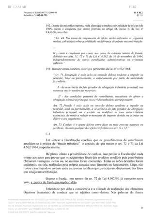 DF CARF MF                                                                                                              Fl. 62
              Processo nº 11020.007753/2008­90                                                                              S1­C4T2 
              Acórdão n.º 1402­00.753                                                                                          Fl. 33 
                                                                                                                     
               


                                   192. Diante do até então exposto, resta claro que a multa a ser aplicada de ofício é de 
                                   150%  (cento  e  cinqüenta  por  cento)  prevista  no  artigo  44,  inciso  II,  da  Lei  nº 
                                   9.430/96, in verbis: 

                                             “Art.  44.  Nos  casos  de  lançamento  de  ofício,  serão  aplicadas  as  seguintes 
                                            multas, calculadas sobre a totalidade ou diferença de tributo ou contribuição:  

                                            ... 

                                            II  ­  cento  e  cinqüenta  por  cento,  nos  casos  de  evidente  intuito  de  fraude, 
                                            definido nos arts. 71, 72 e 73 da Lei nº 4.502, de 30 de novembro de  1964, 
                                            independentemente  de  outras  penalidades  administrativas  ou  criminais 
                                            cabíveis.” 

                                   193. Transcrevemos, também, os artigos pertinentes da Lei nº 4.502/1964: 

                                            “Art.  71. Sonegação  é  toda  ação  ou  omissão  dolosa  tendente  a  impedir  ou 
                                            retardar,  total  ou  parcialmente,  o  conhecimento  por  parte  da  autoridade 
                                            fazendária: 

                                                  I ­ da ocorrência do fato gerador da obrigação tributária principal, sua 
                                            natureza ou circunstâncias materiais; 

                                                   II  ­  das  condições  pessoais  de  contribuinte,  suscetíveis  de  afetar  a 
                                            obrigação tributária principal ou o crédito tributário correspondente. 

                                            Art.  72. Fraude  é  toda  ação  ou  omissão  dolosa  tendente  a  impedir  ou 
                                            retardar,  total  ou  parcialmente,  a  ocorrência  do  fato  gerador  da  obrigação 
                                            tributária  principal,  ou  a  excluir  ou  modificar  as  suas  características 
                                            essenciais, de modo a reduzir o montante do imposto devido, ou a evitar ou 
                                            diferir o seu pagamento.: 

                                            Art.  73. Conluio  é  o  ajuste  doloso  entre  duas  ou  mais  pessoas  naturais  ou 
                                            jurídicas, visando qualquer dos efeitos referidos nos art. 7l e 72.” 

                                   (...) 

                               Em  síntese  a  Fiscalização  concluiu  que  os  procedimentos  da  contribuinte 
              amoldam­se  á  prática  de  “fraude  tributária”    e  conluio,  de  que  tratam  o  art.  72  e  73  da  Lei 
              4.502/1964, respectivamente. 

                                 De plano, afasto a possibilidade de conluio, isso porque a Fiscalização nada 
              trouxe aos autos para provar que os adquirentes finais dos produtos vendidos pela contribuinte 
              obtiveram vantagens ilícitas ou, no mínimo foram coniventes. Todas as ações descritas foram 
              unilaterais, ou seja, realizadas pela própria autuada, seus diretores ou funcionários. Logo, não 
              restou caracterizado o conluio entre as pessoas jurídicas que participaram diretamente dos fatos 
              que ensejaram a tributação. 

                                 Quanto  a fraude,    nos  termos  do  art.  72  da  Lei  4.502/64,  já  transcrito  neste 
              voto, a  prática de fraude pressupõe o dolo. 

                                Entende­se  por  dolo  a  consciência  e  a  vontade  de  realização  dos  elementos 
              objetivos  (materiais)  da  conduta  que  se  adjetiva  como  dolosa.  Nas  palavras  do  ilustre 

Autenticado digitalmente em 23/12/2011 por ANTONIO JOSE PRAGA DE SOUZA, Assinado digitalmente em 23/
12/2011 por ALBERTINA SILVA SANTOS DE LIMA, Assinado digitalmente em 23/12/2011 por ANTONIO JOSE PRA
GA DE SOUZA, Assinado digitalmente em 23/12/2011 por LEONARDO HENRIQUE MAGALHAES DE, Assinado digita
                                                                                                                                   33
lmente em 23/12/2011 por MOISES GIACOMELLI NUNES DA SIL
               




Emitido em 23/12/2011 pelo Ministério da Fazenda
 