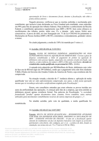 DF CARF MF                                                                                                             Fl. 64
              Processo nº 11020.007753/2008­90                                                                             S1­C4T2 
              Acórdão n.º 1402­00.753                                                                                         Fl. 35 
                                                                                                                    
               


                                   apresentação  de  livros  e  documentos  fiscais,  durante  a  fiscalização,  não  elide  a 
                                   prática dolosa anterior. 
                                  Naquele  processo,  verificou­se  que  as  receitas  auferidas  e  escrituradas  pelo 
              contribuinte, que inclusive eram declaradas ao Fisco Estadual pela totalidade, eram reduzidas 
              em 99% para fins de apuração dos tributos federais. Para acobertar o conhecimento da Receita 
              Federal,  o  contribuinte  apresentava  regularmente  suas  DIPJ  e  DCTF,  bem  como  efetuava  os 
              recolhimentos  dos  tributos,  porém,  sobre  esse  1%,  e  durante    pelo  menos  3(três)  anos 
              consecutivos. A prova do dolo, no caso Sonegação (art. 71 da Lei 4.502/64) foi justamente as 
              Declarações de Pessoa Jurídica (DIPJ e DCTF), sistemática e reiteradamente, grafando valores 
              a menor. 

                                   No citado julgamento, a multa de 150% foi mantida por 5 votos a 1. 
                                    
                                   ii) Acórdão 1402­00.494 de 31/03/2011 

                                   Ementa:  GLOSA  DE  DESPESAS  INIDÔNEAS.  AMORTIZAÇÕES  DE  ÁGIO 
                                   SUPOSTAMENTE PAGO NA AQUISIÇÃO DE DEBÊNTURES.  Correta a glosa de 
                                   despesas  contabilizadas  a  titulo  de  pagamento  de  prêmio  na  aquisição  de 
                                   debêntures entre pessoas ligadas, amparados em contratos eivados de fraude, cujo 
                                   objetivo, a toda evidência, foi reduzir o IRPJ e CSLL pelo contribuinte, devendo ser 
                                   restabelecida a multa qualificada, no percentual de 150%.  (Grifei). 
                                A autuada teria adquirido por R$300milhoes de Reais, debêntures cujo valor 
              de face era de R$1mil (ágio de 299 milhões), sendo que o pagamento teria sido feito mediante 
              T­Bills (Títulos do Governo dos Estados Unidos da America do Norte), cuja existência não foi 
              comprovada. 

                                 Na situação versada, a decisão de 1a. instância afastou a  aplicação de multa 
              qualificada  “por  não  ter  sido  suficientemente  comprovado,  nos  autos,  o dolo  nesta  operação 
              mesmo que se reconheça nela todo o artificialismo argüido pela Fiscalização”. 

                                 Porem,  este  conselheiro  entendeu  que  eram  robustas  as  provas  trazidas  aos 
              autos da artificialidade das operações. A começar pelo fato de a empresa, que teria emitido as 
              debêntures  possuir  apenas  existência  formal.  Nas  palavras  da  Fiscalização:  “a  sociedade 
              formalizada  "produz"  apenas  documentos  (atas,  estatuto,  livros  contábeis,  entre  outros) 
              utilizados para movimentar contabilmente recursos de outras empresas do grupo (...)”.   

                                   No  aludido  acórdão,  pelo  voto  de  qualidade,  a  multa  qualificada  foi 
              restabelecida. 
                                    
                                   iii) Acórdão 102­48.633 de 14/07/2007 

                                   Ementa:  MULTA  DE  OFICIO  QUALIFICADA  ­  RENDIMENTOS  APURADOS 
                                   COM  BASE  EM  DEPÓSITOS  BANCÁRIOS,  OMITIDOS  NA  DECLARAÇÃO  DE 
                                   IRPF  ­  EVIDENTE  INTUITO  DE  FRAUDE  ­  O  fato  de  a  fiscalização  apurar 
                                   omissão  de rendimentos em face de depósitos bancários sem origem ou acréscimo 
                                   patrimonial  a  descoberto,  não  configura,  por  si  só,    a  prática  de  dolo,  fraude  ou 
                                   simulação, nos termos dos art. 71 a 73 da Lei 4.502 de 1964.). 
Autenticado digitalmente em 23/12/2011 por ANTONIO JOSE PRAGA DE SOUZA, Assinado digitalmente em 23/
12/2011 por ALBERTINA SILVA SANTOS DE LIMA, Assinado digitalmente em 23/12/2011 por ANTONIO JOSE PRA
GA DE SOUZA, Assinado digitalmente em 23/12/2011 por LEONARDO HENRIQUE MAGALHAES DE, Assinado digita
                                                                                                                                  35
lmente em 23/12/2011 por MOISES GIACOMELLI NUNES DA SIL
               




Emitido em 23/12/2011 pelo Ministério da Fazenda
 