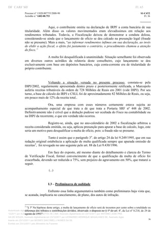 DF CARF MF                                                                                                               Fl. 65
               Processo nº 11020.007753/2008­90                                                                              S1­C4T2 
               Acórdão n.º 1402­00.753                                                                                          Fl. 36 
                                                                                                                      
                


                                 Aqui,  o  contribuinte  omitiu  na  declaração  de  IRPF  a  conta  bancária  de  sua 
               titularidade.  Além  disso  os  valores  movimentados  eram  elevadíssimos  em  relação  aos 
               rendimentos  tributados.  Todavia,  a  Fiscalização  deixou  de  demonstrar  a  conduta  dolosa, 
               considerando­se  ainda  que o  lançamento  de  oficio  se  deu  calcado  na  presunção  legal  (fraude 
               não se presume). Mais a mais, “ao informar rendimentos ínfimos em sua declaração, ao invés 
               de elidir a ação fiscal, o efeito foi justamente o contrário, o procedimento chamou a atenção 
               do fisco.” 

                                 A multa foi desqualificada à unanimidade. Situação semelhante foi observada 
               em  diversos  outros  acórdãos  da  relatoria  deste  conselheiro,  cujo  lançamento  se  deu 
               exclusivamente  com  base  em  depósitos  bancários,  cuja  conta­corrente  era  de  titularidade  do 
               próprio contribuinte. 

                                      

                                  Voltando  a  situação  versada  no  presente  processo,  constata­se  pela 
               DIPJ/2002,  regularmente  apresentada  dentro  prazo  e  posteriormente  retificada,  a  Marcopolo 
               auferiu receitas tributáveis da ordem de 728 Milhões de Reais em 2001 (vide DIPJ). Por  seu 
               turno, a base de cálculo do IRPJ e CSLL foi de aproximadamente 82 Milhões de Reais, ou seja, 
               em pouco mais de 12% da receita total..  

                                Ora,  uma  empresa  com  esses  números  certamente  estava  sujeita  ao 
               acompanhamento  especial  de  que  trata  a  de  que  trata  a  Portaria  SRF  nº  448  de  2002. 
               Definitivamente não é crível que a dedução pudesse ser ocultada do Fisco na contabilidade ou 
               na DIPJ da recorrente, o que em verdade não ocorreu. 

                                 Registre­se,  ainda,  que  no  ano­calendário  de  2002  a  fiscalização  arbitrou  a 
               receita considerada omitida, ou seja, aplicou presunção para apurar a base de calculo, logo, este 
               seria um motivo para desqualificar a multa de oficio, pois: a fraude não se presume.  

                                   Tanto é assim que o parágrafo 3o. do artigo 24 da lei 9.249/1995, que em sua 
               redação original estabelecia a aplicação de multa qualificada sempre que apurada omissão de 
               receitas2,  foi revogado no ano seguinte pelo art. 88 da Lei 9.430/1996.  

                                 Em face do exposto, até mesmo diante do detalhamento e clareza do Termo 
               de  Verificação  Fiscal,  formei  convencimento  de  que  a  qualificação  da  multa  de  ofício  foi 
               exacerbada, devendo ser reduzida a 75%, sem prejuízo do agravamento em 50%, que tratarei a 
               seguir. 
                                      (...) 

                                      

                                     I.3 – Preliminares de nulidade  

                                 Enfrento essa linha argumentativa também como preliminares haja vista que, 
               se acatada, implicaria no cancelamento, de plano, dos autos de infração. 

                                                                           
                                                                           
               2
                   "§ 3º Na hipótese deste artigo, a multa de lançamento de ofício será de trezentos por cento sobre a totalidade ou 
                 diferença dos tributos e contribuições devidos, observado o disposto no § 1º do art. 4º, da Lei nº 8.218, de 29 de 
Autenticado digitalmente em 23/12/2011 por ANTONIO JOSE PRAGA DE SOUZA, Assinado digitalmente em 23/
                 agosto de 1991" 
12/2011 por ALBERTINA SILVA SANTOS DE LIMA, Assinado digitalmente em 23/12/2011 por ANTONIO JOSE PRA
GA DE SOUZA, Assinado digitalmente em 23/12/2011 por LEONARDO HENRIQUE MAGALHAES DE, Assinado digita
                                                                                                                                    36
lmente em 23/12/2011 por MOISES GIACOMELLI NUNES DA SIL
                




Emitido em 23/12/2011 pelo Ministério da Fazenda
 