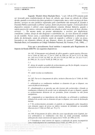DF CARF MF                                                                                                             Fl. 67
               Processo nº 11020.007753/2008­90                                                                            S1­C4T2 
               Acórdão n.º 1402­00.753                                                                                        Fl. 38 
                                                                                                                    
                


                                  Segundo  Misabel Abreu Machado Derzi, “ o art. 148 do CTN somente pode 
               ser  invocado  para  estabelecimento  de  bases  de  cálculo,  que  levam  ao  cálculo  do  tributo 
               devido, quando a ocorrência dos fatos geradores é comprovada, mas o valor ou preço de bens, 
               direitos,  serviços  ou  atos  jurídicos  registrados  pelo  contribuinte  não  mereçam  fé,  ficando  a 
               Fazenda Pública autorizada a arbitrar o preço, dentro de processo regular. A invocação desse 
               dispositivo  somente  é  cabível,  como  magistralmente  comenta  Aliomar  Baleeiro,  quando  o 
               sujeito passivo for omisso, reticente ou mendaz em relação a valor ou preço de bens, direitos, 
               serviços:  ‘....  Do  mesmo  modo,  ao  prestar  informações,  o  terceiro,  por  displicência, 
               comodismo, conluio, desejo de não desgostar o contribuinte etc., às vezes deserta da verdade 
               ou  da  exatidão.  Nesses  casos,  a  autoridade  está  autorizada  legitimamente  a  abandonar  os 
               dados  da  declaração,  sejam  do  primeiro,  sejam  do  segundo  e  arbitrar  o  valor  ou  preço, 
               louvando­se  em  elementos  idôneos  de  que  dispuser,  dentro  do  razoável”  (Misabel  Abreu 
               Machado Derzi, in Comentários ao Código Tributário Nacional, Ed. Forense, 3ª ed., 1988). ....” 

                               Frise  que  o  procedimento  fiscal  também  é  amparado  pelo  Regulamento  do 
               Imposto de Renda (RIR/99)  nos seguintes dispositivos: 

                                    Art. 841. O lançamento será efetuado de ofício quando o sujeito passivo (Decreto­
                                    Lei nº 5.844, de 1943, art. 77, Lei nº 2.862, de 1956, art. 28, Lei nº 5.172, de 1966, 
                                    art. 149, Lei nº 8.541, de 1992, art. 40, Lei nº 9.249, de 1995, art. 24, Lei nº 9.317, 
                                    de 1996, art. 18, e Lei nº 9.430, de 1996, art. 42): 
                                    (...) 
                                    II ­ deixar de atender ao pedido de esclarecimentos que lhe for dirigido, recusar­se 
                                    a prestá­los ou não os prestar satisfatoriamente; 
                                    (...) 
                                    VI ­ omitir receitas ou rendimentos. 
                                    (...) 
                                    Art. 845. Far­se­á o lançamento de ofício, inclusive (Decreto­Lei nº 5.844, de 1943, 
                                    art. 79): 
                                    I  ­  arbitrando­se  os  rendimentos  mediante  os  elementos  de  que  se  dispuser,  nos 
                                    casos de falta de declaração; 
                                    II  ­  abandonando­se  as  parcelas  que  não  tiverem  sido  esclarecidas  e  fixando  os 
                                    rendimentos tributáveis de acordo com as informações de que se dispuser, quando 
                                    os  esclarecimentos  deixarem  de  ser  prestados,  forem  recusados  ou  não  forem 
                                    satisfatórios; 
                                    III  ­  computando­se  as  importâncias  não  declaradas,  ou  arbitrando  o  rendimento 
                                    tributável de acordo com os elementos de que se dispuser, nos casos de declaração 
                                    inexata. 
                                    §  1º  Os  esclarecimentos  prestados  só  poderão  ser  impugnados  pelos  lançadores 
                                    com  elemento  seguro  de  prova  ou  indício  veemente  de  falsidade  ou  inexatidão 
                                    (Decreto­Lei nº 5.844, de 1943, art. 79, § 1º). 
                                    (...) 
                                    Art. 846. O lançamento de ofício, além dos casos especificados neste Capítulo, far­
                                    se­á  arbitrando­se  os  rendimentos  com  base  na  renda  presumida,  mediante 
                                    utilização dos sinais exteriores de riqueza (Lei nº 8.021, de 1990, art. 6º). 
                                       §  1º  Considera­se  sinal  exterior  de  riqueza  a  realização  de  gastos  incompatíveis 
                                       com a renda disponível do contribuinte (Lei nº 8.021, de 1990, art. 6º, § 1º). 
Autenticado digitalmente em 23/12/2011 por ANTONIO JOSE PRAGA DE SOUZA, Assinado digitalmente em 23/
12/2011 por ALBERTINA SILVA SANTOS DE LIMA, Assinado digitalmente em 23/12/2011 por ANTONIO JOSE PRA
GA DE SOUZA, Assinado digitalmente em 23/12/2011 por LEONARDO HENRIQUE MAGALHAES DE, Assinado digita
                                                                                                                                  38
lmente em 23/12/2011 por MOISES GIACOMELLI NUNES DA SIL
                




Emitido em 23/12/2011 pelo Ministério da Fazenda
 