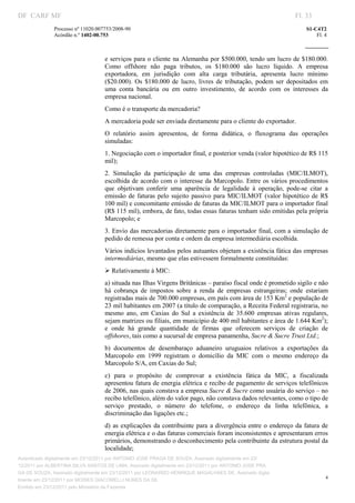 DF CARF MF                                                                                                             Fl. 33
              Processo nº 11020.007753/2008­90                                                                             S1­C4T2 
              Acórdão n.º 1402­00.753                                                                                          Fl. 4 
                                                                                                                    
               


                                   e serviços  para  o cliente na Alemanha por $500.000, tendo um lucro de $180.000. 
                                   Como  offshore  não  paga  tributos,  os  $180.000  são  lucro  líquido.  A  empresa 
                                   exportadora,  em  jurisdição  com  alta  carga  tributária,  apresenta  lucro  mínimo 
                                   ($20.000).  Os  $180.000  de  lucro,  livres  de  tributação,  podem  ser  depositados  em 
                                   uma  conta  bancária  ou  em  outro  investimento,  de  acordo  com  os  interesses  da 
                                   empresa nacional. 
                                   Como é o transporte da mercadoria? 
                                   A mercadoria pode ser enviada diretamente para o cliente do exportador. 
                                   O  relatório  assim  apresentou,  de  forma  didática,  o  fluxograma  das  operações 
                                   simuladas:  
                                   1. Negociação com o importador final, e posterior venda (valor hipotético de R$ 115 
                                   mil); 
                                   2.  Simulação  da  participação  de  uma  das  empresas  controladas  (MIC/ILMOT), 
                                   escolhida de  acordo com o interesse da Marcopolo. Entre os vários procedimentos 
                                   que  objetivam  conferir  uma  aparência  de  legalidade  à  operação,  pode­se  citar  a 
                                   emissão  de  faturas  pelo  sujeito  passivo  para  MIC/ILMOT  (valor  hipotético  de  R$ 
                                   100 mil) e concomitante emissão de faturas da MIC/ILMOT para o importador final 
                                   (R$ 115 mil), embora, de fato, todas essas faturas tenham sido emitidas pela própria 
                                   Marcopolo; e 
                                   3. Envio das mercadorias diretamente para o importador final, com a simulação de 
                                   pedido de remessa por conta e ordem da empresa intermediária escolhida. 
                                   Vários indícios levantados pelos autuantes objetam a existência fática das empresas 
                                   intermediárias, mesmo que elas estivessem formalmente constituídas: 
                                   Ø Relativamente à MIC: 
                                   a) situada nas Ilhas Virgens Britânicas – paraíso fiscal onde é prometido sigilo e não 
                                   há  cobrança  de  impostos  sobre  a  renda  de  empresas  estrangeiras;  onde  estariam 
                                   registradas mais de 700.000 empresas, em país com área de 153 Km2 e população de 
                                   23 mil habitantes em 2007 (a título de comparação, a Receita Federal registraria, no 
                                   mesmo  ano,  em  Caxias  do  Sul  a  existência  de  35.600  empresas  ativas  regulares, 
                                   sejam matrizes ou filiais, em município de 400 mil habitantes e área de 1.644 Km2); 
                                   e  onde  há  grande  quantidade  de  firmas  que  oferecem  serviços  de  criação  de 
                                   offshores, tais como a sucursal de empresa panamenha, Sucre & Sucre Trust Ltd.; 
                                   b)  documentos  de  desembaraço  aduaneiro  uruguaios  relativos  a  exportações  da 
                                   Marcopolo  em  1999  registram  o  domicílio  da  MIC  com  o  mesmo  endereço  da 
                                   Marcopolo S/A, em Caxias do Sul;  
                                   c)  para  o  propósito  de  comprovar  a  existência  fática  da  MIC,  a  fiscalizada 
                                   apresentou fatura de energia elétrica e recibo de pagamento de serviços telefônicos 
                                   de 2006, nas quais constava a empresa Sucre & Sucre como usuária do serviço – no 
                                   recibo telefônico, além do valor pago, não constava dados relevantes, como o tipo de 
                                   serviço  prestado,  o  número  do  telefone,  o  endereço  da  linha  telefônica,  a 
                                   discriminação das ligações etc.; 
                                   d)  as  explicações  da  contribuinte  para  a  divergência  entre  o  endereço  da  fatura  de 
                                   energia elétrica e o das faturas comerciais foram inconsistentes e apresentaram erros 
                                   primários, demonstrando o desconhecimento pela contribuinte da estrutura postal da 
                                   localidade; 
Autenticado digitalmente em 23/12/2011 por ANTONIO JOSE PRAGA DE SOUZA, Assinado digitalmente em 23/
12/2011 por ALBERTINA SILVA SANTOS DE LIMA, Assinado digitalmente em 23/12/2011 por ANTONIO JOSE PRA
GA DE SOUZA, Assinado digitalmente em 23/12/2011 por LEONARDO HENRIQUE MAGALHAES DE, Assinado digita
                                                                                                                                   4
lmente em 23/12/2011 por MOISES GIACOMELLI NUNES DA SIL
               




Emitido em 23/12/2011 pelo Ministério da Fazenda
 