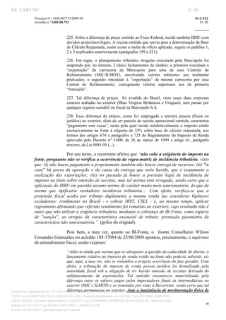DF CARF MF                                                                                                            Fl. 69
               Processo nº 11020.007753/2008­90                                                                           S1­C4T2 
               Acórdão n.º 1402­00.753                                                                                       Fl. 40 
                                                                                                                   
                


                                    225. Sobre a diferença de preço omitido ao Fisco Federal, incide também IRRF com 
                                    devidos acréscimos legais. A receita omitida que serviu para a determinação da Base 
                                    de Cálculo Reajustada, assim como a multa de ofício aplicada, seguiu os padrões 1, 
                                    2 e 3 explicados anteriormente (parágrafos 199 a 221). 

                                    226.  Em  regra,  o  planejamento  tributário  irregular  executado  pela  Marcopolo  foi 
                                    amparado por, no mínimo, 2 (dois) fechamentos de câmbio: o primeiro vinculado à 
                                    “exportação”  da  carroceria  da  Marcopolo  para  uma  de  suas  Centrais  de 
                                    Refaturamento  (MIC/ILMOT),  envolvendo  valores  inferiores  aos  realmente 
                                    praticados;  o  segundo  vinculado  à  “exportação”  da  mesma  carroceria  por  essa 
                                    Central  de  Refaturamento,  consignando  valores  superiores  aos  da  primeira 
                                    “transação”. 

                                    227.  Tal  diferença  de  preços    foi  evadida  do  Brasil,  visto  essas  duas  empresas 
                                    estarem  sediadas  no  exterior  (Ilhas  Virgens  Britânicas  e  Uruguai),  sem  passar  por 
                                    qualquer registro contábil ou fiscal na Marcopolo S.A 

                                    228.  Essa  diferença  de  preços,  como  foi  empregada  a  terceira  pessoa  (física  ou 
                                    jurídica) no exterior, além de ser parcela de receita operacional omitida, caracteriza 
                                    “pagamento  sem  causa”,  razão  pela  qual  incide  indubitavelmente  o  imposto  retido 
                                    exclusivamente  na  fonte  à  alíquota  de  35%  sobre  base  de  cálculo  reajustada,  nos 
                                    termos  dos  artigos  674  e  parágrafos  e  725  do  Regulamento  do  Imposto  de  Renda 
                                    aprovado  pelo  Decreto  nº  3.000,  de  26  de  março  de  1999  e  artigo  61,  parágrafo 
                                    terceiro, da Lei 8981/95 (...). 

                                  Por seu turno, a recorrente afirma que “não cabe a exigência do imposto na 
               fonte, porquanto não se verifica a ocorrência da regra­matriz de incidência tributária, visto 
               que: (i) não houve pagamento e propriamente também não houve entrega de recursos; (ii) "in 
               casu"  há  prova  da  operação  e  da  causa  da  entrega  que  teria  havido,  que  é  exatamente  a 
               realização  das  exportações;  (iii)  no  passado  já  houve  a  previsão  legal  de  incidência  de 
               imposto na fonte sobre omissão de receitas, mas tal norma está revogada, sendo certo que a 
               aplicação do IRRF em questão assume norma de caráter muito mais sancionatório, do que de 
               norma  que  tipificaria  verdadeira  incidência  tributária....  Com  efeito,  verifica­se  que  a 
               pretensão  fiscal  acaba  por  tributar  duplamente  a  mesma  renda  (ao  considerar  hipóteses 
               excludentes:  rendimento  no  Brasil  ­  e  cobrar  IRPJ,  CSLL  ­  e,  ao  mesmo  tempo,  aplicar 
               regramento afirmando que referido rendimento foi remetido ao exterior), cujo resultado não é 
               outro que não utilizar a exigência tributária, mediante a cobrança de IR­Fonte, como espécie 
               de  "sanção",  ao  arrepio  da  característica  essencial  de  tributo:  prestação  pecuniária  de 
               característica não sancionatória.”  (grifos do original). 

                               Pois  bem,  a  meu  ver,  quanto  ao  IR­Fonte,  o    ilustre  Conselheiro  Wilson 
               Fernandes Guimarães no acórdão 105­17084 de 25/06/2008 apontou, precisamente, o equívoco 
               do entendimento fiscal, senão vejamos: 
                                       “Adite­se ainda que mesmo que se ultrapasse a questão da caducidade do direito, o 
                                       lançamento relativo ao imposto de renda retido na fonte não poderia subsistir, eis 
                                       que, aqui, a meu ver, não se vislumbra a própria ocorrência do fato gerador. Com 
                                       efeito,  a  tributação  do  imposto  de  renda  pessoa  jurídica  foi  formalizada  pela 
                                       autoridade  fiscal  sob  a  alegação  de  ter  havido  omissão  de  receitas  derivada  do 
                                       subfaturamento  de  exportações.  Tal  omissão  encontra­se  materializada  pela 
                                       diferença  entre  os  valores  pagos  pelos  importadores  finais  às  intermediárias  no 
                                       exterior (MIC e ILMOT) e os remetidos por estas à Recorrente, sendo certo que tal 
                                       diferença  permaneceu no exterior.  Ante a inexistência de movimentação física de 
Autenticado digitalmente em 23/12/2011 por ANTONIO JOSE PRAGA DE SOUZA, Assinado digitalmente em 23/
12/2011 por ALBERTINA SILVA SANTOS DE LIMA, Assinado digitalmente em 23/12/2011 por ANTONIO JOSE PRA
GA DE SOUZA, Assinado digitalmente em 23/12/2011 por LEONARDO HENRIQUE MAGALHAES DE, Assinado digita
                                                                                                                                 40
lmente em 23/12/2011 por MOISES GIACOMELLI NUNES DA SIL
                




Emitido em 23/12/2011 pelo Ministério da Fazenda
 