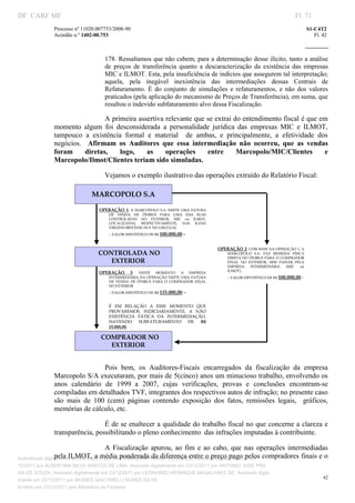 DF CARF MF                                                                                                                          Fl. 71
              Processo nº 11020.007753/2008­90                                                                                            S1­C4T2 
              Acórdão n.º 1402­00.753                                                                                                        Fl. 42 
                                                                                                                                 
               


                                   178. Ressaltamos que não cabem, para a determinação desse ilícito, tanto a análise 
                                   de  preços  de  transferência  quanto  a  descaracterização  da  existência  das  empresas 
                                   MIC e ILMOT. Esta, pela insuficiência de indícios que assegurem tal interpretação; 
                                   aquela,  pela  inegável  inexistência  das  intermediações  dessas  Centrais  de 
                                   Refaturamento.  É  do  conjunto  de  simulações  e  refaturamentos,  e  não  dos  valores 
                                   praticados (pela aplicação do mecanismo de Preços de Transferência), em suma, que 
                                   resultou o indevido subfaturamento alvo dessa Fiscalização. 

                                A primeira assertiva relevante que se extrai do entendimento fiscal é que em 
              momento  algum  foi  desconsiderada  a  personalidade  jurídica  das  empresas  MIC  e  ILMOT, 
              tampouco  a  existência  formal  e  material    de  ambas,  e  principalmente,  a  efetividade  dos 
              negócios.    Afirmam  os  Auditores  que  essa  intermediação  não  ocorreu,  que  as  vendas 
              foram  diretas,  logo,  as  operações  entre  Marcopolo/MIC/Clientes  e 
              Marcopolo/Ilmot/Clientes teriam sido simuladas.  

                                   Vejamos o exemplo ilustrativo das operações extraído do Relatório Fiscal:  

                             MARCOPOLO S.A

                                 OPERAÇÃO  1:  A  MARCOPOLO  S.A.  EMITE  UMA  FATURA 
                                       DE  VENDA  DE  ÔNIBUS  PARA  UMA  DAS  SUAS 
                                       CONTROLADAS  NO  EXTERIOR,  MIC  ou  ILMOT, 
                                       LOCALIZADAS,  RESPECTIVAMENTE,  NAS  ILHAS 
                                       VIRGENS BRITÂNICAS E NO URUGUAI
                                       – VALOR HIPOTÉTICO DE R$ 100.000,00   ‑

                                                                                           OPERAÇÃO 2: COM BASE NA OPERAÇÃO 1, A 
                                CONTROLADA NO                                                  MARCOPOLO  S.A.  FAZ  REMESSA  FÍSICA 
                                                                                               DIRETA  DO  ÔNIBUS  PARA  O  COMPRADOR 
                                   EXTERIOR                                                    FINAL  NO  EXTERIOR,  SEM  PASSAR  PELA 
                                                                                               EMPRESA  INTERMEDIÁRIA  (MIC  ou 
                                                                                               ILMOT),
                                 OPERAÇÃO         3:  NESTE  MOMENTO  A  EMPRESA 
                                       INTERMEDIÁRIA DA OPERAÇÃO EMITE UMA  FATURA             – VALOR HIPOTÉTICO DE R$ 100.000,00    ‑
                                       DE  VENDA  DE  ÔNIBUS  PARA  O  COMPRADOR  FINAL 
                                       NO EXTERIOR
                                       – VALOR HIPOTÉTICO DE R$ 115.000,00   –

                                       É  EM  RELAÇÃO  A  ESSE  MOMENTO  QUE 
                                       PROVAREMOS,  INDICIARIAMENTE,  A  NÃO 
                                       EXISTÊNCIA  FÁTICA  DA  INTERMEDIAÇÃO, 
                                       HAVENDO  SUBFATURAMENTO  DE  R$ 
                                       15.000,00.

                                 COMPRADOR NO 
                                   EXTERIOR
                                    




                                Pois  bem,  os  Auditores­Fiscais  encarregados  da  fiscalização  da  empresa 
              Marcopolo S/A executaram, por mais de 5(cinco) anos um minucioso trabalho, envolvendo os 
              anos  calendário  de  1999  a  2007,  cujas  verificações,  provas  e  conclusões  encontram­se 
              compiladas em detalhados TVF, integrantes dos respectivos autos de infração; no presente caso 
              são  mais  de  100  (cem)  páginas  contendo  exposição  dos  fatos,  remissões  legais,    gráficos, 
              memórias de cálculo, etc. 

                                É de se enaltecer a qualidade do trabalho fiscal no que concerne a clareza e 
              transparência, possibilitando o pleno conhecimento  das infrações imputadas à contribuinte. 

                                       A  Fiscalização  apurou,  ao  fim  e  ao  cabo,  que  nas  operações  intermediadas 
                 pela ILMOT, a média ponderada da diferença entre o preço pago pelos compradores finais e o 
Autenticado digitalmente em 23/12/2011 por ANTONIO JOSE PRAGA DE SOUZA, Assinado digitalmente em 23/
12/2011 por ALBERTINA SILVA SANTOS DE LIMA, Assinado digitalmente em 23/12/2011 por ANTONIO JOSE PRA
GA DE SOUZA, Assinado digitalmente em 23/12/2011 por LEONARDO HENRIQUE MAGALHAES DE, Assinado digita
                                                                                                                                                 42
lmente em 23/12/2011 por MOISES GIACOMELLI NUNES DA SIL
               




Emitido em 23/12/2011 pelo Ministério da Fazenda
 