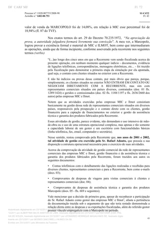 DF CARF MF                                                                                                           Fl. 72
              Processo nº 11020.007753/2008­90                                                                           S1­C4T2 
              Acórdão n.º 1402­00.753                                                                                       Fl. 43 
                                                                                                                  
               


              valor  de  venda  da  MARCOPOLO  foi  de  14,08%,  em  relação  à  MIC  esse  percentual  foi  de 
              18,94% (fl. 87 do TVF). 

                                Nos  exatos  termos  do  art.  29  do  Decreto  70.235/1972,    “Na  apreciação  da 
              prova,  a autoridade julgadora formará livremente sua convicção”. A meu ver, a Marcopolo, 
              logrou provar a existência formal e material de MIC e ILMOT, bem como que intermediaram 
              as operações, ainda que de forma incipiente, conforme asseverado pela recorrente nos seguintes 
              termos (verbis) 
                                   “(...)ao longo dos cinco anos em que a Recorrente vem sendo fiscalizada acerca da 
                                   presente operação, em nenhum momento qualquer indício ­ documentos, evidência 
                                   de ligações telefônicas, correspondências, mensagens eletrônicas, etc... ­ foi trazido 
                                   pela  fiscalização  para  demonstrar  a  primeira  etapa  da  simulação  por  ela  apontada, 
                                   qual seja, o contato com clientes situados no exterior com a Recorrente. 
                                   E  não  há  indícios  ou  provas  desse  contato,  por  mais  óbvio  que  pareça,  porque, 
                                   simplesmente, os clientes situados no exterior NÃO ENTRAM EM CONTATO OU 
                                   NEGOCIAM  DIRETAMENTE  COM  A  RECORRENTE,  mas  sim  com 
                                   representantes  comerciais  situados  em  países  diversos,  contratados  (doe.  01  fls. 
                                   1289/1424) e geridos e comissionados (doe. 02 fls. 1188/1197 e fls. 2636/2660 dos 
                                   autos) pelas empresas MIC e Ilmot. 
                                   Notem  que  as  atividades  exercidas  pelas  empresas  MIC  e  Ilmot  consistiam 
                                   basicamente na gestão dessa rede de representantes comerciais situados em diversos 
                                   países,  responsáveis  pela  prospecção  e  o  contato  direto  com  os  clientes,  gestão 
                                   financeira  para  a  captação  de  financiamentos  no  exterior  e  gestão  da  assistência 
                                   técnica e garantia dos produtos fabricados pela Recorrente. 
                                   Essas atividades de gestão, parece evidente, não demandam o uso intensivo de mão­
                                   de­obra ou o uso de uma estrutura operacional complexa, mas apenas e tão somente 
                                   a  capacidade  laborai  de  um  gestor  e  um  escritório  com  funcionalidades  básicas 
                                   (linha telefônica, fax, email, computador e secretária). 
                                   Nesse sentido, restou comprovado pela Recorrente que,  nos anos de 2001  e 2002, 
                                   tal  atividade  de  gestão  era  exercida  pelo  Sr.  Rafael  Adauto,  que  possuía  a  sua 
                                   disposição a estrutura operacional necessária para o exercício de suas atividades. 
                                   Acerca da comprovação da atividade de gestão comercial da rede de representantes 
                                   comerciais  das  empresas  MIC  e  Ilmot,  gestão  financeira  e  da  assistência  técnica  e 
                                   garantia  dos  produtos  fabricados  pela  Recorrente,  foram  trazidos  aos  autos  os 
                                   seguintes documentos: 
                                   •  Contas telefônicas com o detalhamento das ligações realizadas e recebidas para 
                                   diversos clientes, representantes comerciais e para a Recorrente, bem como e­mails 
                                   (docs. 03); 
                                   •  Comprovantes  de  despesas  de  viagens  para  visitas  comerciais  à  clientes  e 
                                   representantes comerciais (doe. 04); 
                                   •  Comprovantes  de  despesas  de  assistência  técnica  e  garantia  dos  produtos 
                                   Marcopolo (does. 05 ­ fls. 669 e seguintes); 
                                       Vale mencionar que a decisão de primeiro grau, apesar de reconhecer a participação 
                                       do Sr. Rafael Adauto como gestor das empresas MIC e Ilmot3, afasta a pertinência 
                                       da  documentação  trazida  sob o  argumento  de  que  não  teria  restado  demonstrada  a 
                                       relação direta entre as despesas e as exportações fiscalizadas, além do referido gestor 
                                       possuir vínculo empregatício com a Marcopolo no período. 
Autenticado digitalmente em 23/12/2011 por ANTONIO JOSE PRAGA DE SOUZA, Assinado digitalmente em 23/
12/2011 por ALBERTINA SILVA SANTOS DE LIMA, Assinado digitalmente em 23/12/2011 por ANTONIO JOSE PRA
GA DE SOUZA, Assinado digitalmente em 23/12/2011 por LEONARDO HENRIQUE MAGALHAES DE, Assinado digita
                                                                                                                                43
lmente em 23/12/2011 por MOISES GIACOMELLI NUNES DA SIL
               




Emitido em 23/12/2011 pelo Ministério da Fazenda
 