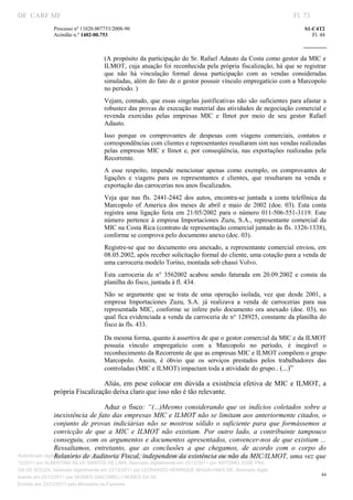 DF CARF MF                                                                                                          Fl. 73
              Processo nº 11020.007753/2008­90                                                                          S1­C4T2 
              Acórdão n.º 1402­00.753                                                                                      Fl. 44 
                                                                                                                 
               


                                   (A propósito da participação do Sr. Rafael Adauto da Costa como gestor da MIC e 
                                   ILMOT,  cuja  atuação foi reconhecida pela própria fiscalização, há que se  registrar 
                                   que  não  há  vinculação  formal  dessa  participação  com  as  vendas  consideradas 
                                   simuladas, além do fato de o gestor possuir vínculo empregatício com a Marcopolo 
                                   no período. ) 
                                   Vejam,  contudo,  que essas singelas justificativas  não  são suficientes para afastar  a 
                                   robustez das provas de execução material das atividades de negociação comercial e 
                                   revenda  exercidas  pelas  empresas  MIC  e  Ilmot  por  meio  de  seu  gestor  Rafael 
                                   Adauto. 
                                   Isso  porque  os  comprovantes  de  despesas  com  viagens  comerciais,  contatos  e 
                                   correspondências com clientes e representantes resultaram sim nas vendas realizadas 
                                   pelas  empresas  MIC  e  Ilmot  e,  por  conseqüência,  nas  exportações  realizadas  pela 
                                   Recorrente. 
                                   A  esse  respeito,  impende  mencionar  apenas  como  exemplo,  os  comprovantes  de 
                                   ligações  e  viagens  para  os  representantes  e  clientes,  que  resultaram  na  venda  e 
                                   exportação das carrocerias nos anos fiscalizados. 
                                   Veja  que  nas  fls.  2441­2442  dos  autos,  encontra­se  juntada  a  conta  telefônica  da 
                                   Marcopolo  of  America  dos  meses  de  abril  e  maio  de  2002  (doe.  03).  Esta  conta 
                                   registra  uma  ligação  feita  em  21/05/2002  para  o  número  011­506­551­3119.  Este 
                                   número  pertence  à  empresa  Importaciones  Zuzu,  S.A.,  representante  comercial  da 
                                   MIC na Costa Rica (contrato de representação comercial juntado às fls. 1326­1338), 
                                   conforme se comprova pelo documento anexo (doc. 03). 
                                   Registre­se  que  no  documento  ora  anexado,  a  representante  comercial  enviou,  em 
                                   08.05.2002, após receber solicitação formal do cliente, uma cotação para a venda de 
                                   uma carroceria modelo Torino, montada sob chassi Volvo. 
                                   Esta  carroceria  de  n°  3562002  acabou  sendo  faturada  em  20.09.2002  e  consta  da 
                                   planilha do fisco, juntada à fl. 434. 
                                   Não  se  argumente  que  se  trata  de  uma  operação  isolada,  vez  que  desde  2001,  a 
                                   empresa  Importaciones  Zuzu,  S.A.  já  realizava  a  venda  de  carrocerias  para  sua 
                                   representada  MIC,  conforme  se  infere  pelo  documento  ora  anexado  (doe.  03),  no 
                                   qual fica evidenciada a venda da carroceria de n° 128925, constante da planilha do 
                                   fisco às fls. 433. 

                                   Da mesma forma, quanto à assertiva de que o gestor comercial da MIC e da ILMOT 
                                   possuía  vínculo  empregatício  com  a  Marcopolo  no  período,  é  inegável  o 
                                   reconhecimento da Recorrente de que as empresas MIC e ILMOT compõem o grupo 
                                   Marcopolo.  Assim,  é  óbvio  que  os  serviços  prestados  pelos  trabalhadores  das 
                                   controladas (MIC e ILMOT) impactam toda a atividade do grupo.. (...)” 

                                Aliás,  em  pese  colocar  em  dúvida a  existência  efetiva  de MIC  e  ILMOT,  a 
              própria Fiscalização deixa claro que isso não é tão relevante.  

                                       Aduz  o  fisco:  “(...)Mesmo  considerando  que  os  indícios  coletados  sobre  a 
                 inexistência de fato das empresas MIC e ILMOT não se limitam aos anteriormente citados, o 
                 conjunto  de  provas  indiciárias  não  se  mostrou  sólido  o  suficiente  para  que  formássemos  a 
                 convicção  de  que  a  MIC  e  ILMOT  não  existiam.  Por  outro  lado,  a  contribuinte  tampouco 
                 conseguiu, com os argumentos e documentos apresentados, convencer­nos de que existiam ... 
                 Ressaltamos,  entretanto,  que  as  conclusões  a  que  chegamos,  de  acordo  com  o  corpo  do 
                 Relatório de Auditoria Fiscal, independem da existência ou não da MIC/ILMOT, uma vez que 
Autenticado digitalmente em 23/12/2011 por ANTONIO JOSE PRAGA DE SOUZA, Assinado digitalmente em 23/
12/2011 por ALBERTINA SILVA SANTOS DE LIMA, Assinado digitalmente em 23/12/2011 por ANTONIO JOSE PRA
GA DE SOUZA, Assinado digitalmente em 23/12/2011 por LEONARDO HENRIQUE MAGALHAES DE, Assinado digita
                                                                                                                               44
lmente em 23/12/2011 por MOISES GIACOMELLI NUNES DA SIL
               




Emitido em 23/12/2011 pelo Ministério da Fazenda
 