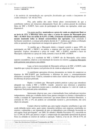 DF CARF MF                                                                                                      Fl. 74
              Processo nº 11020.007753/2008­90                                                                      S1­C4T2 
              Acórdão n.º 1402­00.753                                                                                  Fl. 45 
                                                                                                             
               


              é  da  ausência  de  intermediação  nas  operações  fiscalizadas  que  resulta  o  lançamento  do 
              crédito tributário.” (fl. 102 do TVF). 

                                 Pois,  pela  análise  dos  autos  formei  pleno  convencimento  de  que  a 
              contribuinte  realizou  um  minucioso  planejamento  fiscal,  daí  a  certeza  pessoal  da  existência 
              fática  de  MIC  e  ILMOT,  bem  como  da  participação  de  ambas  nas  operações,  ainda  que 
              dispensável. 

                                Um ponto pacífico: mantendo­se o preço de venda ao adquirente final, se 
              ao  invés  de  15%,  a  diferença  entre  esse  valor  e  o  preço  de  repasse  da  Marcopolo  para 
              MIC e ILMOT fosse em média de 0,15% (1/100), certamente inexistiria subfaturamento, 
              mesmo  mantendo  todas  as  demais  características  das  operações.  Essa  conclusão  é 
              facilmente sustentável, a começar pela própria decisão de 1a. instância que afastou a tributação 
              sobre as operações que importaram em margem de apenas 0,12% para a MIC. 

                                ‘A  medida  que  a  Marcopolo  detém  o  integral  controle  e  quase  100%  de 
              participação  em  MIC  e  IMOLT,  na  prática,  a  empresa  não  tem  lucro  ou  prejuízo  nessas 
              operações.  Explico:  elevando­se  o  preço  de  venda    MIC  e  ILMOT,  aumenta  o  lucro  de 
              Marcopolo; reduzindo­se o preço de venda, aumenta o lucro de MIC e ILMOT.   

                               Ora,  se  o  resultado  de  MIC  e  ILMOT  são  da  Marcopolo,  salvo  outros 
              aspectos secundários, relativos a movimentação de recursos no exterior, a empresa Marcopolo 
              pode gerenciar esses preços a seu critério.  

                               Logo, se havia necessidade da Marcopolo utilizar­se de MIC e ILMOT, nada 
              impediria que o preço do repasse você próximo do de venda ao adquirente final. 

                                A  contribuinte  apresentou  diversos  documentos  no  intuito  de  comprovar  as 
              despesas  da  MIC/ILMOT  que  justificariam  a  diferença  de  preço  e,  consequentemente 
              afastariam a acusação fiscal. Todavia, somando­se todos esses valores não chega nem próximo 
              da diferença de preços praticada. 

                                  Repito:  é  evidente  que    Marcopolo  poderia  praticar  o  preço  que  entendesse 
              adequado  nas  vendas  à  MIC  e  ILMOT,  visando    preservar  seus  interesses  e  propósitos 
              negociais,  pois,  o  que  importaria  mesmo  para  o  resultado  da  empresa  é  o  valor  de  venda  ao 
              adquirente final praticado pelas subsidiárias.  

                               Interessante observar que, caso a intermediação fosse realizada por terceiros 
              independentes, ainda que o trabalho desses fosse apenas conseguir os clientes e intermediar as 
              vendas, a exemplo de “representantes comerciais” que atuam dentro do território Brasileiro,  a 
              comissão  de  10%  a  15%  até  poderia  ser  considerada  razoável  e,  provavelmente,  não  seria 
              objeto de autuação.  

                                  Cumpre observar também que, para regular situações semelhantes à que está 
              sendo  debatida  nestes  autos,  quais  sejam,  transações  jurídicas  com  empresas  constituídas  no 
              exterior e  submetidas  a  um  tratamento  de  país  ou  dependência  com  tributação  favorecida  ou 
              sob  regime fiscal  privilegiado3, em 2009, foi editada a Medida Provisória 472, convertida na 
              Lei 12.249, de 2010, que passou a exigir a  comprovação da capacidade operacional da pessoa 
              física  ou  entidade  no  exterior  de  realizar  a operação.  Todavia,  à luz  do  art.  104  do  CTN,  tal 
                                                                           
                                                                           
Autenticado digitalmente em 23/12/2011 por ANTONIO JOSE PRAGA DE SOUZA, Assinado digitalmente em 23/
                 3
                    Arts. 24 e 24­A da Lei nº 9.430, de 27 de dezembro de 1996. 
12/2011 por ALBERTINA SILVA SANTOS DE LIMA, Assinado digitalmente em 23/12/2011 por ANTONIO JOSE PRA
GA DE SOUZA, Assinado digitalmente em 23/12/2011 por LEONARDO HENRIQUE MAGALHAES DE, Assinado digita
                                                                                                                           45
lmente em 23/12/2011 por MOISES GIACOMELLI NUNES DA SIL
               




Emitido em 23/12/2011 pelo Ministério da Fazenda
 