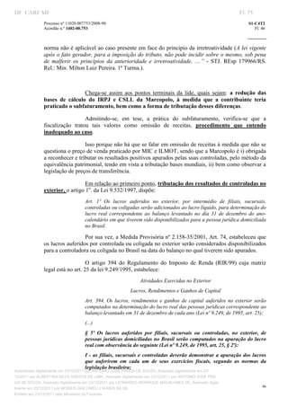 DF CARF MF                                                                                                          Fl. 75
              Processo nº 11020.007753/2008­90                                                                          S1­C4T2 
              Acórdão n.º 1402­00.753                                                                                      Fl. 46 
                                                                                                                 
               


              norma não é aplicável ao caso presente em face do principio da irretroatividade (A lei vigente 
              após o fato gerador, para a imposição do tributo, não pode incidir sobre o mesmo, sob pena 
              de  malferir  os  princípios  da  anterioridade  e  irretroatividade.  ....”  ­  STJ.  REsp  179966/RS. 
              Rel.: Min. Milton Luiz Pereira. 1ª Turma.). 

                                    

                                Chega­se  assim  aos  pontos  terminais  da  lide,  quais  sejam:  a  redução  das 
              bases  de  cálculo  do  IRPJ  e  CSLL  da  Marcopolo,  à  medida  que  a  contribuinte  teria 
              praticado o subfaturamento, bem como a forma de tributação desses diferenças. 

                                 Admitindo­se,  em  tese,  a  prática  do  subfaturamento,  verifica­se  que  a 
              fiscalização  tratou  tais  valores  como  omissão  de  receitas,  procedimento  que  entendo 
              inadequado ao caso.  

                                Isso porque não há que se falar em omissão de receitas à medida que não se 
              questiona o preço de venda praticado por MIC e ILMOT, sendo que a Marcopolo é i) obrigada 
              a reconhecer e tributar os resultados positivos apurados pelas suas controladas, pelo método da 
              equivalência patrimonial, tendo em vista a tributação bases mundiais, ii) bem como observar a 
              legislação de preços de transferência. 

                                 Em relação ao primeiro ponto, tributação dos resultados de controladas no 
              exterior, o artigo 1o. da Lei 9.532/1997, dispõe:  
                                   Art.  1º  Os  lucros  auferidos  no  exterior,  por  intermédio  de  filiais,  sucursais, 
                                   controladas ou coligadas serão adicionados ao lucro líquido, para determinação do 
                                   lucro  real  correspondente  ao  balanço  levantado  no  dia  31  de  dezembro  do  ano­
                                   calendário em que tiverem sido disponibilizados para a pessoa jurídica domiciliada 
                                   no Brasil. 

                                Por sua vez, a Medida Provisória nº 2.158­35/2001, Art. 74, estabeleceu que 
              os lucros auferidos por controlada ou coligada no exterior serão considerados disponibilizados 
              para a controladora ou coligada no Brasil na data do balanço no qual tiverem sido apurados. 

                                  O  artigo  394  do  Regulamento  do  Imposto  de  Renda  (RIR/99)  cuja  matriz 
              legal está no art. 25 da lei 9.249/1995, estabelece: 
                                                               Atividades Exercidas no Exterior 
                                                          Lucros, Rendimentos e Ganhos de Capital 
                                   Art.  394.  Os  lucros,  rendimentos  e  ganhos  de  capital  auferidos  no  exterior  serão 
                                   computados na determinação do lucro real das pessoas jurídicas correspondente ao 
                                   balanço levantado em 31 de dezembro de cada ano (Lei nº 9.249, de 1995, art. 25); 
                                   (...) 
                                   §  5º  Os  lucros  auferidos  por  filiais,  sucursais  ou  controladas,  no  exterior,  de 
                                   pessoas jurídicas domiciliadas no Brasil serão computados na apuração do lucro 
                                   real com observância do seguinte (Lei nº 9.249, de 1995, art. 25, § 2º): 
                                   I  ­  as  filiais,  sucursais  e  controladas  deverão  demonstrar  a apuração  dos  lucros 
                                   que  auferirem  em  cada  um  de  seus  exercícios  fiscais,  segundo  as  normas  da 
                                   legislação brasileira; 
Autenticado digitalmente em 23/12/2011 por ANTONIO JOSE PRAGA DE SOUZA, Assinado digitalmente em 23/
12/2011 por ALBERTINA SILVA SANTOS DE LIMA, Assinado digitalmente em 23/12/2011 por ANTONIO JOSE PRA
GA DE SOUZA, Assinado digitalmente em 23/12/2011 por LEONARDO HENRIQUE MAGALHAES DE, Assinado digita
                                                                                                                               46
lmente em 23/12/2011 por MOISES GIACOMELLI NUNES DA SIL
               




Emitido em 23/12/2011 pelo Ministério da Fazenda
 