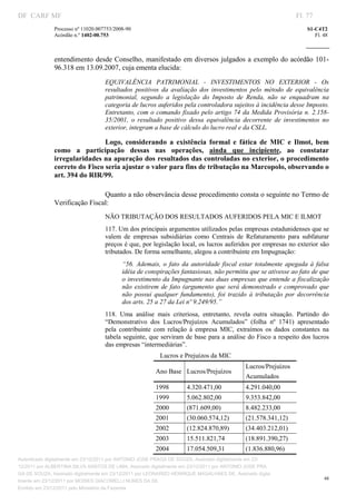 DF CARF MF                                                                                                          Fl. 77
              Processo nº 11020.007753/2008­90                                                                          S1­C4T2 
              Acórdão n.º 1402­00.753                                                                                      Fl. 48 
                                                                                                                 
               


              entendimento desde Conselho, manifestado em diversos julgados a exemplo do acórdão  101­
              96.318 em 13.09.2007, cuja ementa elucida: 
                                   EQUIVALÊNCIA  PATRIMONIAL  ­  INVESTIMENTOS  NO  EXTERIOR  ­  Os 
                                   resultados  positivos  da  avaliação  dos  investimentos  pelo  método  de  equivalência 
                                   patrimonial,  segundo  a  legislação  do  Imposto  de  Renda,  não  se  enquadram  na 
                                   categoria de lucros auferidos pela controladora sujeitos à incidência desse Imposto. 
                                   Entretanto,  com  o  comando  fixado pelo  artigo  74  da  Medida  Provisória  n.  2.158­
                                   35/2001,  o  resultado  positivo  dessa  equivalência  decorrente  de  investimentos  no 
                                   exterior, integram a base de cálculo do lucro real e da CSLL.  

                               Logo,  considerando  a  existência  formal  e  fática  de  MIC  e  Ilmot,  bem 
              como  a  participação  dessas  nas  operações,  ainda  que  incipiente,  ao  constatar 
              irregularidades na apuração dos resultados das controladas no exterior, o procedimento 
              correto do Fisco seria ajustar o valor para fins de tributação na Marcopolo, observando o 
              art. 394 do RIR/99. 
                                    


                               Quanto a não observância desse procedimento consta o seguinte no Termo de 
              Verificação Fiscal: 
                                   NÃO TRIBUTAÇÃO DOS RESULTADOS AUFERIDOS PELA MIC E ILMOT 
                                   117. Um dos principais argumentos utilizados pelas empresas estadunidenses que se 
                                   valem  de  empresas  subsidiárias  como  Centrais  de  Refaturamento  para  subfaturar 
                                   preços é que, por legislação local, os lucros auferidos por empresas no exterior são 
                                   tributados. De forma semelhante, alegou a contribuinte em Impugnação: 
                                          “56.  Ademais,  o  fato  da  autoridade  fiscal  estar  totalmente  apegada  à  falsa 
                                          idéia de conspirações fantasiosas, não permitiu que se ativesse ao fato de que 
                                          o investimento da Impugnante nas duas empresas que entende a fiscalização 
                                          não  existirem  de  fato  (argumento  que  será  demonstrado  e  comprovado  que 
                                          não  possui  qualquer  fundamento),  foi  trazido  à  tributação  por  decorrência 
                                          dos arts. 25 a 27 da Lei nº 9.249/95.” 
                                   118.  Uma  análise  mais  criteriosa,  entretanto,  revela  outra  situação.  Partindo  do 
                                   “Demonstrativo  dos  Lucros/Prejuízos  Acumulados”  (folha  nº  1741)  apresentado 
                                   pela  contribuinte  com  relação  à  empresa  MIC,  extraímos  os  dados  constantes  na 
                                   tabela seguinte, que serviram de base para a análise do Fisco a respeito dos lucros 
                                   das empresas “intermediárias”. 
                                                         Lucros e Prejuízos da MIC 
                                                                                            Lucros/Prejuízos 
                                                       Ano Base  Lucros/Prejuízos 
                                                                                            Acumulados 
                                                       1998         4.320.471,00            4.291.040,00 
                                                       1999         5.062.802,00            9.353.842,00 
                                                       2000         (871.609,00)            8.482.233,00 
                                                       2001         (30.060.574,12)         (21.578.341,12) 
                                                       2002         (12.824.870,89)         (34.403.212,01) 
                                                       2003         15.511.821,74           (18.891.390,27) 
                                                       2004         17.054.509,31           (1.836.880,96) 
Autenticado digitalmente em 23/12/2011 por ANTONIO JOSE PRAGA DE SOUZA, Assinado digitalmente em 23/
12/2011 por ALBERTINA SILVA SANTOS DE LIMA, Assinado digitalmente em 23/12/2011 por ANTONIO JOSE PRA
GA DE SOUZA, Assinado digitalmente em 23/12/2011 por LEONARDO HENRIQUE MAGALHAES DE, Assinado digita
                                                                                                                               48
lmente em 23/12/2011 por MOISES GIACOMELLI NUNES DA SIL
               




Emitido em 23/12/2011 pelo Ministério da Fazenda
 