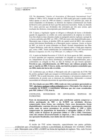DF CARF MF                                                                                                            Fl. 78
              Processo nº 11020.007753/2008­90                                                                            S1­C4T2 
              Acórdão n.º 1402­00.753                                                                                        Fl. 49 
                                                                                                                   
               


                                   119.  No  documento  “Articles  of  Association  of  Marcopolo  International  Corp” 
                                   (folhas nº 1900 a 1927), firmado em abril de 1998 (razão pela qual o quadro acima 
                                   indica  apenas  os  anos  de  1998  em  diante),  a  cláusula  16.2  permitia  que,  antes  de 
                                   serem  estipulados  os  dividendos,  os  diretores  da  empresa  constituíssem  um  Fundo 
                                   de Reserva com a parcela do lucro que lhes parecesse necessária. Ainda, na cláusula 
                                   16.3,  estava  previsto  que  dividendos  não  solicitados  por  três  anos  seriam,  após 
                                   resolução dos diretores, reincorporados para benefício da MIC. 

                                   120.  À época, a legislação vigente só obrigava a tributação de lucros e dividendos 
                                   quando  do  pagamento  ou  crédito  em  conta  representativa  da  empresa  no  exterior. 
                                   Esse fato aliado às duas cláusulas citadas no parágrafo anterior explicam o porquê de 
                                   os lucros auferidos pela MIC em 1998 e 1999 não terem sido disponibilizados para a 
                                   Marcopolo (que, à época, já detinha 100% do capital social da MIC): eles somente 
                                   seriam efetivamente distribuídos se a Marcopolo assim o quisesse. Assim, os lucros 
                                   da  MIC,  ao  invés  de  serem  tributados  no  Brasil,  ficaram  integralmente  nas  Ilhas 
                                   Virgens  Britânicas, onde não há cobrança de imposto sobre a renda para empresas 
                                   que,  como  a  MIC,  foram  estabelecidas  em  conformidade  com  o  BVI  International 
                                   Business Companies Act (No. 8 of 1984) (art. 111, folhas nº 1776 a 1805). 

                                   121. A partir da Medida Provisória nº 2158­35, de 24 de agosto de 2001, entretanto, 
                                   os  lucros  apurados  por  empresas  controladas  ou  coligadas  no  exterior  passaram  a 
                                   ser, independente de sua efetiva distribuição, considerados disponibilizados,  para a 
                                   controladora  ou  coligada  no  País,  na  data  do  balanço  em  que  fossem  apurados. 
                                   Percebe­se  que,  coincidentemente,  em  2001  houve  um  vultuoso  prejuízo,  fato 
                                   que se repetiu em 2002. Criou­se, assim, um total de prejuízos acumulados que, 
                                   em 2004, ainda não havia sido revertido. 

                                   122.  Lembremos  que, no Brasil, a Marcopolo está sob a supervisão da CVM. Não 
                                   há, porém, qualquer órgão que assegure as informações prestadas em relação à MIC 
                                   e ILMOT. Não se pode descartar, assim, que despesas e até prejuízos pudessem ser 
                                   estabelecidos  de  acordo  com  os  interesses  da  contribuinte,  diminuindo  a  eventual 
                                   necessidade de tributação decorrente de equivalência patrimonial. 

                                   123. Em relação aos anos 2001 e 2002, tendo em vista o prejuízo apresentado na 
                                   MIC, não houve qualquer reflexo tributário para a Marcopolo. Em relação aos 
                                   resultados  da  ILMOT,  a  contribuinte  informou  que  eles  eram  reconhecidos 
                                   pela MIC (folha nº 1752, item 6). 

                                   CONTRATOS,           HONORÁRIOS            DE     ADVOGADOS,             DESPESAS           DE 
                                   PATROCÍNIO 

                                   Parte  da  documentação  apresentada  pela  contribuinte  poderia  comprovar  a 
                                   efetiva  participação  da  MIC  e  da  ILMOT  em  atividades  diversas, 
                                   comprovando,  dessa  forma,  sua  existência.  Entre  esses  documentos,  foram 
                                   disponibilizados: contratos diversos de distribuição e agenciamento comercial, 
                                   assim  como  de  outros  prestadores  de  serviços  (folhas  nº  1289  a  1424), 
                                   comprovantes  de  pagamentos  de  honorários  a  advogados  (folhas  nº  1278  a 
                                   1283),  recibo  de  despesas  de  patrocínio  (folhas  nº  1284  a  1285).  Entretanto, 
                                   como  não  estamos  descaracterizando  as  empresas,  e  sim  a  sua  intermediação 
                                   nas operações fiscalizadas, esses dados não são relevantes. 

                                   (Grifei) 

                                       O  trecho  do  TVF  acima  transcrito,  especialmente  nas  partes  grifadas, 
                 evidenciam  que  a  Fiscalização  verificou  a  possibilidade  da  tributação  dos  resultados  obtidos 
Autenticado digitalmente em 23/12/2011 por ANTONIO JOSE PRAGA DE SOUZA, Assinado digitalmente em 23/
                 pela  Marcopolo com a MIC e ILMOT na forma da legislação de regência. Mas, nada fizeram 
12/2011 por ALBERTINA SILVA SANTOS DE LIMA, Assinado digitalmente em 23/12/2011 por ANTONIO JOSE PRA
GA DE SOUZA, Assinado digitalmente em 23/12/2011 por LEONARDO HENRIQUE MAGALHAES DE, Assinado digita
                                                                                                                                 49
lmente em 23/12/2011 por MOISES GIACOMELLI NUNES DA SIL
               




Emitido em 23/12/2011 pelo Ministério da Fazenda
 