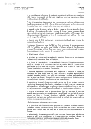 DF CARF MF                                                                                                              Fl. 34
               Processo nº 11020.007753/2008­90                                                                             S1­C4T2 
               Acórdão n.º 1402­00.753                                                                                          Fl. 5 
                                                                                                                     
                


                                    e) há vaguidade na informação do endereço normalmente utilizado para localizar a 
                                    MIC  (faturas  comerciais),  não  havendo  citação  de  nome  de  logradouro,  código 
                                    postal ou número de edificação; 
                                    f)  não  foi  apresentada documentação que comprovasse e explicasse efetivamente  a 
                                    ligação entre as empresas MIC e Sucre & Sucre, relativamente ao fornecimento de 
                                    bens de infra­estrutura para atendimento de suas necessidades; 
                                    g) segundo o sítio da internet, a Sucre & Sucre presta serviços de domicílio, linhas 
                                    de telefone e fax, endereço eletrônico e emissão de faturas – outras empresas são até 
                                    mais explícitas na internet, oferecendo a criação de companhias offshores para fazer 
                                    refaturamento,  providenciando  serviços  de  caixa  postal,  telex,  telefone  e  fax  para 
                                    uso da companhia offshore; 
                                    h)  inexiste  sítio  da  MIC  na  internet  –  investimento  justificado  para  o  porte  dos 
                                    negócios formalizados; e 
                                    i)  embora  o  faturamento  anual  da  MIC  em  2000  tenha  sido  de  aproximadamente 
                                    US$  13,7  milhões,  por  vendas  para  Trinidad  e  Tobago,  África  do  Sul,  Barbados, 
                                    Uruguai,  Moçambique  e  Costa  Rica,  entre  outros  países,  os  únicos  salários  pagos 
                                    foram os de quatro sócios­gerentes da Marcopolo S.A. 
                                    Ø Relativamente à Ilmot: 
                                    a) foi criada no Uruguai, onde as sociedades anônimas financeiras de investimentos 
                                    (Safi) gozam de tratamento fiscal privilegiado; 
                                    b) as faturas de energia elétrica e de serviços telefônicos de 2006 apresentadas para 
                                    justificar  a  existência  da  empresa  registravam  a  empresa  KPMG  Uruguay  como 
                                    usuária  dos  serviços,  esta  que,  segundo  a  autuada,  seria  locadora  o  espaço  para 
                                    Consadi Asociados Asesoramiento Empresarial; 
                                    c)  nenhum  documento  apresentado  pela  fiscalizada  –  inclusive  o  recibo  de 
                                    pagamento  de  uma  fatura  paga  em  2000,  referente  a  serviços  administrativo­
                                    contábeis prestados em 1999 – foi hábil para comprovar e explicar a efetiva ligação 
                                    entre  as  empresas  Ilmot  e  Consadi  Asociados,  relativamente  ao  fornecimento  de 
                                    bens de infra­estrutura para atendimento de suas necessidades; 
                                    d)  a  análise  de fatura telefônica apresentada,  mesmo  que  de  um  período em  que  a 
                                    contribuinte já estava sob fiscalização, estabelece forte indício de que o serviço de 
                                    telefonia não era utilizado para o atendimento das necessidades da Ilmot, já que não 
                                    há registro de contato com a Marcopolo no Brasil ou com importadores finais; e 
                                    e)  haveria  incongruência  entre  o  faturamento  da  Ilmot  e  a  estrutura  da  empresa, 
                                    segundo a documentação apresentada, como exemplificado por ausência de sítio na 
                                    internet  da  Ilmot  e  Consadi  Asociados,  reduzida  quantidade  de  ligações 
                                    internacionais  na  fatura  de  telefonia  apresentada  e  ausência  de  comprovação  de 
                                    contatos com os compradores finais. 
                                    ­  Relativamente a ambas empresas externas: 
                                    a) as controladas não tinham estrutura adequada para promover vendas no exterior, 
                                    estabelecer  contato  com  compradores  finais,  supervisionar  ou  fornecer  assistência 
                                    técnica,  entre  outros,  para  os  quais  de  se  comprometeram  contratualmente  a 
                                    fornecer; 
                                       b)  a  justificativa  da  vantagem  geográfica  das  empresas  é  desmentida  pelo  fato  de 
                                       somente  a  MIC  haver  vendido  para  o  Uruguai,  onde  está  instalada  a  Ilmot  –  o 
Autenticado digitalmente em 23/12/2011 por ANTONIO JOSE PRAGA DE SOUZA, Assinado digitalmente em 23/
                                       contrassenso poderia ser justificado apenas pela manutenção do ganho fiscal; 
12/2011 por ALBERTINA SILVA SANTOS DE LIMA, Assinado digitalmente em 23/12/2011 por ANTONIO JOSE PRA
GA DE SOUZA, Assinado digitalmente em 23/12/2011 por LEONARDO HENRIQUE MAGALHAES DE, Assinado digita
                                                                                                                                    5
lmente em 23/12/2011 por MOISES GIACOMELLI NUNES DA SIL
                




Emitido em 23/12/2011 pelo Ministério da Fazenda
 