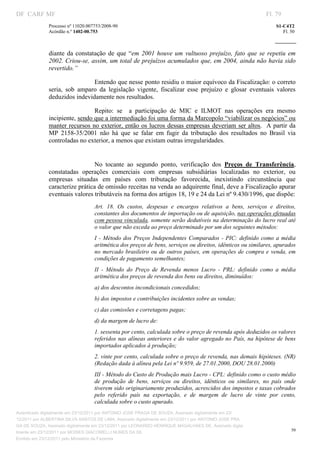 DF CARF MF                                                                                                         Fl. 79
              Processo nº 11020.007753/2008­90                                                                         S1­C4T2 
              Acórdão n.º 1402­00.753                                                                                     Fl. 50 
                                                                                                                
               


              diante  da  constatação  de  que  “em  2001  houve  um  vultuoso  prejuízo,  fato  que  se  repetiu  em 
              2002. Criou­se, assim, um total de prejuízos acumulados que, em 2004, ainda não havia sido 
              revertido.” 

                                Entendo que nesse ponto residiu o maior equívoco da Fiscalização: o correto 
              seria,  sob  amparo  da  legislação  vigente,  fiscalizar  esse  prejuízo  e  glosar  eventuais  valores 
              deduzidos indevidamente nos resultados. 

                                Repito:  se    a  participação  de  MIC  e  ILMOT  nas  operações  era  mesmo 
              incipiente, sendo que a intermediação foi uma forma da Marcopolo “viabilizar os negócios” ou 
              manter recursos no exterior, então os lucros dessas empresas deveriam ser altos.  A partir  da 
              MP  2158­35/2001  não  há  que  se  falar  em  fugir  da  tributação  dos  resultados  no  Brasil  via 
              controladas no exterior, a menos que existam outras irregularidades. 
                                    



                                 No  tocante  ao  segundo  ponto,  verificação  dos  Preços  de  Transferência, 
              constatadas  operações  comerciais  com  empresas  subsidiárias  localizadas  no  exterior,  ou 
              empresas  situadas  em  países  com  tributação  favorecida,  inexistindo  circunstância  que 
              caracterize prática de omissão receitas na venda ao adquirente final, deve a Fiscalização apurar 
              eventuais valores tributáveis na forma dos artigos 18, 19 e 24 da Lei nº 9.430/1996, que dispõe: 
                                   Art.  18.  Os  custos,  despesas  e  encargos  relativos  a  bens,  serviços  e  direitos, 
                                   constantes dos documentos de importação ou de aquisição, nas operações efetuadas 
                                   com pessoa vinculada, somente serão dedutíveis na determinação do lucro real até 
                                   o valor que não exceda ao preço determinado por um dos seguintes métodos: 
                                   I  ­  Método  dos  Preços  Independentes  Comparados  ­  PIC:  definido  como  a  média 
                                   aritmética dos preços de bens, serviços ou direitos, idênticos ou similares, apurados 
                                   no  mercado  brasileiro  ou  de  outros  países,  em  operações  de  compra  e  venda,  em 
                                   condições de pagamento semelhantes; 
                                   II  ­  Método  do  Preço  de  Revenda  menos  Lucro  ­  PRL:  definido  como  a  média 
                                   aritmética dos preços de revenda dos bens ou direitos, diminuídos: 
                                   a) dos descontos incondicionais concedidos; 
                                   b) dos impostos e contribuições incidentes sobre as vendas; 
                                   c) das comissões e corretagens pagas; 
                                   d) da margem de lucro de: 
                                   1. sessenta por cento, calculada sobre o preço de revenda após deduzidos os valores 
                                   referidos  nas  alíneas anteriores e do valor agregado no País, na hipótese de  bens 
                                   importados aplicados à produção; 
                                   2. vinte por cento, calculada sobre o preço de revenda, nas demais hipóteses. (NR) 
                                   (Redação dada à alínea pela Lei nº 9.959, de 27.01.2000, DOU 28.01.2000) 
                                   III ­ Método do Custo de Produção mais Lucro ­ CPL: definido como o custo médio 
                                   de  produção  de  bens,  serviços  ou  direitos,  idênticos  ou  similares,  no  país  onde 
                                   tiverem sido originariamente produzidos, acrescidos dos impostos e taxas cobrados 
                                   pelo  referido  país  na  exportação,  e  de  margem  de  lucro  de  vinte  por  cento, 
                                   calculada sobre o custo apurado. 
Autenticado digitalmente em 23/12/2011 por ANTONIO JOSE PRAGA DE SOUZA, Assinado digitalmente em 23/
12/2011 por ALBERTINA SILVA SANTOS DE LIMA, Assinado digitalmente em 23/12/2011 por ANTONIO JOSE PRA
GA DE SOUZA, Assinado digitalmente em 23/12/2011 por LEONARDO HENRIQUE MAGALHAES DE, Assinado digita
                                                                                                                              50
lmente em 23/12/2011 por MOISES GIACOMELLI NUNES DA SIL
               




Emitido em 23/12/2011 pelo Ministério da Fazenda
 