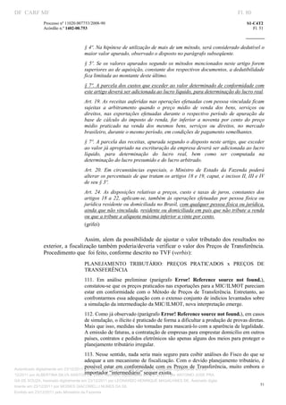 DF CARF MF                                                                                                             Fl. 80
              Processo nº 11020.007753/2008­90                                                                             S1­C4T2 
              Acórdão n.º 1402­00.753                                                                                         Fl. 51 
                                                                                                                    
               


                                   § 4º. Na hipótese de utilização de mais de um método, será considerado dedutível o 
                                   maior valor apurado, observado o disposto no parágrafo subseqüente. 
                                   §  5º.  Se os valores apurados segundo os métodos mencionados neste artigo  forem 
                                   superiores ao de aquisição, constante dos respectivos documentos, a dedutibilidade 
                                   fica limitada ao montante deste último. 
                                   § 7º. A parcela dos custos que exceder ao valor determinado de conformidade com 
                                   este artigo deverá ser adicionada ao lucro líquido, para determinação do lucro real. 
                                   Art. 19. As receitas auferidas nas operações efetuadas com pessoa vinculada ficam 
                                   sujeitas  a  arbitramento  quando  o  preço  médio  de  venda  dos  bens,  serviços  ou 
                                   direitos,  nas  exportações  efetuadas  durante  o  respectivo  período  de  apuração  da 
                                   base  de  cálculo  do  imposto  de  renda,  for  inferior  a  noventa  por  cento  do  preço 
                                   médio  praticado  na  venda  dos  mesmos  bens,  serviços  ou  direitos,  no  mercado 
                                   brasileiro, durante o mesmo período, em condições de pagamento semelhantes. 
                                   § 7º. A parcela das receitas, apurada segundo o disposto neste artigo, que exceder 
                                   ao valor já apropriado na escrituração da empresa deverá ser adicionada ao lucro 
                                   líquido,  para  determinação  do  lucro  real,  bem  como  ser  computada  na 
                                   determinação do lucro presumido e do lucro arbitrado. 
                                   Art.  20.  Em  circunstâncias  especiais,  o  Ministro  de  Estado  da  Fazenda  poderá 
                                   alterar os percentuais de que tratam os artigos 18 e 19, caput, e incisos II, III e IV 
                                   de seu § 3º. 
                                   Art.  24.  As  disposições  relativas  a  preços,  custo  e  taxas  de  juros,  constantes  dos 
                                   artigos  18  a  22,  aplicam­se,  também  às  operações  efetuadas  por  pessoa  física  ou 
                                   jurídica residente ou domiciliada no Brasil, com qualquer pessoa física ou jurídica, 
                                   ainda que não vinculada, residente ou domiciliada em país que não tribute a renda 
                                   ou que a tribute a alíquota máxima inferior a vinte por cento. 
                                   (grifei) 

                                 Assim,  alem  da  possibilidade  de  ajustar  o  valor  tributado  dos  resultados  no 
              exterior, a fiscalização também poderia/deveria verificar o valor dos Preços de Transferência. 
              Procedimento que  foi feito, conforme descrito no TVF (verbis): 
                                   PLANEJAMENTO  TRIBUTÁRIO:  PREÇOS  PRATICADOS  x  PREÇOS  DE 
                                   TRANSFERÊNCIA 
                                   111.  Em  análise  preliminar  (parágrafo  Error!  Reference  source  not  found.), 
                                   constatou­se que os preços praticados nas exportações para a MIC/ILMOT pareciam 
                                   estar  em  conformidade  com  o  Método  de  Preços  de  Transferência.  Entretanto,  ao 
                                   confrontarmos essa adequação com o extenso conjunto de indícios levantados sobre 
                                   a simulação da intermediação da MIC/ILMOT, nova interpretação emerge. 
                                   112. Como já observado (parágrafo Error! Reference source not found.), em casos 
                                   de simulação, o ilícito é praticado de forma a dificultar a produção de provas diretas. 
                                   Mais que isso, medidas são tomadas para mascará­lo com a aparência de legalidade. 
                                   A emissão de faturas, a contratação de empresas para emprestar domicílio em outros 
                                   países, contratos e pedidos eletrônicos são apenas alguns dos meios para proteger o 
                                   planejamento tributário irregular. 
                                       113. Nesse sentido, nada seria mais seguro para coibir análises do Fisco do que se 
                                       adequar a um  mecanismo de fiscalização. Com o devido planejamento tributário, é 
                                       possível  estar  em  conformidade  com  os  Preços  de  Transferência,  muito  embora  o 
Autenticado digitalmente em 23/12/2011 por ANTONIO JOSE PRAGA DE SOUZA, Assinado digitalmente em 23/
                                       importador “intermediário” sequer exista. 
12/2011 por ALBERTINA SILVA SANTOS DE LIMA, Assinado digitalmente em 23/12/2011 por ANTONIO JOSE PRA
GA DE SOUZA, Assinado digitalmente em 23/12/2011 por LEONARDO HENRIQUE MAGALHAES DE, Assinado digita
                                                                                                                                  51
lmente em 23/12/2011 por MOISES GIACOMELLI NUNES DA SIL
               




Emitido em 23/12/2011 pelo Ministério da Fazenda
 