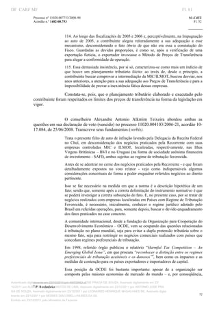 DF CARF MF                                                                                                           Fl. 81
              Processo nº 11020.007753/2008­90                                                                           S1­C4T2 
              Acórdão n.º 1402­00.753                                                                                       Fl. 52 
                                                                                                                  
               


                                   114. Ao longo das fiscalizações de 2005 e 2006 e, perceptivelmente, na Impugnação 
                                   ao  auto  de  2005,  a  contribuinte  alegou  reiteradamente  a  sua  adequação  a  esse 
                                   mecanismo,  desconsiderando  o  fato  óbvio  de  que  não  era  essa  a  constatação  do 
                                   Fisco.  Guardadas  as  devidas  proporções,  é  como  se,  após  a  verificação  de  uma 
                                   exportação  fictícia,  o  exportador  invocasse  o  Método  de  Preços  de  Transferência 
                                   para alegar a conformidade da operação. 
                                   115. Essa demasiada insistência, por si só, caracterizou­se como mais um indício de 
                                   que  houve  um  planejamento  tributário  ilícito:  ao  invés  de,  desde  o  princípio,  a 
                                   contribuinte buscar comprovar a intermediação da MIC/ILMOT, buscou desviar, nos 
                                   anos anteriores, a atenção para a sua adequação aos Preços de Transferência e para a 
                                   impossibilidade de provar a inexistência fática dessas empresas. 

                                Constata­se, pois, que o planejamento tributário  elaborado  e executado  pelo 
              contribuinte foram respeitados os limites dos preços de transferência na forma da legislação em 
              vigor. 
                                    


                               O  conselheiro  Alexandre  Antonio  Alkmim  Teixeira  abordou  ambas  as 
              questões em sua declaração de voto (vencido) no processo 11020.004103/2006­21, acordão 10­
              17.084, de 25/06/2008. Transcrevo seus fundamentos (verbis). 
                                   Trata o presente feito de auto de infração lavrado pela Delegacia da Receita Federal 
                                   no  Chuí,  em  desconsideração  dos  negócios  praticados  pela  Recorrente  com  suas 
                                   empresas  controladas  MIC  e  ILMOT,  localizadas,  respectivamente,  nas  Ilhas 
                                   Virgens Britânicas – BVI e no Uruguai (na forma de sociedade anônima financeira 
                                   de investimento ­ SAFI), ambas sujeitas ao regime de tributação favorecida. 
                                   Antes de se adentrar no cerne dos negócios praticados pela Recorrente ­ e que foram 
                                   detalhadamente  expostos  no  voto  relator  ­  vejo  como  indispensáveis  algumas 
                                   considerações conceituais de forma a poder enquadrar referidos negócios ao direito 
                                   pertinente.  
                                   Isso  se  faz  necessário  na  medida  em  que  a  norma  é  a  descrição  hipotética  de  um 
                                   fato; sendo que, somente após a correta delimitação do instrumento normativo é que 
                                   se poderá investigar a correta subsunção do fato. E, no presente caso, por se tratar de 
                                   negócios realizados com empresas localizadas em Países com Regime de Tributação 
                                   Favorecida,  é  necessário,  inicialmente,  conhecer  o  regime  jurídico  adotado  pelo 
                                   Brasil em referidas operações, para, somente depois, buscar o devido enquadramento 
                                   dos fatos praticados no caso concreto.  
                                   A comunidade internacional, desde a fundação da Organização para Cooperação do 
                                   Desenvolvimento Econômico – OCDE, vem se ocupando das questões relacionadas 
                                   à tributação no plano mundial, seja para evitar a dupla pretensão tributária sobre o 
                                   mesmo  fato,  seja para restringir os  negócios comerciais realizados  com  países  que 
                                   concedam regimes preferenciais de tributação.  
                                   Em  1998,  referido  órgão  publicou  o  relatório  “Harmful  Tax  Competition  –  An 
                                   Emerging Global Issue”, em que procura “reconhecer a distinção entre os regimes 
                                   preferenciais de  tributação aceitáveis e os danosos”4, bem como os impactos e  as 
                                   medidas de contenção para os países exportadores e importadores de capital.  
                                   Essa  posição  da  OCDE  foi  bastante  importante:  apesar  de  a  organização  ser 
                                   composta  pelas  maiores  economias  de  mercado  do  mundo  –  e,  por  conseqüência, 

                                                                           
                                                                           
Autenticado digitalmente em 23/12/2011 por ANTONIO JOSE PRAGA DE SOUZA, Assinado digitalmente em 23/
                 4
                    P. 8 relatório 
12/2011 por ALBERTINA SILVA SANTOS DE LIMA, Assinado digitalmente em 23/12/2011 por ANTONIO JOSE PRA
GA DE SOUZA, Assinado digitalmente em 23/12/2011 por LEONARDO HENRIQUE MAGALHAES DE, Assinado digita
                                                                                                                                52
lmente em 23/12/2011 por MOISES GIACOMELLI NUNES DA SIL
               




Emitido em 23/12/2011 pelo Ministério da Fazenda
 