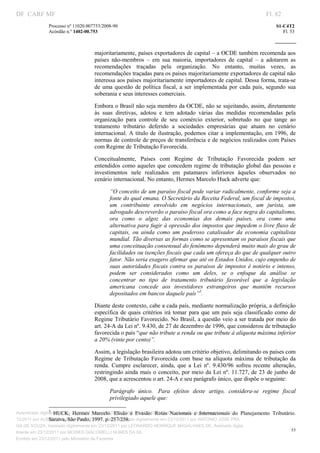 DF CARF MF                                                                                                                         Fl. 82
              Processo nº 11020.007753/2008­90                                                                                         S1­C4T2 
              Acórdão n.º 1402­00.753                                                                                                     Fl. 53 
                                                                                                                                
               


                                               majoritariamente, países exportadores de capital – a OCDE também recomenda aos 
                                               países  não­membros  –  em  sua  maioria,  importadores  de  capital  –  a  adotarem  as 
                                               recomendações  traçadas  pela  organização.  No  entanto,  muitas  vezes,  as 
                                               recomendações traçadas para os países majoritariamente exportadores de capital não 
                                               interessa aos países majoritariamente importadores de capital. Dessa forma, trata­se 
                                               de  uma  questão  de  política  fiscal,  a  ser  implementada  por  cada  país,  segundo  sua 
                                               soberania e seus interesses comerciais. 

                                               Embora o Brasil não seja membro da OCDE, não se sujeitando, assim, diretamente 
                                               às  suas  diretivas,  adotou  e  tem  adotado  várias  das  medidas  recomendadas  pela 
                                               organização  para  controle  de  seu  comércio  exterior,  sobretudo  no  que  tange  ao 
                                               tratamento  tributário  deferido  a  sociedades  empresárias  que  atuam  no  cenário 
                                               internacional.  A  título  de  ilustração,  podemos  citar  a  implementação, em  1996,  de 
                                               normas de controle de preços de transferência e de negócios realizados com Países 
                                               com Regime de Tributação Favorecida. 

                                               Conceitualmente,  Países  com  Regime  de  Tributação  Favorecida  podem  ser 
                                               entendidos  como  aqueles que  concedem  regime  de tributação  global das  pessoas  e 
                                               investimentos  nele  realizados  em  patamares  inferiores  àqueles  observados  no 
                                               cenário internacional. No entanto, Hermes Marcelo Huck adverte que: 

                                                          “O conceito de um paraíso fiscal pode variar radicalmente, conforme seja a 
                                                          fonte do qual emana. O Secretário da Receita Federal, um fiscal de impostos, 
                                                          um  contribuinte  envolvido  em  negócios  internacionais,  um  jurista,  um 
                                                          advogado descreverão o paraíso fiscal ora como a face negra do capitalismo, 
                                                          ora  como  o  algoz  das  economias  dos  demais  países,  ora  como  uma 
                                                          alternativa para fugir à opressão dos impostos que impedem o livre fluxo de 
                                                          capitais,  ou  ainda  como  um  poderoso  catalisador  da  economia  capitalista 
                                                          mundial. Tão diversas as formas como se apresentam os paraísos fiscais que 
                                                          uma conceituação consensual do fenômeno dependerá muito mais do grau de 
                                                          facilidades ou isenções fiscais que cada um ofereça do que de qualquer outro 
                                                          fator. Não seria exagero afirmar que até os Estados Unidos, cujo empenho de 
                                                          suas  autoridades  fiscais  contra  os paraísos de impostos  é notório  e  intenso, 
                                                          podem  ser  considerados  como  um  deles,  se  o  enfoque  da  análise  se 
                                                          concentrar  no  tipo  de  tratamento  tributário  favorável  que  a  legislação 
                                                          americana  concede  aos  investidores  estrangeiros  que  mantêm  recursos 
                                                          depositados em bancos daquele país”5.  

                                               Diante deste contexto, cabe a cada país, mediante normalização própria, a definição 
                                               específica  de  quais  critérios  irá  tomar  para  que  um  país  seja  classificado  como  de 
                                               Regime Tributário Favorecido. No Brasil, a questão veio a ser tratada por meio do 
                                               art. 24­A da Lei nº. 9.430, de 27 de dezembro de 1996, que considerou de tributação 
                                               favorecida o país “que não tribute a renda ou que tribute à alíquota máxima inferior 
                                               a 20% (vinte por cento)”. 

                                               Assim, a legislação brasileira adotou um critério objetivo, delimitando os países com 
                                               Regime  de  Tributação  Favorecida  com  base  na  alíquota  máxima  de  tributação  da 
                                               renda.  Cumpre  esclarecer,  ainda,  que  a  Lei  nº.  9.430/96  sofreu  recente  alteração, 
                                               restringindo ainda mais o conceito, por meio da Lei nº. 11.727, de 23 de junho  de 
                                               2008, que a acrescentou o art. 24­A e seu parágrafo único, que dispõe o seguinte: 

                                                          Parágrafo  único.   Para  efeitos  deste  artigo,  considera­se  regime  fiscal 
                                                          privilegiado aquele que:  
                                                                        
                                                                        
                 5
Autenticado digitalmente em 23/12/2011 por ANTONIO JOSE PRAGA DE SOUZA, Assinado e  Internacionais  do  Planejamento 
                     HUCK,  Hermes  Marcelo.  Elisão  e  Evasão:  Rotas  Nacionais  digitalmente em 23/                              Tributário. 
                 Saraiva, São Paulo, 1997. p. 257/258. 
12/2011 por ALBERTINA SILVA SANTOS DE LIMA, Assinado digitalmente em 23/12/2011 por ANTONIO JOSE PRA
GA DE SOUZA, Assinado digitalmente em 23/12/2011 por LEONARDO HENRIQUE MAGALHAES DE, Assinado digita
                                                                                                                                              53
lmente em 23/12/2011 por MOISES GIACOMELLI NUNES DA SIL
               




Emitido em 23/12/2011 pelo Ministério da Fazenda
 