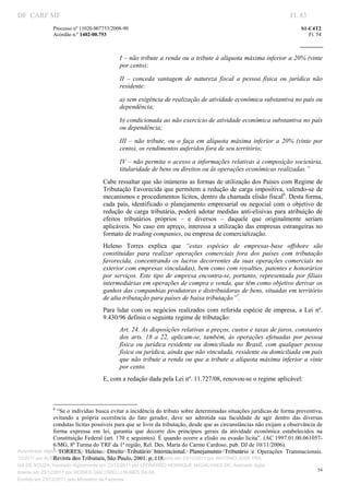 DF CARF MF                                                                                                                     Fl. 83
                Processo nº 11020.007753/2008­90                                                                                   S1­C4T2 
                Acórdão n.º 1402­00.753                                                                                               Fl. 54 
                                                                                                                            
                 


                                              I – não tribute a renda ou a tribute à alíquota máxima inferior a 20% (vinte 
                                              por cento);  

                                              II  –  conceda  vantagem  de  natureza  fiscal  a  pessoa  física  ou  jurídica  não 
                                              residente:  

                                              a) sem exigência de realização de atividade econômica substantiva no país ou 
                                              dependência;  

                                              b) condicionada ao não exercício de atividade econômica substantiva no país 
                                              ou dependência;  

                                              III  –  não  tribute,  ou  o  faça  em  alíquota  máxima  inferior  a  20%  (vinte  por 
                                              cento), os rendimentos auferidos fora de seu território;  

                                              IV – não permita o acesso a informações relativas à composição societária, 
                                              titularidade de bens ou direitos ou às operações econômicas realizadas.”  
                                       Cabe ressaltar que são inúmeras as formas de utilização dos Países com Regime de 
                                       Tributação  Favorecida que permitem a redução de carga impositiva, valendo­se  de 
                                       mecanismos e procedimentos lícitos, dentro da chamada elisão fiscal6. Desta forma, 
                                       cada  país,  identificado  o  planejamento  empresarial  ou  negocial  com  o  objetivo  de 
                                       redução  de  carga  tributária,  poderá  adotar  medidas  anti­elisivas  para  atribuição  de 
                                       efeitos  tributários  próprios  –  e  diversos  –  daquele  que  originalmente  seriam 
                                       aplicáveis.  No  caso  em apreço, interessa a  utilização  das  empresas  estrangeiras  no 
                                       formato de trading companies, ou empresa de comercialização. 
                                       Heleno  Torres  explica  que  “estas  espécies  de  empresas­base  offshore  são 
                                       constituídas  para  realizar  operações  comerciais  fora  dos  países  com  tributação 
                                       favorecida,  concentrando  os  lucros  decorrentes  da  suas  operações  comerciais  no 
                                       exterior com empresas vinculadas), bem como com royalties, patentes e honorários 
                                       por  serviços.  Este  tipo  de  empresa  encontra­se,  portanto,  representada  por  filiais 
                                       intermediárias em operações de compra e venda, que têm como objetivo derivar os 
                                       ganhos das companhias produtoras e distribuidoras de bens, situadas em território 
                                       de alta tributação para países de baixa tributação”7.  
                                       Para  lidar  com  os  negócios  realizados  com  referida  espécie  de  empresa,  a  Lei  nº. 
                                       9.430/96 definiu o seguinte regime de tributação: 
                                              Art. 24. As disposições relativas a preços, custos e taxas de juros, constantes 
                                              dos  arts.  18  a  22,  aplicam­se,  também,  às  operações  efetuadas  por  pessoa 
                                              física  ou  jurídica  residente  ou  domiciliada  no  Brasil,  com  qualquer  pessoa 
                                              física ou jurídica, ainda que não vinculada, residente ou domiciliada em país 
                                              que não tribute a renda ou que a tribute a alíquota máxima inferior  a  vinte 
                                              por cento. 
                                       E, com a redação dada pela Lei nº. 11.727/08, renovou­se o regime aplicável: 


                                                                           
                                                                           
                 6
                   “Se o indivíduo busca evitar a incidência do tributo sobre determinadas situações jurídicas de forma preventiva, 
                 evitando  a  própria  ocorrência  do  fato  gerador,  deve  ser  admitida  sua  faculdade  de  agir  dentro  das  diversas 
                 condutas lícitas possíveis para que se livre da tributação, desde que as circunstâncias não exijam a observância de 
                 forma  expressa  em  lei,  garantia  que  decorre  dos  princípios  gerais  da  atividade  econômica  estabelecidos  na 
                 Constituição Federal (art. 170 e seguintes). É quando ocorre a elisão ou evasão lícita”. (AC 1997.01.00.061057­
                 6/MG, 8ª Turma do TRF da 1ª região, Rel. Des. Maria do Carmo Cardoso, pub. DJ de 10/11/2006). 
                 7
Autenticado digitalmente em 23/12/2011 por ANTONIO JOSE PRAGA DE SOUZA,Planejamento  Tributário  e  Operações  Transnacionais. 
                    TORRES,  Heleno.  Direito  Tributário  Internacional.  Assinado digitalmente em 23/
                 Revista dos Tribunais, São Paulo, 2001. p. 118. 
12/2011 por ALBERTINA SILVA SANTOS DE LIMA, Assinado digitalmente em 23/12/2011 por ANTONIO JOSE PRA
GA DE SOUZA, Assinado digitalmente em 23/12/2011 por LEONARDO HENRIQUE MAGALHAES DE, Assinado digita
                                                                                                                                          54
lmente em 23/12/2011 por MOISES GIACOMELLI NUNES DA SIL
                 




Emitido em 23/12/2011 pelo Ministério da Fazenda
 