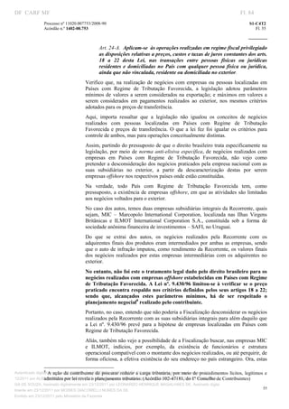 DF CARF MF                                                                                                                            Fl. 84
                Processo nº 11020.007753/2008­90                                                                                          S1­C4T2 
                Acórdão n.º 1402­00.753                                                                                                      Fl. 55 
                                                                                                                                   
                 


                                                            Art. 24­A.  Aplicam­se  às operações realizadas em regime fiscal privilegiado 
                                                            as disposições relativas a preços, custos e taxas de juros constantes dos arts. 
                                                            18  a  22  desta  Lei,  nas  transações  entre  pessoas  físicas  ou  jurídicas 
                                                            residentes  e  domiciliadas  no  País  com  qualquer  pessoa  física  ou  jurídica, 
                                                            ainda que não vinculada, residente ou domiciliada no exterior. 
                                                 Verifico  que,  na  realização  de  negócios  com  empresas  ou  pessoas  localizadas  em 
                                                 Países  com  Regime  de  Tributação  Favorecida,  a  legislação  adotou  parâmetros 
                                                 mínimos  de  valores  a  serem  considerados na  exportação;  e  máximos  em  valores  a 
                                                 serem  considerados  em  pagamentos  realizados  ao  exterior,  nos  mesmos  critérios 
                                                 adotados para os preços de transferência.  
                                                 Aqui,  importa  ressaltar  que  a  legislação  não  igualou  os  conceitos  de  negócios 
                                                 realizados  com  pessoas  localizadas  em  Países  com  Regime  de  Tributação 
                                                 Favorecida  e  preços  de  transferência.  O  que  a  lei  fez  foi  igualar  os  critérios  para 
                                                 controle de ambos, mas para operações conceitualmente distintas.  
                                                 Assim, partindo do pressuposto de que o direito brasileiro trata especificamente na 
                                                 legislação,  por  meio  de  norma  anti­elisiva  específica,  de  negócios  realizados  com 
                                                 empresas  em  Países  com  Regime  de  Tributação  Favorecida,  não  vejo  como 
                                                 pretender a desconsideração dos negócios praticados pela empresa nacional com as 
                                                 suas  subsidiárias  no  exterior,  a  partir  da  descaracterização  destas  por  serem 
                                                 empresas offshore nos respectivos países onde estão constituídas.  
                                                 Na  verdade,  todo  País  com  Regime  de  Tributação  Favorecida  tem,  como 
                                                 pressuposto, a  existência de empresas offshore, em que as atividades são limitadas 
                                                 aos negócios voltados para o exterior.  
                                                 No caso dos autos, temos duas empresas subsidiárias integrais da Recorrente, quais 
                                                 sejam,  MIC  –  Marcopolo  International  Corporation,  localizada  nas  Ilhas  Virgens 
                                                 Britânicas  e  ILMOT  International  Corporation  S.A.,  constituída  sob  a  forma  de 
                                                 sociedade anônima financeira de investimentos – SAFI, no Uruguai. 
                                                 Do  que  se  extrai  dos  autos,  os  negócios  realizados  pela  Recorrente  com  os 
                                                 adquirentes  finais  dos  produtos  eram  intermediados  por ambas  as  empresas,  sendo 
                                                 que o  auto  de infração imputou, como rendimento da Recorrente, os valores finais 
                                                 dos  negócios  realizados  por  estas  empresas  intermediárias  com  os  adquirentes  no 
                                                 exterior.  
                                                 No entanto, não foi este o tratamento legal dado pelo direito brasileiro para os 
                                                 negócios realizados com empresas offshore estabelecidas em Países com Regime 
                                                 de  Tributação  Favorecida.  A Lei  nº.  9.430/96  limitou­se à  verificar  se  o  preço 
                                                 praticado  encontra respaldo nos critérios definidos pelos seus artigos 18  a 22; 
                                                 sendo  que,  alcançados  estes  parâmetros  mínimos,  há  de  ser  respeitado  o 
                                                 planejamento negocial8 realizado pelo contribuinte. 
                                                 Portanto, no caso, entendo que não poderia a Fiscalização desconsiderar os negócios 
                                                 realizados pela Recorrente com as suas subsidiárias integrais para além daquilo que 
                                                 a  Lei  nº.  9.430/96  prevê  para  a  hipótese  de  empresas  localizadas  em  Países  com 
                                                 Regime de Tributação Favorecida.  
                                                 Aliás, também não vejo a possibilidade de a Fiscalização buscar, nas empresas MIC 
                                                 e  ILMOT,  indícios,  por  exemplo,  da  existência  de  funcionários  e  estrutura 
                                                 operacional compatível com o montante dos negócios realizados, ou até perquirir, de 
                                                 forma oficiosa, a efetiva existência do seu endereço no país estrangeiro. Ora, estas 
                                                                          
                                                                          
                 8
Autenticado digitalmente emda  contribuinte  de  procurar  reduzir  a  carga  tributária,  por  meio  de  procedimentos  lícitos,  legítimos  e 
                     A  ação  23/12/2011 por ANTONIO JOSE PRAGA DE SOUZA, Assinado digitalmente em 23/
                 admitidos por lei revela o planejamento tributário. (Acórdão 102­47181, do 1º Conselho de Contribuintes) 
12/2011 por ALBERTINA SILVA SANTOS DE LIMA, Assinado digitalmente em 23/12/2011 por ANTONIO JOSE PRA
GA DE SOUZA, Assinado digitalmente em 23/12/2011 por LEONARDO HENRIQUE MAGALHAES DE, Assinado digita
                                                                                                                                            55
lmente em 23/12/2011 por MOISES GIACOMELLI NUNES DA SIL
                 




Emitido em 23/12/2011 pelo Ministério da Fazenda
 