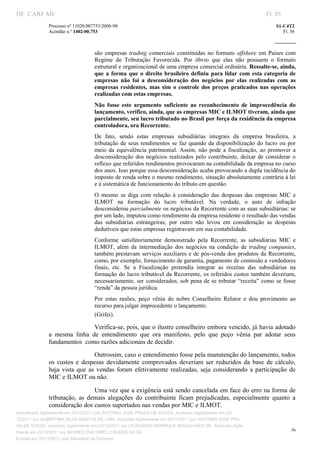 DF CARF MF                                                                                                          Fl. 85
              Processo nº 11020.007753/2008­90                                                                          S1­C4T2 
              Acórdão n.º 1402­00.753                                                                                      Fl. 56 
                                                                                                                 
               


                                   são  empresas  trading  comerciais  constituídas  no  formato  offshore  em  Países  com 
                                   Regime  de  Tributação  Favorecida.  Por  óbvio  que  elas  não  possuem  o  formato 
                                   estrutural e organizacional de uma empresa comercial ordinária. Ressalte­se, ainda, 
                                   que  a  forma  que  o  direito  brasileiro  definiu  para  lidar  com  esta  categoria  de 
                                   empresas  não  foi  a  desconsideração  dos  negócios  por  elas  realizadas  com  as 
                                   empresas  residentes,  mas  sim  o  controle  dos  preços  praticados  nas  operações 
                                   realizadas com estas empresas.  
                                   Não  fosse  este  argumento  suficiente  ao  reconhecimento  de  improcedência  do 
                                   lançamento, verifico, ainda, que as empresas MIC e ILMOT tiveram, ainda que 
                                   parcialmente, seu lucro tributado no Brasil por força da residência da empresa 
                                   controladora, ora Recorrente.  
                                   De  fato,  sendo  estas  empresas  subsidiárias  integrais  da  empresa  brasileira,  a 
                                   tributação  de  seus  rendimentos  se  faz  quando  da  disponibilização  do  lucro  ou  por 
                                   meio  da  equivalência  patrimonial.  Assim,  não  pode  a  fiscalização,  ao  promover  a 
                                   desconsideração  dos  negócios  realizados  pelo  contribuinte,  deixar  de  considerar  o 
                                   reflexo que referidos rendimentos provocaram na contabilidade da empresa no curso 
                                   dos anos. Isso porque essa desconsideração acaba provocando a dupla incidência do 
                                   imposto de renda sobre o mesmo rendimento, situação absolutamente contrária à lei 
                                   e à sistemática de funcionamento do tributo em questão. 
                                   O  mesmo  se  diga  com  relação  à  consideração  das  despesas  das  empresas  MIC  e 
                                   ILMOT  na  formação  do  lucro  tributável.  Na  verdade,  o  auto  de  infração 
                                   desconsiderou parcialmente os negócios da Recorrente com as suas subsidiárias: se 
                                   por um lado, imputou como rendimento da empresa residente o resultado das vendas 
                                   das  subsidiárias  estrangeiras;  por  outro  não  levou  em  consideração  as  despesas 
                                   dedutíveis que estas empresas registravam em sua contabilidade.  
                                   Conforme  satisfatoriamente  demonstrado  pela  Recorrente,  as  subsidiárias  MIC  e 
                                   ILMOT,  além  da  intermediação  dos  negócios  na  condição  de  trading  companies, 
                                   também  prestavam  serviços  auxiliares  e de  pós­venda dos  produtos  da  Recorrente, 
                                   como, por exemplo, fornecimento de garantia, pagamento de comissão a vendedores 
                                   finais,  etc.  Se  a  Fiscalização  pretendia  integrar  as  receitas  das  subsidiárias  na 
                                   formação  do  lucro  tributável  da  Recorrente,  os referidos  custos  também  deveriam, 
                                   necessariamente,  ser  considerados, sob  pena de se tributar  “receita”  como  se fosse 
                                   “renda” da pessoa jurídica.  
                                   Por  estas  razões,  peço  vênia  do  nobre  Conselheiro  Relator  e  dou  provimento  ao 
                                   recurso para julgar improcedente o lançamento.  
                                   (Grifei). 

                                Verifica­se, pois, que o ilustre conselheiro embora vencido, já havia adotado 
              a  mesma  linha  de  entendimento  que  ora  manifesto,  pelo  que  peço  vênia  par  adotar  seus 
              fundamentos  como razões adicionais de decidir. 
                                  Outrossim, caso o entendimento fosse pela manutenção do lançamento, todos 
              os  custos  e  despesas  devidamente  comprovados  deveriam  ser  reduzidos  da  base  de  cálculo, 
              haja  vista  que  as  vendas  foram  efetivamente  realizadas,  seja  considerando  a  participação  de 
              MIC e ILMOT ou não. 

                                 Uma vez que a exigência está sendo cancelada em face do erro na forma de 
              tributação,  as  demais  alegações  do  contribuinte  ficam  prejudicadas,  especialmente  quanto  a 
              consideração dos custos suportados nas vendas por MIC e ILMOT. 
Autenticado digitalmente em 23/12/2011 por ANTONIO JOSE PRAGA DE SOUZA, Assinado digitalmente em 23/
12/2011 por ALBERTINA SILVA SANTOS DE LIMA, Assinado digitalmente em 23/12/2011 por ANTONIO JOSE PRA
GA DE SOUZA, Assinado digitalmente em 23/12/2011 por LEONARDO HENRIQUE MAGALHAES DE, Assinado digita
                                                                                                                               56
lmente em 23/12/2011 por MOISES GIACOMELLI NUNES DA SIL
               




Emitido em 23/12/2011 pelo Ministério da Fazenda
 