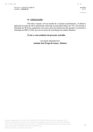 DF CARF MF                                                                                                 Fl. 86
              Processo nº 11020.007753/2008­90                                                                 S1­C4T2 
              Acórdão n.º 1402­00.753                                                                             Fl. 57 
                                                                                                        
               


                                    

                                   II ­ CONCLUSÃO 

                               Por todo o exposto, voto no sentido de: i) rejeitar as preliminares,  ii) afastar a 
              aplicação da multa de oficio qualificada, reduzindo ao percentual básico de 75%; iii) cancelar a 
              tributação do IR­Fonte, pagamento sem causa, pela inocorrência do fato gerador; iv) cancelar a 
              tributação do IRPJ e CSLL por erro na forma de constituição do crédito tributário. 

                                   É este o voto condutor do presente Acórdão. 
                                                                     
                                                    (assinado digitalmente) 
                                             Antônio José Praga de Souza ­ Relator 




Autenticado digitalmente em 23/12/2011 por ANTONIO JOSE PRAGA DE SOUZA, Assinado digitalmente em 23/
12/2011 por ALBERTINA SILVA SANTOS DE LIMA, Assinado digitalmente em 23/12/2011 por ANTONIO JOSE PRA
GA DE SOUZA, Assinado digitalmente em 23/12/2011 por LEONARDO HENRIQUE MAGALHAES DE, Assinado digita
                                                                                                                      57
lmente em 23/12/2011 por MOISES GIACOMELLI NUNES DA SIL
               




Emitido em 23/12/2011 pelo Ministério da Fazenda
 