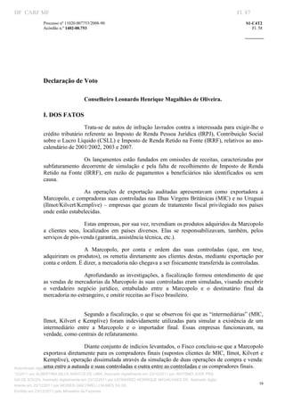 DF CARF MF                                                                                                  Fl. 87
              Processo nº 11020.007753/2008­90                                                                  S1­C4T2 
              Acórdão n.º 1402­00.753                                                                              Fl. 58 
                                                                                                         
               
                                                                     




                        
                        



                                    




              Declaração de Voto           




                                   Conselheiro Leonardo Henrique Magalhães de Oliveira. 

              I. DOS FATOS 
                                  Trata­se de autos de infração lavrados contra a interessada para exigir­lhe o 
              crédito  tributário  referente  ao  Imposto  de  Renda  Pessoa  Jurídica  (IRPJ),  Contribuição  Social 
              sobre o Lucro Líquido (CSLL) e Imposto de Renda Retido na Fonte (IRRF), relativos ao ano­
              calendário de 2001/2002, 2003 e 2007. 

                                 Os  lançamentos  estão  fundados  em  omissões  de  receitas,  caracterizadas  por 
              subfaturamento  decorrente  de  simulação  e  pela  falta  de  recolhimento  de  Imposto  de  Renda 
              Retido  na  Fonte  (IRRF),  em  razão  de  pagamentos  a  beneficiários  não  identificados  ou  sem 
              causa. 

                               As  operações  de  exportação  auditadas  apresentavam  como  exportadora  a 
              Marcopolo, e compradoras suas controladas nas Ilhas Virgens Britânicas (MIC) e no Uruguai 
              (Ilmot/Kilvert/Kemplive)  –  empresas  que  gozam  de  tratamento  fiscal  privilegiado  nos  países 
              onde estão estabelecidas. 

                                   Estas empresas, por sua vez, revendiam os produtos adquiridos da Marcopolo 
              a  clientes  seus,  localizados  em  países  diversos.  Elas  se  responsabilizavam,  também,  pelos 
              serviços de pós­venda (garantia, assistência técnica, etc.). 

                                A  Marcopolo,  por  conta  e  ordem  das  suas  controladas  (que,  em  tese, 
              adquiriram  os produtos), os  remetia diretamente  aos clientes destas, mediante exportação  por 
              conta e ordem. É dizer, a mercadoria não chegava a ser fisicamente transferida às controladas. 

                               Aprofundando  as  investigações,  a  fiscalização  formou  entendimento  de  que 
              as vendas de mercadorias da Marcopolo às suas controladas eram simuladas, visando encobrir 
              o  verdadeiro  negócio  jurídico,  entabulado  entre  a  Marcopolo  e  o  destinatário  final  da 
              mercadoria no estrangeiro, e omitir receitas ao Fisco brasileiro. 
                                    




                                  Segundo a fiscalização, o que se observou foi que as “intermediárias” (MIC, 
              Ilmot,  Kilvert  e  Kemplive)  foram  indevidamente  utilizadas  para  simular  a  existência  de  um 
              intermediário  entre  a  Marcopolo  e  o  importador  final.  Essas  empresas  funcionavam,  na 
              verdade, como centrais de refaturamento.  

                                       Diante conjunto de indícios levantados, o Fisco concluiu­se que a Marcopolo 
                 exportava diretamente para os compradores finais (supostos clientes de MIC, Ilmot, Kilvert e 
                 Kemplive), operação dissimulada através da simulação de duas operações de compra e venda: 
                 uma entre a autuada e suas controladas e outra entre as controladas e os compradores finais. 
Autenticado digitalmente em 23/12/2011 por ANTONIO JOSE PRAGA DE SOUZA, Assinado digitalmente em 23/
12/2011 por ALBERTINA SILVA SANTOS DE LIMA, Assinado digitalmente em 23/12/2011 por ANTONIO JOSE PRA
GA DE SOUZA, Assinado digitalmente em 23/12/2011 por LEONARDO HENRIQUE MAGALHAES DE, Assinado digita
                                                                                                                       58
lmente em 23/12/2011 por MOISES GIACOMELLI NUNES DA SIL
               




Emitido em 23/12/2011 pelo Ministério da Fazenda
 