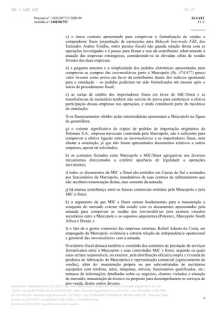 DF CARF MF                                                                                                          Fl. 35
              Processo nº 11020.007753/2008­90                                                                          S1­C4T2 
              Acórdão n.º 1402­00.753                                                                                       Fl. 6 
                                                                                                                 
               


                                   c)  o  único  contrato  apresentado  para  comprovar  a  formalização  de  vendas  a 
                                   compradores  finais  (exportação  de  carrocerias  para  Bidayah  Intertrade  FZE,  dos 
                                   Emirados  Árabes  Unidos,  outro  paraíso  fiscal)  não  guarda  relação  direta  com  as 
                                   operações investigadas e é pouco para firmar a tese da contribuinte relativamente à 
                                   atuação  das  empresas  estrangeiras,  considerando­se  as  elevadas  cifras  de  vendas 
                                   formais das duas empresas; 
                                   d)  a  pequena  amostra  e  a  simplicidade  dos  pedidos  eletrônicos  apresentados  para 
                                   comprovar  as  compras  das  intermediárias  junto à  Marcopolo  (fls.  474/477)  pouco 
                                   valor  tiveram  como  prova  em  favor  da  contribuinte  diante  dos  indícios  apontando 
                                   para  a  simulação  –  os  pedidos  poderiam  ter  sido  formalizados  até  mesmo  após  o 
                                   início do procedimento fiscal; 
                                   e)  as  cartas  de  crédito  dos  importadores  finais  em  favor  de  MIC/Ilmot  e  as 
                                   transferências de numerário também não servem de prova para estabelecer a efetiva 
                                   participação dessas empresas  nas  operações, e ainda constituem  parte  da  mecânica 
                                   da simulação; 
                                   f) os financiamentos obtidos pelas intermediárias apresentam a Marcopolo na figura 
                                   de garantidora; 
                                   g)  o  volume  significativo  de  cópias  de  pedidos  de  importação  originários  da 
                                   Polomex S.A., empresa mexicana controlada pela Marcopolo, não é suficiente para 
                                   comprovar  a  efetiva  ligação  entre  as  intermediárias  e  os  importadores  finais,  nem 
                                   afastar  a  simulação,  já  que  não  foram  apresentados  documentos  relativos  a  outras 
                                   empresas, apesar de solicitados; 
                                   h)  os  contratos  firmados  entre  Marcopolo  e  MIC/Ilmot  agregam­se  aos  diversos 
                                   mecanismos  direcionados  a  conferir  aparência  de  legalidade  a  operações 
                                   inexistentes; 
                                   i) todos os documentos da MIC e Ilmot são emitidos em Caxias do Sul e assinados 
                                   por funcionários  da Marcopolo, mandatários de suas centrais de refaturamento que 
                                   não recebem remuneração destas, mas somente da autuada; 
                                   j) há imensa semelhança entre as faturas comerciais emitidas pela Marcopolo e pela 
                                   MIC e Ilmot; 
                                   k)  o  argumento  de  que  MIC  e  Ilmot  seriam  fundamentais  para  a  manutenção  e 
                                   conquista  do  mercado  externo  não  condiz  com  os  documentos  apresentados  pela 
                                   autuada  para  comprovar  as  vendas  das  intermediárias  pois  existem  vínculos 
                                   societários entre a Marcopolo e os supostos adquirentes (Polomex, Marcopolo South 
                                   Africa e Brasa); e 
                                   l) o fato de o gestor comercial das empresas externas, Rafael Adauto da Costa, ser 
                                   empregado da Marcopolo evidencia a estreita relação de independência operacional 
                                   e gerencial das intermediárias com a autuada. 
                                   O relatório fiscal destaca também o conteúdo dos contratos de prestação de serviços 
                                   formalizados entre a Marcopolo e suas controladas MIC e Ilmot, segundo os  quais 
                                   estas seriam responsáveis, no exterior, pela distribuição oficial (compra e revenda de 
                                   produtos de fabricação da Marcopolo) e representação comercial (agenciamento de 
                                   vendas),  além  de:  manutenção  própria  ou  por  subcontratados  de  escritórios 
                                   equipados  com  telefone,  telex,  máquinas,  móveis,  funcionários  qualificados,  etc.; 
                                   remessa de  informações detalhadas sobre os negócios, clientes visitados e  situação 
                                   de mercado; manutenção de técnico ou preposto para desempenharem os serviços de 
                                   pós­venda; dentre outros deveres. 
Autenticado digitalmente em 23/12/2011 por ANTONIO JOSE PRAGA DE SOUZA, Assinado digitalmente em 23/
12/2011 por ALBERTINA SILVA SANTOS DE LIMA, Assinado digitalmente em 23/12/2011 por ANTONIO JOSE PRA
GA DE SOUZA, Assinado digitalmente em 23/12/2011 por LEONARDO HENRIQUE MAGALHAES DE, Assinado digita
                                                                                                                                6
lmente em 23/12/2011 por MOISES GIACOMELLI NUNES DA SIL
               




Emitido em 23/12/2011 pelo Ministério da Fazenda
 