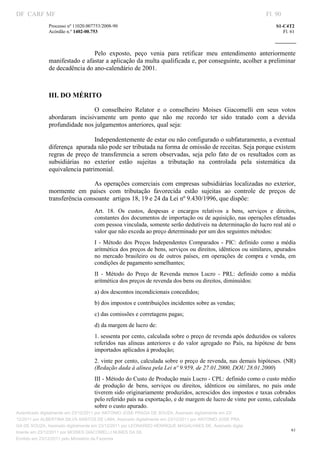DF CARF MF                                                                                                            Fl. 90
              Processo nº 11020.007753/2008­90                                                                            S1­C4T2 
              Acórdão n.º 1402­00.753                                                                                        Fl. 61 
                                                                                                                   
               


                               Pelo  exposto,  peço  venia  para  retificar  meu  entendimento  anteriormente 
              manifestado e afastar a aplicação da multa qualificada e, por conseguinte, acolher a preliminar 
              de decadência do ano­calendário de 2001. 
                                    

              III. DO MÉRITO 

                               O  conselheiro  Relator  e  o  conselheiro  Moises  Giacomelli  em  seus  votos 
              abordaram  incisivamente  um  ponto  que  não  me  recordo  ter  sido  tratado  com  a  devida 
              profundidade nos julgamentos anteriores, qual seja: 

                                  Independentemente de estar ou não configurado o subfaturamento, a eventual 
              diferença  apurada não pode ser tributada na forma de omissão de receitas. Seja porque existem 
              regras  de  preço  de  transferencia  a  serem  observadas,  seja  pelo  fato  de  os  resultados  com  as 
              subsidiárias  no  exterior  estão  sujeitas  a  tributação  na  controlada  pela  sistemática  da 
              equivalencia patrimonial. 

                                As operações comerciais com empresas subsidiárias localizadas no exterior, 
              mormente  em  países  com  tributação  favorecida  estão  sujeitas  ao  controle  de  preços  de 
              transferência consoante  artigos 18, 19 e 24 da Lei nº 9.430/1996, que dispõe: 
                                   Art.  18.  Os  custos,  despesas  e  encargos  relativos  a  bens,  serviços  e  direitos, 
                                   constantes dos documentos de importação ou de aquisição, nas operações efetuadas 
                                   com pessoa vinculada, somente serão dedutíveis na determinação do lucro real até o 
                                   valor que não exceda ao preço determinado por um dos seguintes métodos: 
                                   I  ­  Método  dos  Preços  Independentes  Comparados  ­  PIC:  definido  como  a  média 
                                   aritmética dos preços de bens, serviços ou direitos, idênticos ou similares, apurados 
                                   no  mercado  brasileiro  ou  de  outros  países,  em  operações  de  compra  e  venda,  em 
                                   condições de pagamento semelhantes; 
                                   II  ­  Método  do  Preço  de  Revenda  menos  Lucro  ­  PRL:  definido  como  a  média 
                                   aritmética dos preços de revenda dos bens ou direitos, diminuídos: 
                                   a) dos descontos incondicionais concedidos; 
                                   b) dos impostos e contribuições incidentes sobre as vendas; 
                                   c) das comissões e corretagens pagas; 
                                   d) da margem de lucro de: 
                                   1. sessenta por cento, calculada sobre o preço de revenda após deduzidos os valores 
                                   referidos  nas  alíneas  anteriores  e  do  valor  agregado  no  País,  na  hipótese  de  bens 
                                   importados aplicados à produção; 
                                   2. vinte por cento, calculada sobre o preço de revenda, nas demais hipóteses. (NR) 
                                   (Redação dada à alínea pela Lei nº 9.959, de 27.01.2000, DOU 28.01.2000) 
                                   III ­ Método do Custo de Produção mais Lucro ­ CPL: definido como o custo médio 
                                   de  produção  de  bens,  serviços  ou  direitos,  idênticos  ou  similares,  no  país  onde 
                                   tiverem sido originariamente produzidos, acrescidos dos impostos e taxas cobrados 
                                   pelo referido país na exportação, e de margem de lucro de vinte por cento, calculada 
                                   sobre o custo apurado. 
Autenticado digitalmente em 23/12/2011 por ANTONIO JOSE PRAGA DE SOUZA, Assinado digitalmente em 23/
12/2011 por ALBERTINA SILVA SANTOS DE LIMA, Assinado digitalmente em 23/12/2011 por ANTONIO JOSE PRA
GA DE SOUZA, Assinado digitalmente em 23/12/2011 por LEONARDO HENRIQUE MAGALHAES DE, Assinado digita
                                                                                                                                 61
lmente em 23/12/2011 por MOISES GIACOMELLI NUNES DA SIL
               




Emitido em 23/12/2011 pelo Ministério da Fazenda
 