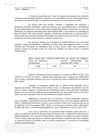 DF CARF MF                                                                                                        Fl. 94
              Processo nº 11020.007753/2008­90                                                                        S1­C4T2 
              Acórdão n.º 1402­00.753                                                                                    Fl. 65 
                                                                                                               
               


                                A  multa  foi  qualificada  por  conta  da  alegada  dissimulação  dos  elementos 
              constitutivos da obrigação tributária e agravada sob o entendimento de que a Marcopolo deixou 
              de fornecer, nos prazos fixados, os elementos necessários ao esclarecimento dos fatos. 

                                  Na  defesa,  além  das  questões  inerentes  à  legalidade  das  operações  e  
              decadência, de forma subsidiária, sustenta a recorrente que, em permanecendo o entendimento 
              de que a integralidade dos valores pagos pelos consumidores finais se constituem em receita da 
              Marcopolo, as despesas suportadas pelas intermediárias MIC e Ilmot devem ser subtraídos da 
              base  de  cálculo.  Não  seria  razoável,  segundo  a  fiscalizada,  presumir  que  as  empresas  MIC  e 
              Ilmot seriam uma extensão da própria fiscalizada sem subtrair da base de cálculo as despesas 
              arcadas por estas para concretizarem as operações comerciais. 

                                  Por  oportuno,  destaco  que  a  exigência  do  crédito  tributário  teve  como  base 
              material  o  valor  correspondente  à  diferença  do  preço  pago  pelo  adquirente  final  e  o  valor 
              faturado  pela  Marcopolo  às  subsidiárias  MIC  e  Ilmot.  Assim,  tendo  como  parâmetro  os 
              números  citados  no  exemplo  acima,  em  termos  de  unidades  de  valores,  tem­se  o  seguinte 
              demonstrativo: 

                                    
                                       Preço  compra  MIC  e  Preço de venda  Base  de  cálculo  da  exigência 
                                       Ilmot  nas  aquisições                 (receita   contabilizada     nas 
                                       da Marcopolo                           empresas MIC e Ilmot 
                                                  1.000             1.100                              100 

                                    

                                Embora o fundamento legal da exigência, em relação ao IRPJ e a CSLL, faça 
              referência à omissão de receitas, o quadro acima demonstra que a exigência do crédito fiscal 
              não se refere a operações omitidas, mas sim ao quantum da receita contabilizada nas empresas 
              MIC e Ilmot. 

                                   Enquanto  a  Fiscalização  entende  que  os  valores  acima  ilustrados,  com  o 
              algarismo de número 100 (cem), devem compor o lucro da Marcopolo esta defende a tese de 
              que  tais  valores  integram  a  receita  de  suas  subsidiárias,  motivo  pelo  qual  deve  contabilizar 
              apenas o lucro no exterior obtido por estas, procedimento este que sempre realizou, sem nunca 
              omitir uma única operação e nem os lucros obtidos por aquelas empresas. 

                                 Argumenta  a  recorrente  que,  ao  considerar  a  receita  obtida  pelas  empresas 
              antes nominadas, a autoridade fiscal não está tributando o lucro, mas sim exigindo imposto de 
              renda e contribuição social sobre a receita, o que é incabível. Mais, diz a recorrente que, por já 
              ter tributado o lucro das empresas MIC e Ilmot, ao se fazer nova exigência sobre o faturamento 
              da MIC e da Ilmot, se está tributando duplamente e, pior, tributando­se a receita e não o lucro. 

                                 Junto  com  os  memoriais  da  recorrente  foram  entregues  quatro  pareceres,  a 
              saber:  (i) o primeiro  autoria de Ricardo Mariz de Oliveira; (ii) o segundo de autoria de  Luiz 
              Eduardo Schouerri; (iii) o terceiro de Fábio Ulhoa Coelho e o; (iv) quatro de autoria de Heleno 
              Taveira Torres. Além dos Pareceres Jurídicos aqui referidos e analisados por mim, compõem  
              os  memoriais  Parecer  Econômico  sobre  as  práticas  operacionais  e  comerciais  de  exportação 
              adotadas pela Marcopolo. 
Autenticado digitalmente em 23/12/2011 por ANTONIO JOSE PRAGA DE SOUZA, Assinado digitalmente em 23/
12/2011 por ALBERTINA SILVA SANTOS DE LIMA, Assinado digitalmente em 23/12/2011 por ANTONIO JOSE PRA
GA DE SOUZA, Assinado digitalmente em 23/12/2011 por LEONARDO HENRIQUE MAGALHAES DE, Assinado digita
                                                                                                                             65
lmente em 23/12/2011 por MOISES GIACOMELLI NUNES DA SIL
               




Emitido em 23/12/2011 pelo Ministério da Fazenda
 