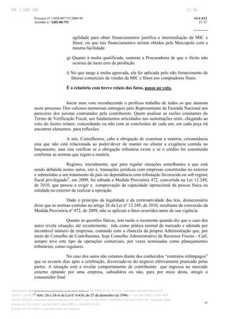 DF CARF MF                                                                                                          Fl. 96
              Processo nº 11020.007753/2008­90                                                                          S1­C4T2 
              Acórdão n.º 1402­00.753                                                                                      Fl. 67 
                                                                                                                 
               


                                          agilidade  para  obter  financiamentos  justifica  a  intermediação  da  MIC  e 
                                          Ilmot, eis que tais financiamentos seriam obtidos pela Marcopolo  com  a 
                                          mesma facilidade. 

                                       g)  Quanto  à  multa  qualificada,  sustenta  a  Procuradoria  de  que  o  ilícito  não 
                                           ocorreu de mero erro de proibição. 

                                   i) No que tange à multa agravada, ela foi aplicada pelo não fornecimento de 
                                      faturas comerciais de vendas da MIC e Ilmot aos compradores finais. 

                                   É o relatório com breve relato dos fatos, passo ao voto. 
                                    




                                 Inicio  meu  voto  reconhecendo  o  profícuo  trabalho  de  todos  os  que  atuaram 
              neste processo. Dos valiosos memoriais entregues pelo Representante da Fazenda Nacional aos 
              pareceres  dos  juristas  contratados  pela  contribuinte.  Quem  analisar  as  razões  constantes  do 
              Termo de Verificação Fiscal, aos fundamentos articulados nas sustentações orais, chegando ao 
              voto do ilustre relator, concordando ou não com as conclusões de cada um, em cada peça irá 
              encontrar elementos  para reflexões.  

                                 A nós, Conselheiros, cabe a obrigação de examinar a matéria, circunstância 
              esta  que  não  está  relacionada  ao  poder/dever  de  manter  ou  afastar  a  exigência  contida  no 
              lançamento,  mas  sim  verificar  se  a  obrigação  tributária  existe  e  se  o  crédito  foi  constituído 
              conforme as normas que regem a matéria. 

                                 Registro,  inicialmente,  que  para  regular  situações  semelhantes  a  que  está 
              sendo debatida nestes autos, isto é, transações jurídicas com empresas constituídas no exterior 
              e submetidas a um tratamento de país ou dependência com tributação favorecida ou sob regime 
              fiscal privilegiado9, em 2009, foi editada a Medida Provisória 472, convertida na Lei 12.249, 
              de  2010,  que  passou  a  exigir  a    comprovação  da  capacidade  operacional  da  pessoa  física  ou 
              entidade no exterior de realizar a operação.   

                               Dado  o  princípio  da  legalidade  e  da  irretroatividade  das  leis,  desnecessário 
              dizer que as normas contidas no artigo 26 da Lei nº 12.249, de 2010, resultante da conversão da 
              Medida Provisória nº 472, de 2009, não se aplicam a fatos ocorridos antes de sua vigência.  

                                 Quanto às questões fáticas, tem razão a recorrente quando diz que o caso dos 
              autos  revela situação,  até recentemente,  tida  como prática normal de mercado e adotada por 
              incontável número de empresas, contando com a chancela da própria Administração que, por 
              meio do Conselho de Contribuintes, hoje Conselho Administrativo de Recursos Fiscais ­ Carf, 
              sempre  teve  este  tipo  de  operações  comerciais,  por  vezes  nominadas  como  planejamentos 
              tributários, como regulares. 

                                 No caso dos autos não estamos diante dos conhecidos “contratos relâmpagos” 
              que se esvaem dias após a celebração, divorciado­se do negócio efetivamente praticado pelas 
              partes.  A  situação  está  a  revelar  comportamento  de  contribuinte    que  ingressa  no  mercado 
              externo  optando  por  uma  empresa,  subsidiária  ou  não,  para  por  meio  desta,  atingir  o 
              consumidor final. 

                                                                           
                                                                           
Autenticado digitalmente em 23/12/2011 por ANTONIO JOSE PRAGA DE SOUZA, Assinado digitalmente em 23/
                 9
                    Arts. 24 e 24­A da Lei nº 9.430, de 27 de dezembro de 1996. 
12/2011 por ALBERTINA SILVA SANTOS DE LIMA, Assinado digitalmente em 23/12/2011 por ANTONIO JOSE PRA
GA DE SOUZA, Assinado digitalmente em 23/12/2011 por LEONARDO HENRIQUE MAGALHAES DE, Assinado digita
                                                                                                                               67
lmente em 23/12/2011 por MOISES GIACOMELLI NUNES DA SIL
               




Emitido em 23/12/2011 pelo Ministério da Fazenda
 