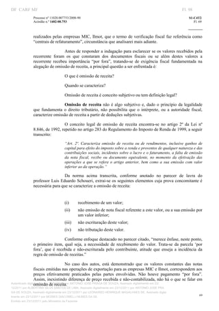 DF CARF MF                                                                                                         Fl. 98
              Processo nº 11020.007753/2008­90                                                                         S1­C4T2 
              Acórdão n.º 1402­00.753                                                                                     Fl. 69 
                                                                                                                
               


              realizados  pelas  empresas  MIC,  Ilmot,  que o  termo  de  verificação  fiscal  faz  referência  como 
              “centrais de refaturamento”, circunstância que analisarei mais adiante. 

                                Antes de responder a indagação para esclarecer se os valores recebidos pela 
              recorrente  foram  os  que  constaram  dos  documentos  fiscais  ou  se  além  destes  valores  a 
              recorrente  recebeu  importância  “por  fora”,  tratando­se  de  exigência  fiscal  fundamentada  na 
              alegação de omissão de receita, a principal questão a ser enfrentada é:  

                                   O que é omissão de receita?  

                                   Quando se caracteriza? 

                                   Omissão de receita é conceito subjetivo ou tem definição legal? 

                               Omissão  de  receita  não  é  algo  subjetivo  e,  dado  o  princípio  da  legalidade 
              que  fundamenta  o  direito  tributário,  não  possibilita  que  o  intérprete,  ou  a  autoridade  fiscal,  
              caracterize omissão de receita a partir de deduções subjetivas.  

                                O  conceito  legal  de  omissão  de  receita  encontra­se  no  artigo  2º  da  Lei  nº 
              8.846, de 1992, repetido no artigo 283 do Regulamento do Imposto de Renda de 1999, a seguir 
              transcrito: 
                                   “Art.  2º.  Caracteriza  omissão  de  receita  ou  de  rendimentos,  inclusive  ganhos  de 
                                   capital para efeito do imposto sobre a renda e proventos de qualquer natureza e das 
                                   contribuições sociais, incidentes sobre o lucro e o faturamento, a falta de emissão 
                                   da  nota  fiscal,  recibo  ou  documento  equivalente,  no  momento  da  efetivação  das 
                                   operações  a  que  se  refere  o  artigo  anterior,  bem  como  a  sua  emissão  com  valor 
                                   inferior ao da operação.” 

                                Da  norma  acima  transcrita,  conforme  anotado  no  parecer  de  lavra  do 
              professor Luis Eduardo Schoueri, extrai­se os seguintes elementos cuja prova concomitante é 
              necessária para que se caracterize a omissão de receita: 

                                    
                                   (i)      recebimento de um valor; 
                                   (ii)     não emissão de nota fiscal referente a este valor, ou a sua emissão por 
                                            um valor inferior; 
                                   (iii)    não escrituração deste valor; 
                                   (iv)     não tributação deste valor. 

                                  Conforme enfoque destacado no parecer citado, “merece ênfase, neste ponto, 
              o  primeiro  item,  qual  seja,  a  necessidade  de  recebimento  do  valor.  Trata­se  da  parcela  ‘por 
              fora’,  que  é  recebida  e  não­escriturada  pelo  contribuinte,  atitude  que  enseja  a  incidência  da 
              regra de omissão de receitas.” 

                                       No  caso  dos  autos,  está  demonstrado  que  os  valores  constantes  das  notas 
                 fiscais emitidas nas operações de exportação para as empresas MIC e Ilmot, correspondem aos 
                 preços  efetivamente  praticados  pelas  partes  envolvidas.  Não  houve  pagamento  “por  fora”. 
                 Assim, inexistindo diferença de preço recebida e não­contabilizada, não há o que se falar em 
                 omissão de receita. 
Autenticado digitalmente em 23/12/2011 por ANTONIO JOSE PRAGA DE SOUZA, Assinado digitalmente em 23/
12/2011 por ALBERTINA SILVA SANTOS DE LIMA, Assinado digitalmente em 23/12/2011 por ANTONIO JOSE PRA
GA DE SOUZA, Assinado digitalmente em 23/12/2011 por LEONARDO HENRIQUE MAGALHAES DE, Assinado digita
                                                                                                                              69
lmente em 23/12/2011 por MOISES GIACOMELLI NUNES DA SIL
               




Emitido em 23/12/2011 pelo Ministério da Fazenda
 