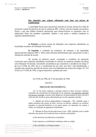 DF CARF MF                                                                                                             Fl. 99
              Processo nº 11020.007753/2008­90                                                                             S1­C4T2 
              Acórdão n.º 1402­00.753                                                                                         Fl. 70 
                                                                                                                    
               


                                    

                                   Das  situações  que  exigem  tributação  com  base  em  preços  de 
                                   transferência 

                                 A autoridade fiscal, para caracterizar omissão de receita, desenvolve linha de 
              raciocínio a partir da premissa de que as empresas MIC e Ilmot, estavam situadas em paraísos 
              fiscais  e  que  não  tinham  estrutura  operacional  para  desenvolverem  as  operações  com  os 
              adquirentes  finais  dos  produtos  exportados.  Quanto  a  este  ponto  a  matéria  comporta  os 
              seguintes desdobramentos: 

                                    

                               a)  Primeiro,  a  forma  correta  de  tributação  com  empresas  subsidiárias  ou 
              localizadas em países de tributação favorecida; 

                               b)  Segundo,  a  avaliação  da  existência,  da  estrutura  e  da  capacidade 
              operacional das empresas MIC e  Ilmot como elemento determinante para caracterizar ou não a 
              infração de omissão de receita. 

                                   No  tocante  ao  primeiro  ponto,  constatado  a  existência  de  operações 
              comerciais entre empresas subsidiárias localizadas no exterior ou empresas situadas em países 
              com  tributação favorecida, inexistindo circunstância que caracterize  a incidência do artigo  2º 
              da  Lei  nº  8.846,  de  1992,  isto  é,  o  recebimento  de  um  valor  “por  fora”,  não­contabilizado,  a 
              situação não caracteriza omissão de receita, mais sim tributação nos termos dos artigos 18, 19 e 
              24 da Lei nº 9.430, de 1996, a seguir transcritos e grifados por mim. 

                                           

                                          Lei 9.430, de 1996, de 27 de dezembro de 1996. 

                                                                SEÇÃO V 

                                                    PREÇOS DE TRANSFERÊNCIA 

                                         Art.  18.  Os  custos, despesas  e  encargos  relativos  a  bens,  serviços  e  direitos, 
                                   constantes dos documentos de importação ou de aquisição, nas operações efetuadas 
                                   com pessoa vinculada, somente serão dedutíveis na determinação do lucro real até o 
                                   valor que não exceda ao preço determinado por um dos seguintes métodos: 

                                         I  ­  Método  dos  Preços  Independentes  Comparados  ­  PIC:  definido  como  a 
                                   média  aritmética  dos  preços  de  bens,  serviços  ou  direitos,  idênticos  ou  similares, 
                                   apurados  no  mercado  brasileiro  ou  de  outros  países,  em  operações  de  compra  e 
                                   venda, em condições de pagamento semelhantes; 

                                         II ­ Método do Preço de Revenda menos Lucro ­ PRL: definido como a média 
                                   aritmética dos preços de revenda dos bens ou direitos, diminuídos: 

                                          a) dos descontos incondicionais concedidos; 

                                          b) dos impostos e contribuições incidentes sobre as vendas; 

                                               c) das comissões e corretagens pagas; 
Autenticado digitalmente em 23/12/2011 por ANTONIO JOSE PRAGA DE SOUZA, Assinado digitalmente em 23/
12/2011 por ALBERTINA SILVA SANTOS DE LIMA, Assinado digitalmente em 23/12/2011 por ANTONIO JOSE PRA
GA DE SOUZA, Assinado digitalmente em 23/12/2011 por LEONARDO HENRIQUE MAGALHAES DE, Assinado digita
                                                                                                                                  70
lmente em 23/12/2011 por MOISES GIACOMELLI NUNES DA SIL
               




Emitido em 23/12/2011 pelo Ministério da Fazenda
 