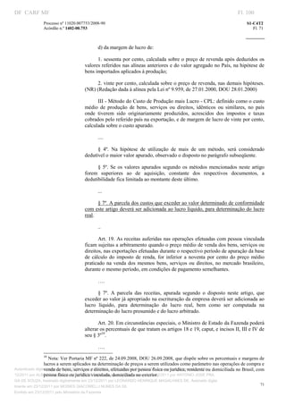 DF CARF MF                                                                                                                Fl. 100
               Processo nº 11020.007753/2008­90                                                                              S1­C4T2 
               Acórdão n.º 1402­00.753                                                                                          Fl. 71 
                                                                                                                       
                


                                            d) da margem de lucro de: 

                                           1.  sessenta por cento, calculada sobre o preço de revenda após deduzidos  os 
                                     valores referidos nas alíneas anteriores e do valor agregado no País, na hipótese de 
                                     bens importados aplicados à produção; 

                                           2. vinte por cento, calculada sobre o preço de revenda, nas demais hipóteses. 
                                     (NR) (Redação dada à alínea pela Lei nº 9.959, de 27.01.2000, DOU 28.01.2000) 

                                           III ­ Método do Custo de Produção mais Lucro ­ CPL: definido como o custo 
                                     médio  de  produção  de  bens,  serviços  ou  direitos,  idênticos  ou  similares,  no  país 
                                     onde  tiverem  sido  originariamente  produzidos,  acrescidos  dos  impostos  e  taxas 
                                     cobrados pelo referido país na exportação, e de margem de lucro de vinte por cento, 
                                     calculada sobre o custo apurado. 

                                            .... 

                                           §  4º.  Na  hipótese  de  utilização  de  mais  de  um  método,  será  considerado 
                                     dedutível o maior valor apurado, observado o disposto no parágrafo subseqüente. 

                                           §  5º.  Se  os  valores  apurados  segundo  os  métodos  mencionados  neste  artigo 
                                     forem  superiores  ao  de  aquisição,  constante  dos  respectivos  documentos,  a 
                                     dedutibilidade fica limitada ao montante deste último. 

                                            ... 

                                            § 7º. A parcela dos custos que exceder ao valor determinado de conformidade 
                                     com este artigo deverá ser adicionada ao lucro líquido, para determinação do lucro 
                                     real. 

                                            .. 

                                            Art. 19. As receitas auferidas nas operações efetuadas com pessoa vinculada 
                                     ficam sujeitas a arbitramento quando o preço médio de venda dos bens, serviços ou 
                                     direitos, nas exportações efetuadas durante o respectivo período de apuração da base 
                                     de  cálculo  do  imposto  de  renda,  for  inferior  a  noventa  por  cento  do  preço  médio 
                                     praticado  na  venda  dos  mesmos  bens,  serviços  ou  direitos,  no  mercado  brasileiro, 
                                     durante o mesmo período, em condições de pagamento semelhantes. 

                                            …. 

                                            §  7º.  A  parcela  das  receitas,  apurada  segundo  o  disposto  neste  artigo,  que 
                                     exceder ao valor já apropriado na escrituração da empresa deverá ser adicionada ao 
                                     lucro  líquido,  para  determinação  do  lucro  real,  bem  como  ser  computada  na 
                                     determinação do lucro presumido e do lucro arbitrado. 

                                            Art. 20. Em circunstâncias especiais, o Ministro de Estado da Fazenda poderá 
                                     alterar os percentuais de que tratam os artigos 18 e 19, caput, e incisos II, III e IV de 
                                     seu § 3º10. 

                                            …. 
                                                                           
                                                                           
                 10
                     Nota: Ver Portaria MF nº 222, de 24.09.2008, DOU 26.09.2008, que dispõe sobre os percentuais e margens de 
                 lucros a serem aplicados na determinação de preços a serem utilizados como parâmetro nas operações de compra e 
                 venda de bens, serviços e direitos, efetuadas por pessoa física ou jurídica, residente ou domiciliada no Brasil, com 
Autenticado digitalmente em 23/12/2011 por ANTONIO JOSE PRAGA DE SOUZA, Assinado digitalmente em 23/
                 pessoa física ou jurídica vinculada, domiciliada no exterior. 
12/2011 por ALBERTINA SILVA SANTOS DE LIMA, Assinado digitalmente em 23/12/2011 por ANTONIO JOSE PRA
GA DE SOUZA, Assinado digitalmente em 23/12/2011 por LEONARDO HENRIQUE MAGALHAES DE, Assinado digita
                                                                                                                                    71
lmente em 23/12/2011 por MOISES GIACOMELLI NUNES DA SIL
                




Emitido em 23/12/2011 pelo Ministério da Fazenda
 
