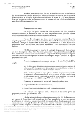DF CARF MF                                                                                                           Fl. 104
              Processo nº 11020.007753/2008­90                                                                          S1­C4T2 
              Acórdão n.º 1402­00.753                                                                                      Fl. 75 
                                                                                                                  
               


                                Trouxe  a  preocupação  acima  em  face  do  aparente  desacerto  da  fiscalização 
              em relação à situação concreta. Pelas razões acima, não consegui ver situação que caracterize a  
              hipótese descrita no artigo 283 do Regulamento do Imposto de Renda, de 1999. Mas, ainda que 
              houvesse omissão de receita, conforme demonstro no item a seguir, não caberia a multa isolada 
              pelo não recolhimento de estimativas. 

                                    

                                   Do pagamento sem causa 

                                Em relação à exigência caracterizada como pagamento sem causa, a regra de 
              incidência tributária (art. 61 da Lei nº 8.981, de 1995)  exige materialidade, qual seja, a prova 
              que demonstre que alguém entregou a outrem determinada quantia.  

                                 No  caso  dos  autos,  para  que  fosse  possível  caracterizar  a  materialidade  dos 
              alegados pagamentos haveria necessidade de se demonstrar a saída destes recursos do caixa da 
              recorrente  e  entrega  às  empresas  MIC  e  Ilmot.  Mais,  por  se  tratar  de  se  tratar  de  supostos 
              pagamentos feitos a não­residentes, teria que ser demonstrado a saída destes recursos, fato que 
              inexistiu.  

                                Não  há  nos  autos  prova  material  da  realização  de  pagamento  da  recorrente 
              em favor das empresas MIC e Ilmot. No entanto, a autoridade fiscal, à semelhança da dedução 
              feita em relação à omissão de receita de que trata o artigo ao 283 do Regulamento do Imposto 
              de Renda, criou silogismo desprovido de premissa correta para chegar à conclusão de suposto 
              pagamento sem causa. 

                                   A propósito de pagamento sem causa, o artigo 61 da Lei nº 8.981, de 1995, 
              dispõe: 
                                   Art.  61.  Fica  sujeito  à  incidência  do  imposto  de renda  exclusivamente  na  fonte,  à 
                                   alíquota  de  35%,  todo  pagamento  efetuado  pelas  pessoas  jurídicas  a  beneficiário 
                                   não identificado, ressalvado o disposto em normas especiais. 

                                   §  1º.  A  incidência prevista no caput aplica­se, também, aos pagamentos efetuados 
                                   ou aos recursos entregues a terceiros ou sócios, acionistas ou titular, contabilizados 
                                   ou  não,  quando  não  for  comprovada  a  operação  ou  a  sua  causa,  bem  como  à 
                                   hipótese de que trata o § 2º, do artigo 74 da Lei nº 8.383, de 1991. 

                                   Do exposto na norma anterior tem­se dois tipos de infração, a saber: 

                               a)  Pagamento a beneficiário não identificado; 

                               b)  Pagamento em que não for comprovada a operação ou a causa. 

                              Em  qualquer  das  hipóteses  acima  elencadas  é  necessário  prova  do 
              pagamento, elemento que inexiste nos autos. 

                                       Não  havendo  omissão  de receita  nos  termos  do  artigo  283  do  Regulamento 
                 do  Imposto  de  Renda;  inexistindo  situação  que  justifique  a  exigência,  no  caso  concreto,  de 
                 recolhimento  de  estimativas  mensais;  inexistindo  prova  material  do  alegado  pagamento  sem 
                 causa; inexistindo acusação de prática de preço menor daqueles praticados no mercado com as 
                 empresas situadas em países de tributação favorecida e tratando­se de fatos ocorridos antes do 
Autenticado digitalmente em 23/12/2011 por ANTONIO JOSE PRAGA DE SOUZA, Assinado digitalmente em 23/
12/2011 por ALBERTINA SILVA SANTOS DE LIMA, Assinado digitalmente em 23/12/2011 por ANTONIO JOSE PRA
GA DE SOUZA, Assinado digitalmente em 23/12/2011 por LEONARDO HENRIQUE MAGALHAES DE, Assinado digita
                                                                                                                               75
lmente em 23/12/2011 por MOISES GIACOMELLI NUNES DA SIL
               




Emitido em 23/12/2011 pelo Ministério da Fazenda
 