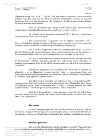 DF CARF MF                                                                                                        Fl. 105
              Processo nº 11020.007753/2008­90                                                                       S1­C4T2 
              Acórdão n.º 1402­00.753                                                                                   Fl. 76 
                                                                                                               
               


              disposto  no  artigo  26  da  Lei  nº  12.249,  de  2010,  não  subsiste  a autuação  contida  no  auto  de 
              infração,  razão  pela  qual  voto  no  sentido  de  cancelar  integralmente,  sob  pena  de  chancelar 
              lançamento  feito  com  base  em  fato  que  não  caracteriza  a  incidência  das  normas  tributárias 
              invocadas pela autoridade autuante.  

                              Para  os  conselheiros  que  seguem  a  linha  trilhada  pela  autoridade  fiscal 
              imagino que devam contemplar, em seus votos, análise dos seguintes pontos: 

                               (i) o fato de que os lucros das atividades da MIC e Ilmot no exterior foram 
              contabilizados no Brasil pela Marcopolo. 

                                (ii)  Desconsiderando  as  operações  com  as  empresas  subsidiárias  MIC  e 
              Ilmot, atribuindo tais receitas integralmente à Marcopolo, o que fazer com os lucros que estas 
              empresas  geraram no exterior, contabilizados e tributados pela Marcopolo?  

                                (iii) É razoável o argumento contido no acórdão recorrido de que “os custos e 
              despesas dedutíveis são aqueles vinculados à fonte produtora das receitas, não havendo que se 
              falar em dedutibilidade quando os referidos dispêndios foram efetuados por terceiros?  

                               (iv) Mas se estes dispêndios, inerentes à comercialização (em especial custos 
              de  financiamento,  cobrança,  transporte,  pessoal  etc),  efetivamente  foram  realizados  por 
              terceiros, como sustentar a tese de que não havia participação necessária destes para venda ao 
              consumidor? 

                                (v) Partindo da premissa que na simulação há conluio entre o vendedor e  o 
              adquirente  e  se  os  adquirentes,  no  caso  concreto,  foram  os  consumidores  finais,  sem 
              intervenção das empresas intermediárias, haveria conluio entre os milhares de consumidores e 
              a Marcopolo? Qual a prova do suposto conluio? 

                                (vi) Seria possível simulação sem participação dos consumidores  finais? Se 
              os consumidores finais efetivamente negociaram diretamente com a Marcopolo e quem faturou 
              os  respectivos  preços  foram  as  empresas  MIC  e  Ilmot,  é  razoável  imaginar  que  todos 
              deliberadamente se uniram em grande conluio para lesar o Fisco Brasileiro? 

                                 (vii) Ao se desconsiderar os custos suportados pelas empresas MIC e Ilmot,  
              estar­se­ia tributando o lucro ou a receita? Ao meu sentir seria a receita e, se assim é, não existe 
              IRPJ e CSLL sobre receita. 

                                    

                                   Das multas  

                                Afastada a exigência principal, não cabe falar em multa qualificada. Todavia, 
              em atenção aos que possam divergir, caso não prevaleça a tese que consta deste voto, para, ou 
              para que não se afirme que a Câmara deixou de analisar esta matéria, vou tratá­la em separado. 

                                    

                                   Da multa qualificada 

Autenticado digitalmente em 23/12/2011 por ANTONIO JOSE PRAGA DE SOUZA, ilustre  Conselheiro 23/
                                        Em  conversa  informal  com  o  Assinado digitalmente em Antônio  Praga,  cujo  tema 
                 era  circunstâncias  caracterizadoras  da  multa  qualificada  nos  casos  de  simulação,  com  a 
12/2011 por ALBERTINA SILVA SANTOS DE LIMA, Assinado digitalmente em 23/12/2011 por ANTONIO JOSE PRA
GA DE SOUZA, Assinado digitalmente em 23/12/2011 por LEONARDO HENRIQUE MAGALHAES DE, Assinado digita
                                                                                                                           76
lmente em 23/12/2011 por MOISES GIACOMELLI NUNES DA SIL
               




Emitido em 23/12/2011 pelo Ministério da Fazenda
 