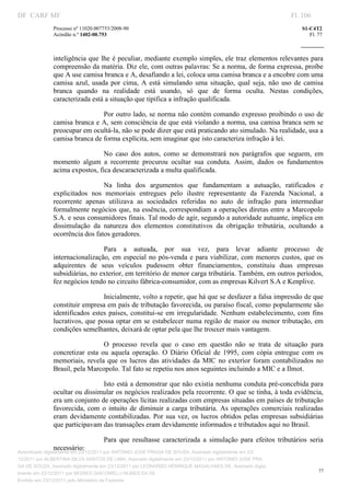 DF CARF MF                                                                                                    Fl. 106
              Processo nº 11020.007753/2008­90                                                                   S1­C4T2 
              Acórdão n.º 1402­00.753                                                                               Fl. 77 
                                                                                                           
               


              inteligência que lhe é peculiar, mediante exemplo simples, ele traz elementos relevantes para 
              compreensão da matéria. Diz ele, com outras palavras: Se a norma, de forma expressa, proíbe 
              que A use camisa branca e A, desafiando a lei, coloca uma camisa branca e a encobre com uma 
              camisa  azul,  usada  por  cima,  A  está  simulando  uma  situação,  qual  seja,  não  uso  de  camisa 
              branca  quando  na  realidade  está  usando,  só  que  de  forma  oculta.  Nestas  condições, 
              caracterizada está a situação que tipifica a infração qualificada. 

                               Por outro lado, se norma não contém comando expresso proibindo o uso de 
              camisa branca e A, sem consciência de que está violando a norma, usa camisa branca sem se 
              preocupar em ocultá­la, não se pode dizer que está praticando ato simulado. Na realidade, usa a 
              camisa branca de forma explícita, sem imaginar que isto caracteriza infração à lei.  

                                No  caso  dos  autos,  como  se  demonstrará  nos  parágrafos  que  seguem,  em 
              momento  algum  a  recorrente  procurou  ocultar  sua  conduta.  Assim,  dados  os  fundamentos 
              acima expostos, fica descaracterizada a multa qualificada. 

                                Na  linha  dos  argumentos  que  fundamentam  a  autuação,  ratificados  e 
              explicitados  nos  memoriais  entregues  pelo  ilustre  representante  da  Fazenda  Nacional,  a 
              recorrente  apenas  utilizava  as  sociedades  referidas  no  auto  de  infração  para  intermediar 
              formalmente negócios que, na essência, correspondiam a operações diretas entre a Marcopolo 
              S.A. e seus consumidores finais. Tal modo de agir, segundo a autoridade autuante, implica em 
              dissimulação  da  natureza  dos  elementos  constitutivos  da  obrigação  tributária,  ocultando  a 
              ocorrência dos fatos geradores. 

                                Para  a  autuada,  por  sua  vez,  para  levar  adiante  processo  de 
              internacionalização,  em  especial  no  pós­venda  e  para viabilizar,  com  menores  custos,  que  os 
              adquirentes  de  seus  veículos  pudessem  obter  financiamentos,  constituiu  duas  empresas 
              subsidiárias, no exterior, em território de menor carga tributária. Também, em outros períodos, 
              fez negócios tendo no circuito fábrica­consumidor, com as empresas Kilvert S.A e Kenplive. 

                                 Inicialmente, volto a repetir, que há que se desfazer a falsa impressão de que 
              constituir empresa em país de tributação favorecida, ou paraíso fiscal, como popularmente são 
              identificados  estes  países,  constitui­se  em  irregularidade.  Nenhum  estabelecimento,  com  fins 
              lucrativos, que possa optar em se estabelecer numa região de maior ou menor tributação,  em 
              condições semelhantes, deixará de optar pela que lhe trouxer mais vantagem. 

                                  O  processo  revela  que  o  caso  em  questão  não  se  trata  de  situação  para 
              concretizar  esta  ou  aquela  operação.  O  Diário  Oficial  de  1995,  com  cópia  entregue  com  os 
              memoriais,  revela  que  os  lucros  das  atividades  da  MIC  no  exterior  foram  contabilizados  no 
              Brasil, pela Marcopolo. Tal fato se repetiu nos anos seguintes incluindo a MIC e a Ilmot. 

                                Isto está a demonstrar que não existia nenhuma conduta pré­concebida para 
              ocultar ou dissimular os negócios realizados pela recorrente. O que se tinha, à toda evidência, 
              era um conjunto de operações lícitas realizadas com empresas situadas em países de tributação 
              favorecida,  com  o  intuito  de  diminuir  a  carga  tributária.  As  operações  comerciais  realizadas 
              eram  devidamente  contabilizadas.  Por  sua  vez,  os  lucros  obtidos  pelas  empresas  subsidiárias 
              que participavam das transações eram devidamente informados e tributados aqui no Brasil. 

                                   Para  que  resultasse  caracterizada  a  simulação  para  efeitos  tributários  seria 
              necessário: 
Autenticado digitalmente em 23/12/2011 por ANTONIO JOSE PRAGA DE SOUZA, Assinado digitalmente em 23/
12/2011 por ALBERTINA SILVA SANTOS DE LIMA, Assinado digitalmente em 23/12/2011 por ANTONIO JOSE PRA
GA DE SOUZA, Assinado digitalmente em 23/12/2011 por LEONARDO HENRIQUE MAGALHAES DE, Assinado digita
                                                                                                                        77
lmente em 23/12/2011 por MOISES GIACOMELLI NUNES DA SIL
               




Emitido em 23/12/2011 pelo Ministério da Fazenda
 