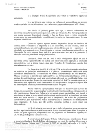 DF CARF MF                                                                                                     Fl. 107
              Processo nº 11020.007753/2008­90                                                                    S1­C4T2 
              Acórdão n.º 1402­00.753                                                                                Fl. 78 
                                                                                                            
               


                                   a)  a  intenção  dolosa  da  recorrente  em  ocultar  as  verdadeiras  operações 
              comerciais; 

                               b)  a  participação  das  centenas  ou  milhares  de  consumidores  que  mesmo 
              tendo negociado, em tese, diretamente com a Marcopolo, pagaram às empresas MIC e Ilmot. 
                                    




                               Em  relação  ao  primeiro  ponto,  qual  seja,  a  intenção  determinada  da 
              recorrente em ocultar as verdadeiras operações, tenho que não existiu. Não é crível que alguém 
              que  queira  esconder  determinada  situação  o  faça  de  forma  aberta  a  todos,  registrando 
              regularmente  em  sua  contabilidade,  contabilizando,  inclusive,  os  lucros  decorrentes  de  suas 
              empresas subsidiárias. 

                                 Quanto  ao  segundo  aspecto,  partindo  da  premissa  de  que  na  simulação  há 
              conluio  entre  o  vendedor  e  o  adquirente  e  se  os  adquirentes,  no  caso  concreto,  foram  os 
              consumidores finais, sem intervenção das empresas intermediárias, para   se  reconhecer  a 
              simulação seria necessário prova de conluio entre as centenas ou milhares de consumidores e a 
              Marcopolo. Tal prova, nem de forma indiciária, existe nos autos. Isto, por si só, para mim, é 
              elemento suficiente para afastar a alegação de conluio. 

                                Destaca­se,  ainda,  que  em  1995  e  anos  subsequentes,  época  em  que  a 
              recorrente  adotou  o  procedimento  em  análise,  sem  omitir  uma  única  operação,  a  autoridade 
              administrativa,  com  a  última  palavra  dada  pelo  Conselho  de  Contribuintes,  admitia  tais 
              operações como normais.  

                                 Por força do artigo 100, II e III, do CTN, as decisões dos órgãos singulares 
              ou  coletivos  de  jurisdição  administrativa  e  as  práticas,  reiteradamente  observadas  pelas 
              autoridades  administrativas,  se  constituem  em  normas  complementares  das  leis  tributárias. 
              Quando  se  diz  que  as  decisões  dos  órgãos  coletivos  são  normas  complementares  do  CTN,  a 
              conduta do contribuinte  que seguir esta jurisprudência não pode ser considerada ilícita  e tem 
              sua razão de ser em face do preceito estabelecido no artigo 140 do CTN, que determina que o 
              lançamento deve reportar­se à data da ocorrência do fato gerador da obrigação e rege­se pela 
              lei então vigente, ainda que posteriormente modificada ou revogada. 

                                 Assim, ainda que a jurisprudência desta casa se  modificou com o passar do 
              tempo, no caso concreto, há que se aplicar o entendimento vigente quando da prática dos atos e 
              não o existente nos dias de hoje. Aplicar a jurisprudência vigente na atualidade seria induzir o 
              contribuinte  a adotar  a jurisprudência  administrativa  sem  lhe  conferir  a  garantia de  que  mais 
              tarde  não  seria  autuado.  O  órgão  que  tem  a  competência,  na  esfera  dos  julgamentos 
              administrativos, para dizer a última palavra na interpretação da lei tributária não pode conduzir 
              seus  julgamentos  de  forma  que  não  confira  segurança  jurídica  a  quem  seguir  sua 
              jurisprudência. 

                                 No Brasil, situação marcante de que o órgão julgador que tem a prerrogativa 
              de dizer a palavra final em relação à interpretação de uma norma não pode deixar de amparar o 
              direito  de  quem  seguiu  sua  jurisprudência  está  no  julgamento  do  mandado  de  segurança  nº 
              26.603/DF, pelo Supremo Tribunal Federal. 

                                       A jurisprudência do Supremo Tribunal Federal seguia o entendimento de que 
                 a  troca  injustificada  de  Partido  Político  não  importaria  em  perda  do  mandato.  Ocorre  que  o 
Autenticado digitalmente em 23/12/2011 por ANTONIO JOSE PRAGA DE SOUZA, Assinado digitalmente em 23/
12/2011 por ALBERTINA SILVA SANTOS DE LIMA, Assinado27  de  março  de  2007,  ao  responder  PRA
                 Tribunal  Superior Eleitoral,  em  digitalmente em 23/12/2011 por ANTONIO JOSE a Consulta  n°  1.398/DF, 
GA DE SOUZA, Assinado digitalmente em 23/12/2011 por LEONARDO HENRIQUE MAGALHAES DE, Assinado digita
                                                                                                                         78
lmente em 23/12/2011 por MOISES GIACOMELLI NUNES DA SIL
               




Emitido em 23/12/2011 pelo Ministério da Fazenda
 