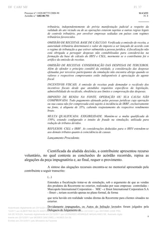 DF CARF MF                                                                                                          Fl. 37
              Processo nº 11020.007753/2008­90                                                                          S1­C4T2 
              Acórdão n.º 1402­00.753                                                                                       Fl. 8 
                                                                                                                 
               


                                   tributária,  independentemente  de  prévia  manifestação  judicial  a  respeito  da 
                                   validade do ato viciado ou de as operações estarem sujeitas a outras regras legais 
                                   de  controle  tributário,  por  envolver  empresas  sediadas  em  países  com  regimes 
                                   tributários favorecidos.  
                                   OMISSÃO DE RECEITAS. BASE DE CÁLCULO. Verificada a omissão de receita, a 
                                   autoridade tributária determinará o valor do imposto a ser lançado de acordo com 
                                   o regime de tributação a que estiver submetida a pessoa jurídica. A fiscalização não 
                                   está  obrigada  a  perseguir  despesas  não  contabilizadas  para  considerá­las  na 
                                   formação  da  base  de  cálculo  do  IRPJ  e  CSLL,  mormente  se  o  contribuinte  foi  o 
                                   artífice da omissão de receitas. 
                                   OMISSÃO  DE  RECEITAS.  CONSIDERAÇÃO  DAS  DESPESAS  DE  TERCEIROS. 
                                   Além  de  ofender  o  princípio  contábil  da  entidade,  a  consideração  das  despesas 
                                   efetuadas por terceiros participantes da simulação não encontra abrigo quando os 
                                   valores  e  respectivos  comprovantes  estão  indisponíveis  à  apreciação  do  agente 
                                   fiscal. 
                                   INCENTIVOS  FISCAIS.  A  omissão  de  receitas  pode  demandar  o  recálculo  dos 
                                   incentivos  fiscais  desde  que  atendidos  requisitos  específicos  da  legislação, 
                                   admissibilidade do recálculo, obediência aos limites e comprovação das despesas. 
                                   IMPOSTO  DE  RENDA  NA  FONTE.  OPERAÇÃO  OU  SUA  CAUSA  NÃO 
                                   COMPROVADA. Todo pagamento efetuado pelas pessoas jurídicas cuja operação 
                                   ou sua causa não for comprovada está sujeito à incidência de IRRF, exclusivamente 
                                   na  fonte,  à  alíquota  de  35%,  cabendo  reajustamento  do  respectivo  rendimento 
                                   bruto. 
                                   MULTA  QUALIFICADA.  EXIGIBILIDADE.  Mantém­se  a  multa  qualificada  de 
                                   150%,  estando  configurado  o  intuito  de  fraude  na  simulação,  utilizada  para 
                                   redução de tributos devidos. 
                                   REFLEXOS:  CSLL  e  IRRF.  As  considerações  deduzidas  para  o  IRPJ  estendem­se 
                                   aos demais tributos quanto à coincidência de causas. 
                                   Lançamento Procedente. 
                                    

                             Cientificada da aludida decisão, a contribuinte apresentou recurso 
              voluntário,  no  qual  contesta  as  conclusões  do  acórdão  recorrido,  repisa  as 
              alegações da peça impugnatória e, ao final, requer o provimento. 
                                A síntese das alegações recursais encontra­se no memorial apresentado pela 
              contribuinte a seguir transcrito: 
                                   (...) 
                                   Entendeu  a  fiscalização  tratar­se  de  simulação,  sob  o  argumento  de  que  as  vendas 
                                   dos produtos da Recorrente no exterior, realizadas por suas empresas  controladas ­ 
                                   Marcopolo International Corporation ­   MIC ­ e Ilmot International Corporation S.A 
                                   ­ Ilmot ­, teriam ocorrido apenas no plano formal, de forma 
                                   que teria havido em realidade vendas diretas da Recorrente para clientes situados no 
                                   exterior. 
                                        Devidamente  impugnados,  os  Autos  de  Infração  lavrados 
Autenticado digitalmente em 23/12/2011 por ANTONIO JOSE PRAGA DE SOUZA, Assinado digitalmente em 23/    foram  julgados  pela 
                                        Delegacia de Julgamento de 
12/2011 por ALBERTINA SILVA SANTOS DE LIMA, Assinado digitalmente em 23/12/2011 por ANTONIO JOSE PRA
GA DE SOUZA, Assinado digitalmente em 23/12/2011 por LEONARDO HENRIQUE MAGALHAES DE, Assinado digita
                                                                                                                                8
lmente em 23/12/2011 por MOISES GIACOMELLI NUNES DA SIL
               




Emitido em 23/12/2011 pelo Ministério da Fazenda
 