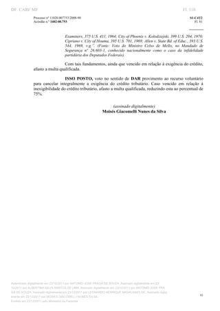 DF CARF MF                                                                                                    Fl. 110
              Processo nº 11020.007753/2008­90                                                                   S1­C4T2 
              Acórdão n.º 1402­00.753                                                                               Fl. 81 
                                                                                                           
               


                                   Examiners, 375 U.S. 411, 1964; City of Phoenix v. Kolodziejski, 399 U.S. 204, 1970; 
                                   Cipriano v. City of Houma, 395 U.S. 701, 1969; Allen v. State Bd. of Educ., 393 U.S. 
                                   544,  1969,  v.g.”.  (Fonte:  Voto  do  Ministro  Celso  de  Mello,  no  Mandado  de 
                                   Segurança  n°  26.603­1,  conhecido  nacionalmente  como  o  caso  da  infidelidade 
                                   partidária dos Deputados Federais).  

                                Com tais fundamentos, ainda que vencido em relação à exigência do crédito, 
              afasto a multa qualificada. 

                                 ISSO  POSTO,  voto  no  sentido  de  DAR  provimento  ao  recurso  voluntário 
              para  cancelar  integralmente  a  exigência  do  crédito  tributário.  Caso  vencido  em  relação  à 
              inexigibilidade do crédito tributário, afasto a multa qualificada, reduzindo esta ao percentual de 
              75%. 
                                    
                                                               (assinado digitalmente) 
                                                          Moisés Giacomelli Nunes da Silva 
                                    
                                    




Autenticado digitalmente em 23/12/2011 por ANTONIO JOSE PRAGA DE SOUZA, Assinado digitalmente em 23/
12/2011 por ALBERTINA SILVA SANTOS DE LIMA, Assinado digitalmente em 23/12/2011 por ANTONIO JOSE PRA
GA DE SOUZA, Assinado digitalmente em 23/12/2011 por LEONARDO HENRIQUE MAGALHAES DE, Assinado digita
                                                                                                                        81
lmente em 23/12/2011 por MOISES GIACOMELLI NUNES DA SIL
               




Emitido em 23/12/2011 pelo Ministério da Fazenda
 