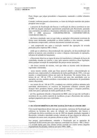 DF CARF MF                                                                                                              Fl. 38
               Processo nº 11020.007753/2008­90                                                                             S1­C4T2 
               Acórdão n.º 1402­00.753                                                                                          Fl. 9 
                                                                                                                     
                


                                    Porto  Alegre,  que  julgou  procedente  o  lançamento,  mantendo  o  crédito  tributário 
                                    exigido 
                                    Contudo, conforme passará a demonstrar, os Autos de Infração mantidos não podem 
                                    prosperar uma vez que: 
                                    ­  o processo de fiscalização não buscou a verificação da efetiva ocorrência no ano 
                                    de  2003  da  alegada  simulação  supostamente  perpetrada  pela  Recorrente,  pautando 
                                    suas conclusões em indícios e documentos referentes aos fatos ocorridos nos anos de 
                                    1999  e  2000  (processos  11020.003966/2005­08,  11020.003967/2005­44, 
                                    11020.004103/2006­21). 
                                    ­  não houve simulação, uma vez que todas as operações efetivamente ocorreram da 
                                    forma  como  declaradas,  produzindo  os  efeitos  jurídicos  a  elas  inerentes,  estando 
                                    devidamente comprovadas, conforme documentos acostado aos autos; 
                                    ­    está  comprovado  nos  autos  a  execução  material  das  operações  de  revenda 
                                    praticadas pelas empresas MIC e Ilmot; 
                                    ­  ainda que se admitisse a desconsideração das operações, tal desconsideração não 
                                    poderia ser parcial, sem considerar os custos e despesas relacionados às operações, 
                                    sob pena de nulidade do lançamento; 
                                    ­  a Recorrente observou as regras de preço de transferência e tributação de lucros de 
                                    controladas  situadas  no  exterior,  o  que,  pela  natureza  antielisiva  dessa  legislação, 
                                    afasta qualquer acusação de manipulação dos preços nessas operações; 
                                    ­    não  houve  omissão  de  receitas,  visto  que  todas  as  receitas  estão  devidamente 
                                    registradas e declaradas; 
                                    ­    nesse  mesmo  sentido,  ainda  que  fosse  possível  admitir  a  desconsideração  no 
                                    presente caso, imprescindível o afastamento da multa qualificada de 150%, visto que 
                                    ausente  o  comportamento  doloso  por  parte  da  Recorrente.  Da  mesma  forma,  nos 
                                    termos  do  art.  100  do  CTN,  a  convivência  por  anos  das  autoridades  com  as 
                                    operações em tela, também corrobora a necessidade de afastamento de penalidades 
                                    contra a Recorrente; 
                                    ­  nos termos do art. 146 do CTN, a mudança nos critérios jurídicos adotados pela 
                                    autoridade  administrativa  no  exercício  do  lançamento  tributário  somente  pode 
                                    alcançar  fatos  geradores  futuros,  jamais  podendo  retroagir  à  situações  pretéritas, 
                                    ainda mais para a aplicação de multa qualificada de 150%; 
                                    ­  por fim, igualmente absurdo o lançamento de IRRF, uma vez que não verificada a 
                                    ocorrência  do  seu  critério material  de  incidência, já que  a  Recorrente  não  realizou 
                                    qualquer pagamento para suas controladas. 
                                    Vejamos. 

                                    I ­ DA NÃO OCORRÊNCIA DE FISCALIZAÇÃO PARA O ANO DE 2003 
                                    É de crucial importância deixar claro que, novamente, o processo de fiscalização que 
                                    culminou  na  lavratura  dos  autos  de  infração  ora  combatidos,  não  buscou  a 
                                    verificação da efetiva ocorrência no ano de 2003 da alegada simulação imputada à 
                                    Recorrente, violando a tipicidade cerrada, valendo­se do que chamou de indícios de 
                                    simulação em outros anos, em patente afronta ao artigo 142 do CTN. 
                                       Isso  porque,  equivocadamente,  entendeu  a  fiscalização  que  as  operações  de 
                                       exportação da Recorrente para suas empresas controladas no exterior ­ MIC e Ilmot ­ 
                                       e  a  revenda  destas  para  seus  clientes  teriam  ocorrido  nos  exatos  termos  daquelas 
Autenticado digitalmente em 23/12/2011 por ANTONIO JOSE PRAGA DE SOUZA, Assinado digitalmente em 23/
                                       originalmente fiscalizadas, relativas aos anos 1999 e 2000. 
12/2011 por ALBERTINA SILVA SANTOS DE LIMA, Assinado digitalmente em 23/12/2011 por ANTONIO JOSE PRA
GA DE SOUZA, Assinado digitalmente em 23/12/2011 por LEONARDO HENRIQUE MAGALHAES DE, Assinado digita
                                                                                                                                    9
lmente em 23/12/2011 por MOISES GIACOMELLI NUNES DA SIL
                




Emitido em 23/12/2011 pelo Ministério da Fazenda
 