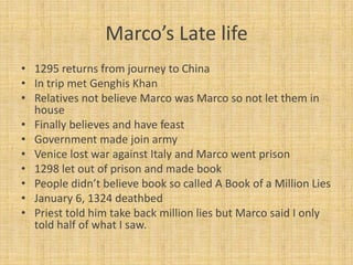 Marco’s Late life
• 1295 returns from journey to China
• In trip met Genghis Khan
• Relatives not believe Marco was Marco so not let them in
  house
• Finally believes and have feast
• Government made join army
• Venice lost war against Italy and Marco went prison
• 1298 let out of prison and made book
• People didn’t believe book so called A Book of a Million Lies
• January 6, 1324 deathbed
• Priest told him take back million lies but Marco said I only
  told half of what I saw.
 