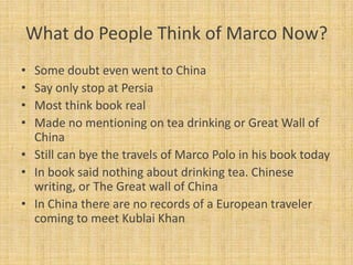 What do People Think of Marco Now?
• Some doubt even went to China
• Say only stop at Persia
• Most think book real
• Made no mentioning on tea drinking or Great Wall of
  China
• Still can bye the travels of Marco Polo in his book today
• In book said nothing about drinking tea. Chinese
  writing, or The Great wall of China
• In China there are no records of a European traveler
  coming to meet Kublai Khan
 