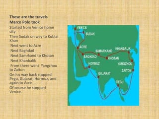 These are the travels
Marco Polo took
Started from Venice home
city
Then Sudak on way to Kublai
Khan
 Next went to Acre
 Next Baghdad
 Next Samrkand to Khotan
 Next Khanbalik
 From there went Yangzhou
to Zaiton
On his way back stopped
Pegu, Gujarat, Hormuz, and
again to Acre
Of course he stopped
Venice.
 