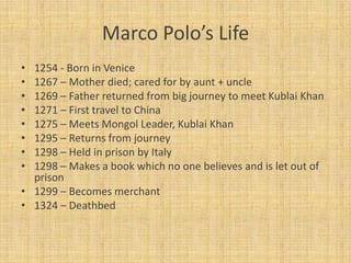 Marco Polo’s Life
• 1254 - Born in Venice
• 1267 – Mother died; cared for by aunt + uncle
• 1269 – Father returned from big journey to meet Kublai Khan
• 1271 – First travel to China
• 1275 – Meets Mongol Leader, Kublai Khan
• 1295 – Returns from journey
• 1298 – Held in prison by Italy
• 1298 – Makes a book which no one believes and is let out of
  prison
• 1299 – Becomes merchant
• 1324 – Deathbed
 
