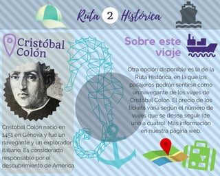 Sobre este
viaje
2
Cristóbal Colón nació en
1451 en Génova y fue un
navegante y un explorador
italiano. Es considerado
responsable por el
descubrimiento de América.
Ruta Histórica
Otra opción disponible es la de la
Ruta Histórica, en la que los
pasajeros podrán sentirse como
un navegante de los viajes de
Cristóbal Colón. El precio de los
tickets varía según el número de
viajes que se desea seguir (de
uno a cuatro). Más información
en nuestra página web.
Cristóbal
Colón
 