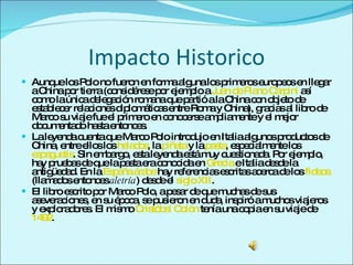 Impacto Historico Aunque los Polo no fueron en forma alguna los primeros europeos en llegar a China por tierra (considérese por ejemplo a  Juan de Plano Carpini  así como la única delegación romana que partió a la China con objeto de establecer relaciones diplomáticas entre Roma y China), gracias al libro de Marco su viaje fue el primero en conocerse ampliamente y el mejor documentado hasta entonces. La leyenda cuenta que Marco Polo introdujo en Italia algunos productos de China, entre ellos los  helados , la  piñata  y la  pasta , especialmente los  espaguetis . Sin embargo, esta leyenda está muy cuestionada. Por ejemplo, hay pruebas de que la pasta era conocida en  Grecia  e Italia desde la antigüedad. En la  España   árabe  hay referencias escritas acerca de los  fideos  (llamados entonces  aletría ) desde el  siglo XII . El libro escrito por Marco Polo, a pesar de que muchas de sus aseveraciones, en su época, se pusieron en duda, inspiró a muchos viajeros y exploradores. El mismo  Cristóbal Colón  tenía una copia en su viaje de  1492 . 