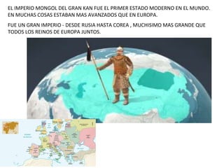 EL IMPERIO MONGOL DEL GRAN KAN FUE EL PRIMER ESTADO MODERNO EN EL MUNDO.
EN MUCHAS COSAS ESTABAN MAS AVANZADOS QUE EN EURO...