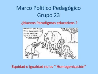 Marco Político Pedagógico
         Grupo 23
     ¿Nuevos Paradigmas educativos ?




Equidad o igualdad no es “ Homogenización”
 